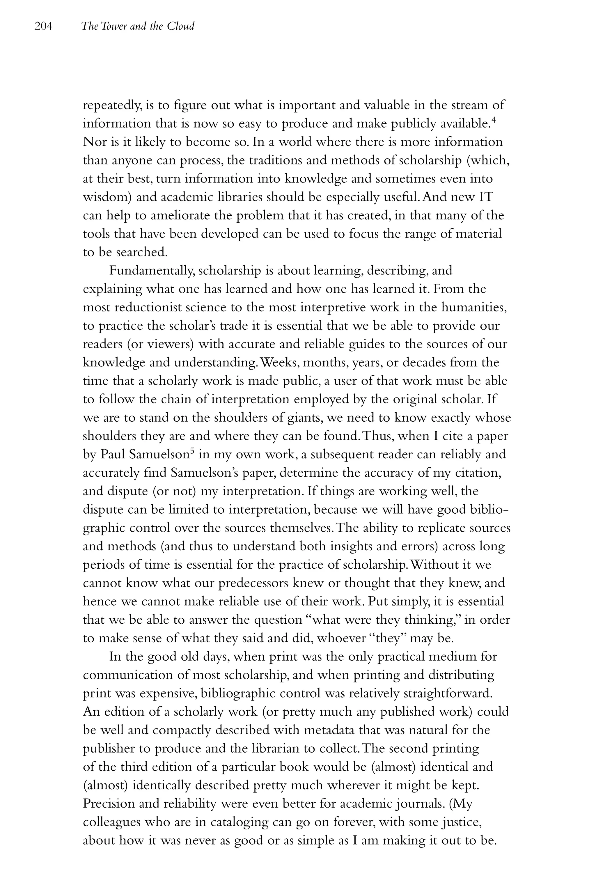 204   The Tower and the Cloud




      repeatedly, is to figure out what is important and valuable in the stream of
      information that is now so easy to produce and make publicly available.4
      Nor is it likely to become so. In a world where there is more information
      than anyone can process, the traditions and methods of scholarship (which,
      at their best, turn information into knowledge and sometimes even into
      wisdom) and academic libraries should be especially useful. And new IT
      can help to ameliorate the problem that it has created, in that many of the
      tools that have been developed can be used to focus the range of material
      to be searched.
           Fundamentally, scholarship is about learning, describing, and
      explaining what one has learned and how one has learned it. From the
      most reductionist science to the most interpretive work in the humanities,
      to practice the scholar’s trade it is essential that we be able to provide our
      readers (or viewers) with accurate and reliable guides to the sources of our
      knowledge and understanding. Weeks, months, years, or decades from the
      time that a scholarly work is made public, a user of that work must be able
      to follow the chain of interpretation employed by the original scholar. If
      we are to stand on the shoulders of giants, we need to know exactly whose
      shoulders they are and where they can be found. Thus, when I cite a paper
      by Paul Samuelson5 in my own work, a subsequent reader can reliably and
      accurately find Samuelson’s paper, determine the accuracy of my citation,
      and dispute (or not) my interpretation. If things are working well, the
      dispute can be limited to interpretation, because we will have good biblio-
      graphic control over the sources themselves. The ability to replicate sources
      and methods (and thus to understand both insights and errors) across long
      periods of time is essential for the practice of scholarship. Without it we
      cannot know what our predecessors knew or thought that they knew, and
      hence we cannot make reliable use of their work. Put simply, it is essential
      that we be able to answer the question “what were they thinking,” in order
      to make sense of what they said and did, whoever “they” may be.
           In the good old days, when print was the only practical medium for
      communication of most scholarship, and when printing and distributing
      print was expensive, bibliographic control was relatively straightforward.
      An edition of a scholarly work (or pretty much any published work) could
      be well and compactly described with metadata that was natural for the
      publisher to produce and the librarian to collect. The second printing
      of the third edition of a particular book would be (almost) identical and
      (almost) identically described pretty much wherever it might be kept.
      Precision and reliability were even better for academic journals. (My
      colleagues who are in cataloging can go on forever, with some justice,
      about how it was never as good or as simple as I am making it out to be.
 