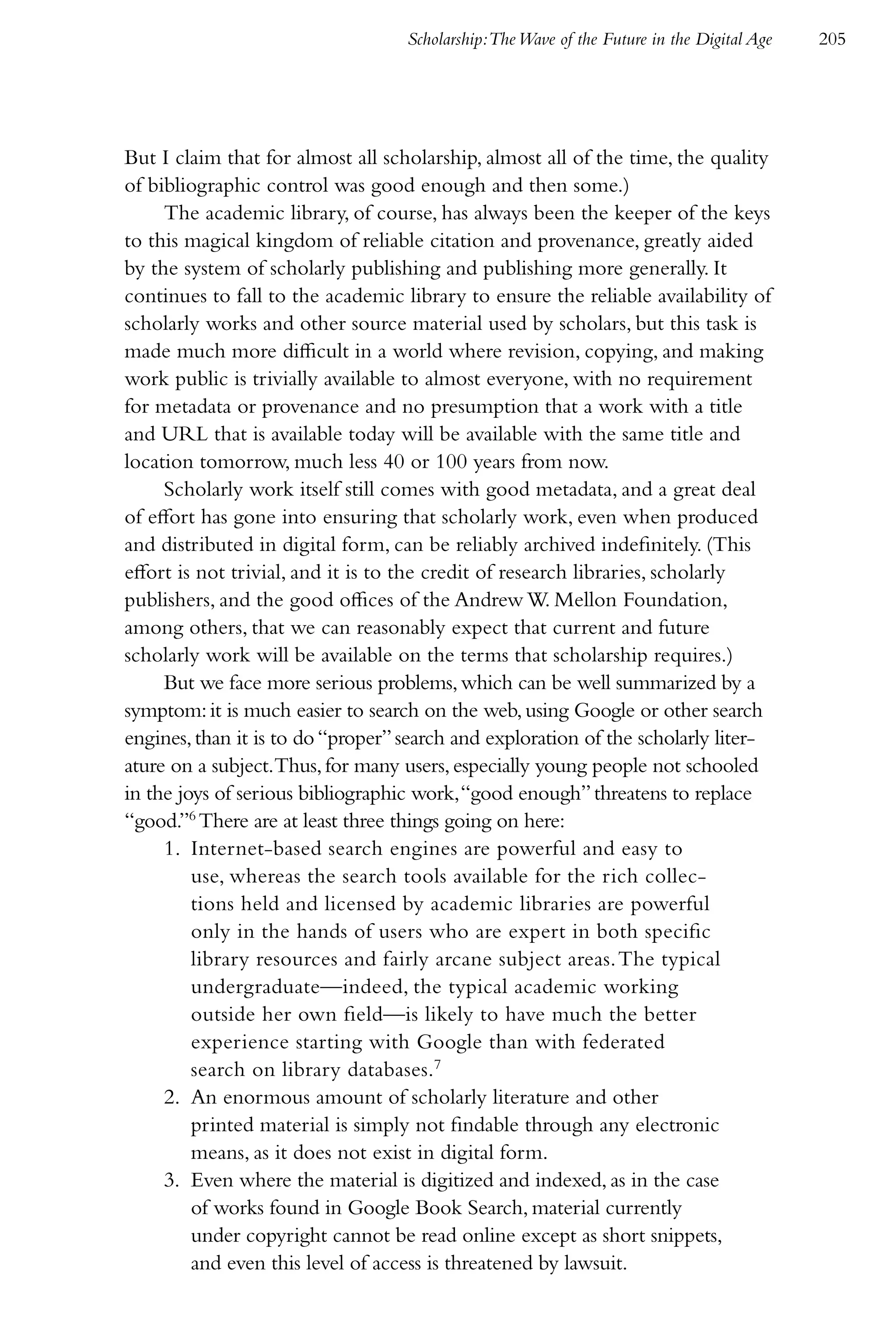 Scholarship:The Wave of the Future in the Digital Age   205




But I claim that for almost all scholarship, almost all of the time, the quality
of bibliographic control was good enough and then some.)
     The academic library, of course, has always been the keeper of the keys
to this magical kingdom of reliable citation and provenance, greatly aided
by the system of scholarly publishing and publishing more generally. It
continues to fall to the academic library to ensure the reliable availability of
scholarly works and other source material used by scholars, but this task is
made much more difficult in a world where revision, copying, and making
work public is trivially available to almost everyone, with no requirement
for metadata or provenance and no presumption that a work with a title
and URL that is available today will be available with the same title and
location tomorrow, much less 40 or 100 years from now.
     Scholarly work itself still comes with good metadata, and a great deal
of effort has gone into ensuring that scholarly work, even when produced
and distributed in digital form, can be reliably archived indefinitely. (This
effort is not trivial, and it is to the credit of research libraries, scholarly
publishers, and the good offices of the Andrew W. Mellon Foundation,
among others, that we can reasonably expect that current and future
scholarly work will be available on the terms that scholarship requires.)
     But we face more serious problems, which can be well summarized by a
symptom: it is much easier to search on the web, using Google or other search
engines, than it is to do “proper” search and exploration of the scholarly liter-
ature on a subject.Thus, for many users, especially young people not schooled
in the joys of serious bibliographic work, “good enough” threatens to replace
“good.”6 There are at least three things going on here:
     1. Internet-based search engines are powerful and easy to
         use, whereas the search tools available for the rich collec-
         tions held and licensed by academic libraries are powerful
         only in the hands of users who are expert in both specific
         library resources and fairly arcane subject areas. The typical
         undergraduate—indeed, the typical academic working
         outside her own field—is likely to have much the better
         experience starting with Google than with federated
         search on library databases.7
     2. An enormous amount of scholarly literature and other
         printed material is simply not findable through any electronic
         means, as it does not exist in digital form.
     3. Even where the material is digitized and indexed, as in the case
         of works found in Google Book Search, material currently
         under copyright cannot be read online except as short snippets,
         and even this level of access is threatened by lawsuit.
 