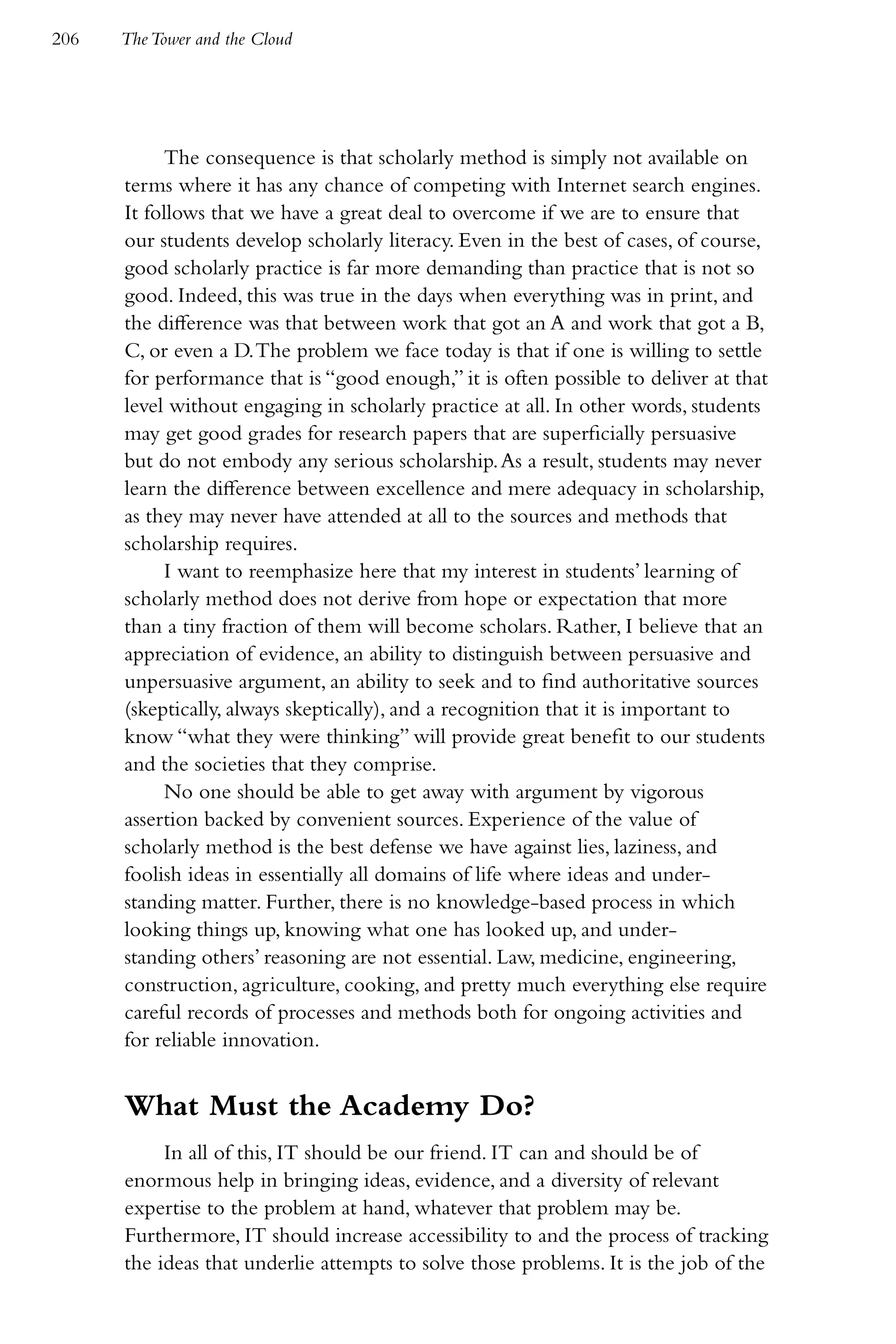 206   The Tower and the Cloud




           The consequence is that scholarly method is simply not available on
      terms where it has any chance of competing with Internet search engines.
      It follows that we have a great deal to overcome if we are to ensure that
      our students develop scholarly literacy. Even in the best of cases, of course,
      good scholarly practice is far more demanding than practice that is not so
      good. Indeed, this was true in the days when everything was in print, and
      the difference was that between work that got an A and work that got a B,
      C, or even a D. The problem we face today is that if one is willing to settle
      for performance that is “good enough,” it is often possible to deliver at that
      level without engaging in scholarly practice at all. In other words, students
      may get good grades for research papers that are superficially persuasive
      but do not embody any serious scholarship. As a result, students may never
      learn the difference between excellence and mere adequacy in scholarship,
      as they may never have attended at all to the sources and methods that
      scholarship requires.
           I want to reemphasize here that my interest in students’ learning of
      scholarly method does not derive from hope or expectation that more
      than a tiny fraction of them will become scholars. Rather, I believe that an
      appreciation of evidence, an ability to distinguish between persuasive and
      unpersuasive argument, an ability to seek and to find authoritative sources
      (skeptically, always skeptically), and a recognition that it is important to
      know “what they were thinking” will provide great benefit to our students
      and the societies that they comprise.
           No one should be able to get away with argument by vigorous
      assertion backed by convenient sources. Experience of the value of
      scholarly method is the best defense we have against lies, laziness, and
      foolish ideas in essentially all domains of life where ideas and under-
      standing matter. Further, there is no knowledge-based process in which
      looking things up, knowing what one has looked up, and under-
      standing others’ reasoning are not essential. Law, medicine, engineering,
      construction, agriculture, cooking, and pretty much everything else require
      careful records of processes and methods both for ongoing activities and
      for reliable innovation.


      What Must the Academy Do?
           In all of this, IT should be our friend. IT can and should be of
      enormous help in bringing ideas, evidence, and a diversity of relevant
      expertise to the problem at hand, whatever that problem may be.
      Furthermore, IT should increase accessibility to and the process of tracking
      the ideas that underlie attempts to solve those problems. It is the job of the
 