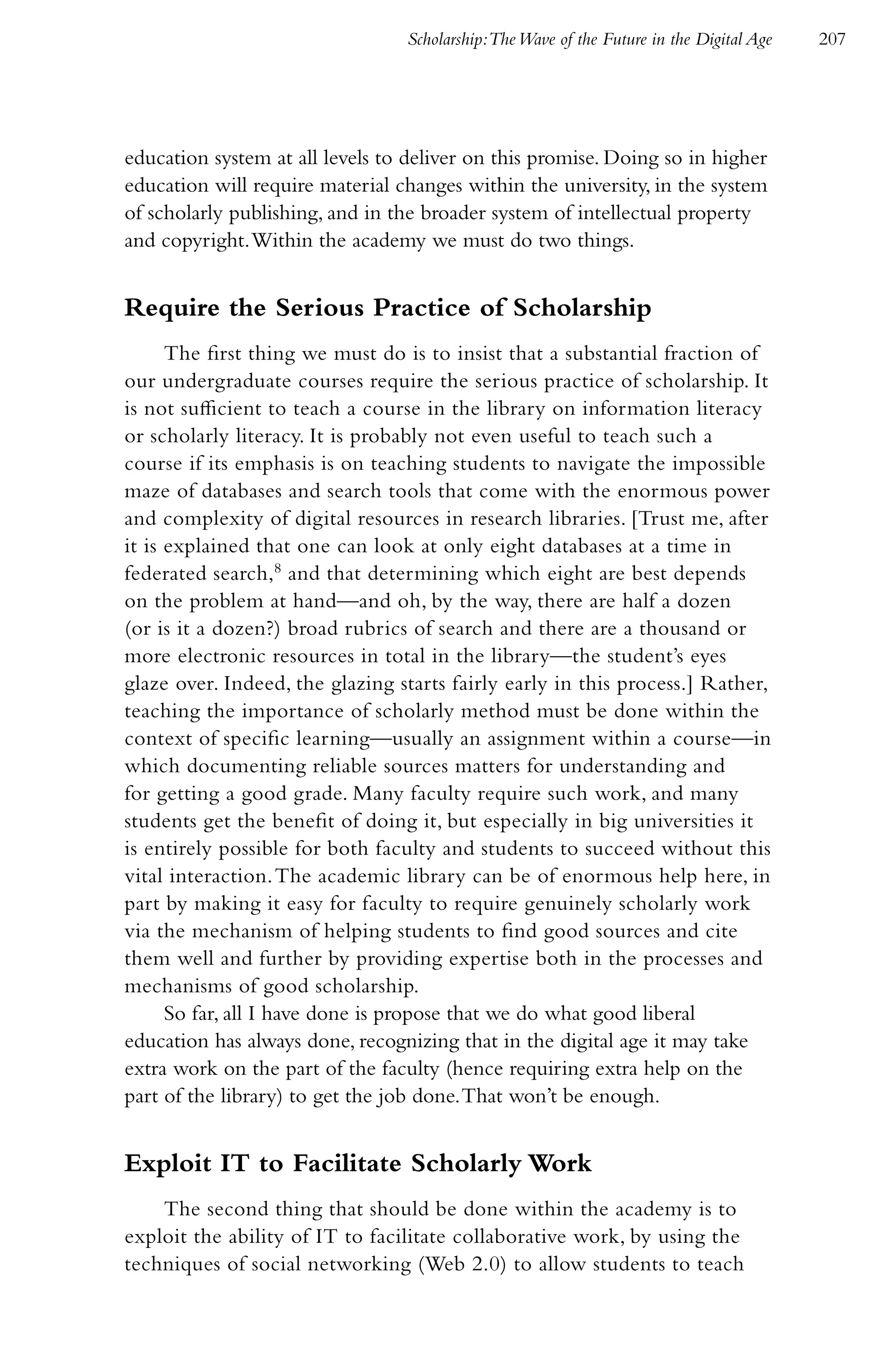 Scholarship:The Wave of the Future in the Digital Age   207




education system at all levels to deliver on this promise. Doing so in higher
education will require material changes within the university, in the system
of scholarly publishing, and in the broader system of intellectual property
and copyright. Within the academy we must do two things.


Require the Serious Practice of Scholarship
      The first thing we must do is to insist that a substantial fraction of
our undergraduate courses require the serious practice of scholarship. It
is not sufficient to teach a course in the library on information literacy
or scholarly literacy. It is probably not even useful to teach such a
course if its emphasis is on teaching students to navigate the impossible
maze of databases and search tools that come with the enormous power
and complexity of digital resources in research libraries. [Trust me, after
it is explained that one can look at only eight databases at a time in
federated search,8 and that determining which eight are best depends
on the problem at hand—and oh, by the way, there are half a dozen
(or is it a dozen?) broad rubrics of search and there are a thousand or
more electronic resources in total in the library—the student’s eyes
glaze over. Indeed, the glazing starts fairly early in this process.] Rather,
teaching the importance of scholarly method must be done within the
context of specific learning—usually an assignment within a course—in
which documenting reliable sources matters for understanding and
for getting a good grade. Many faculty require such work, and many
students get the benefit of doing it, but especially in big universities it
is entirely possible for both faculty and students to succeed without this
vital interaction. The academic library can be of enormous help here, in
part by making it easy for faculty to require genuinely scholarly work
via the mechanism of helping students to find good sources and cite
them well and further by providing expertise both in the processes and
mechanisms of good scholarship.
      So far, all I have done is propose that we do what good liberal
education has always done, recognizing that in the digital age it may take
extra work on the part of the faculty (hence requiring extra help on the
part of the library) to get the job done. That won’t be enough.


Exploit IT to Facilitate Scholarly Work
    The second thing that should be done within the academy is to
exploit the ability of IT to facilitate collaborative work, by using the
techniques of social networking (Web 2.0) to allow students to teach
 