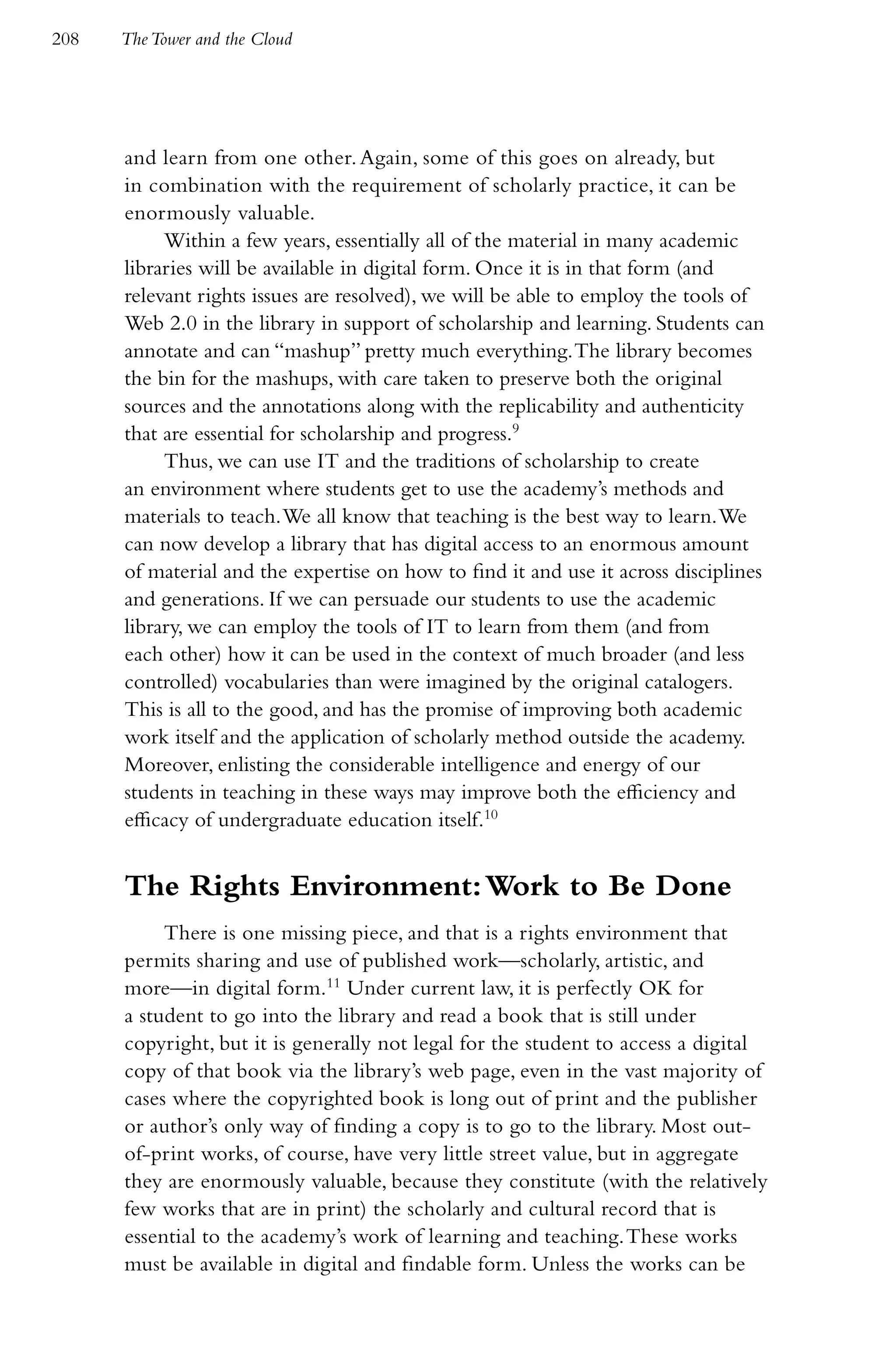 208   The Tower and the Cloud




      and learn from one other. Again, some of this goes on already, but
      in combination with the requirement of scholarly practice, it can be
      enormously valuable.
           Within a few years, essentially all of the material in many academic
      libraries will be available in digital form. Once it is in that form (and
      relevant rights issues are resolved), we will be able to employ the tools of
      Web 2.0 in the library in support of scholarship and learning. Students can
      annotate and can “mashup” pretty much everything. The library becomes
      the bin for the mashups, with care taken to preserve both the original
      sources and the annotations along with the replicability and authenticity
      that are essential for scholarship and progress.9
           Thus, we can use IT and the traditions of scholarship to create
      an environment where students get to use the academy’s methods and
      materials to teach. We all know that teaching is the best way to learn. We
      can now develop a library that has digital access to an enormous amount
      of material and the expertise on how to find it and use it across disciplines
      and generations. If we can persuade our students to use the academic
      library, we can employ the tools of IT to learn from them (and from
      each other) how it can be used in the context of much broader (and less
      controlled) vocabularies than were imagined by the original catalogers.
      This is all to the good, and has the promise of improving both academic
      work itself and the application of scholarly method outside the academy.
      Moreover, enlisting the considerable intelligence and energy of our
      students in teaching in these ways may improve both the efficiency and
      efficacy of undergraduate education itself.10


      The Rights Environment: Work to Be Done
           There is one missing piece, and that is a rights environment that
      permits sharing and use of published work—scholarly, artistic, and
      more—in digital form.11 Under current law, it is perfectly OK for
      a student to go into the library and read a book that is still under
      copyright, but it is generally not legal for the student to access a digital
      copy of that book via the library’s web page, even in the vast majority of
      cases where the copyrighted book is long out of print and the publisher
      or author’s only way of finding a copy is to go to the library. Most out-
      of-print works, of course, have very little street value, but in aggregate
      they are enormously valuable, because they constitute (with the relatively
      few works that are in print) the scholarly and cultural record that is
      essential to the academy’s work of learning and teaching. These works
      must be available in digital and findable form. Unless the works can be
 