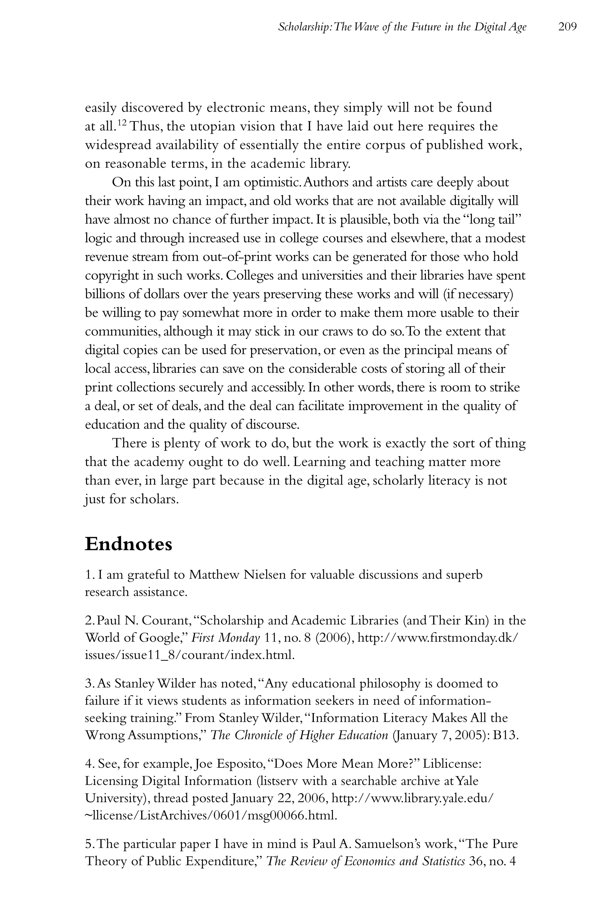 Scholarship:The Wave of the Future in the Digital Age   209




easily discovered by electronic means, they simply will not be found
at all.12 Thus, the utopian vision that I have laid out here requires the
widespread availability of essentially the entire corpus of published work,
on reasonable terms, in the academic library.
      On this last point, I am optimistic. Authors and artists care deeply about
their work having an impact, and old works that are not available digitally will
have almost no chance of further impact. It is plausible, both via the “long tail”
logic and through increased use in college courses and elsewhere, that a modest
revenue stream from out-of-print works can be generated for those who hold
copyright in such works. Colleges and universities and their libraries have spent
billions of dollars over the years preserving these works and will (if necessary)
be willing to pay somewhat more in order to make them more usable to their
communities, although it may stick in our craws to do so.To the extent that
digital copies can be used for preservation, or even as the principal means of
local access, libraries can save on the considerable costs of storing all of their
print collections securely and accessibly. In other words, there is room to strike
a deal, or set of deals, and the deal can facilitate improvement in the quality of
education and the quality of discourse.
      There is plenty of work to do, but the work is exactly the sort of thing
that the academy ought to do well. Learning and teaching matter more
than ever, in large part because in the digital age, scholarly literacy is not
just for scholars.


Endnotes
1. I am grateful to Matthew Nielsen for valuable discussions and superb
research assistance.

2. Paul N. Courant, “Scholarship and Academic Libraries (and Their Kin) in the
World of Google,” First Monday 11, no. 8 (2006), http://www.firstmonday.dk/
issues/issue11_8/courant/index.html.

3. As Stanley Wilder has noted, “Any educational philosophy is doomed to
failure if it views students as information seekers in need of information-
seeking training.” From Stanley Wilder, “Information Literacy Makes All the
Wrong Assumptions,” The Chronicle of Higher Education (January 7, 2005): B13.

4. See, for example, Joe Esposito, “Does More Mean More?” Liblicense:
Licensing Digital Information (listserv with a searchable archive at Yale
University), thread posted January 22, 2006, http://www.library.yale.edu/
~llicense/ListArchives/0601/msg00066.html.

5. The particular paper I have in mind is Paul A. Samuelson’s work, “The Pure
Theory of Public Expenditure,” The Review of Economics and Statistics 36, no. 4
 