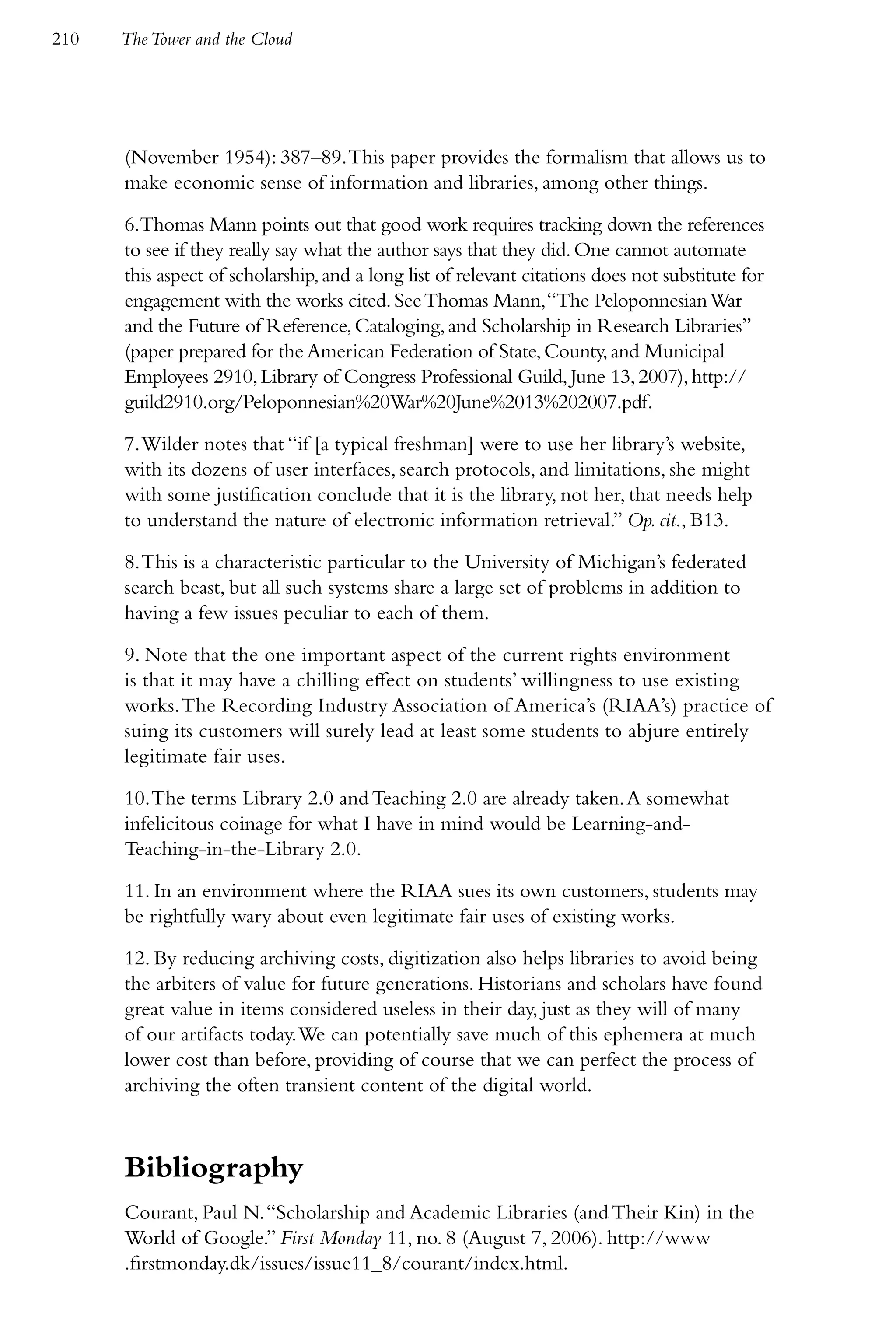 210   The Tower and the Cloud




      (November 1954): 387–89. This paper provides the formalism that allows us to
      make economic sense of information and libraries, among other things.

      6.Thomas Mann points out that good work requires tracking down the references
      to see if they really say what the author says that they did. One cannot automate
      this aspect of scholarship, and a long list of relevant citations does not substitute for
      engagement with the works cited. See Thomas Mann, “The Peloponnesian War
      and the Future of Reference, Cataloging, and Scholarship in Research Libraries”
      (paper prepared for the American Federation of State, County, and Municipal
      Employees 2910, Library of Congress Professional Guild, June 13, 2007), http://
      guild2910.org/Peloponnesian%20War%20June%2013%202007.pdf.

      7. Wilder notes that “if [a typical freshman] were to use her library’s website,
      with its dozens of user interfaces, search protocols, and limitations, she might
      with some justification conclude that it is the library, not her, that needs help
      to understand the nature of electronic information retrieval.” Op. cit., B13.

      8. This is a characteristic particular to the University of Michigan’s federated
      search beast, but all such systems share a large set of problems in addition to
      having a few issues peculiar to each of them.

      9. Note that the one important aspect of the current rights environment
      is that it may have a chilling effect on students’ willingness to use existing
      works. The Recording Industry Association of America’s (RIAA’s) practice of
      suing its customers will surely lead at least some students to abjure entirely
      legitimate fair uses.

      10. The terms Library 2.0 and Teaching 2.0 are already taken. A somewhat
      infelicitous coinage for what I have in mind would be Learning-and-
      Teaching-in-the-Library 2.0.

      11. In an environment where the RIAA sues its own customers, students may
      be rightfully wary about even legitimate fair uses of existing works.

      12. By reducing archiving costs, digitization also helps libraries to avoid being
      the arbiters of value for future generations. Historians and scholars have found
      great value in items considered useless in their day, just as they will of many
      of our artifacts today. We can potentially save much of this ephemera at much
      lower cost than before, providing of course that we can perfect the process of
      archiving the often transient content of the digital world.



      Bibliography
      Courant, Paul N. “Scholarship and Academic Libraries (and Their Kin) in the
      World of Google.” First Monday 11, no. 8 (August 7, 2006). http://www
      .firstmonday.dk/issues/issue11_8/courant/index.html.
 