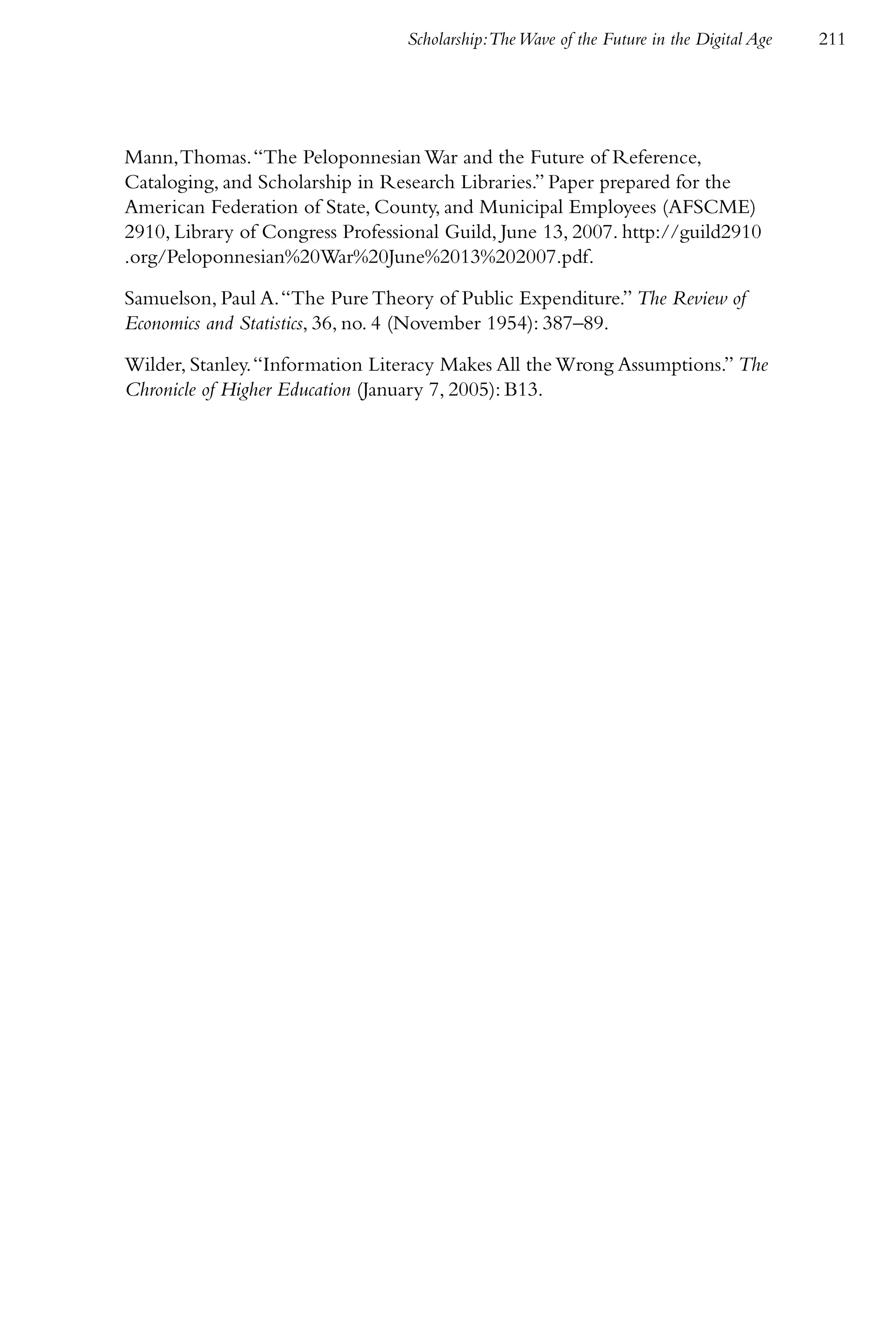 Scholarship:The Wave of the Future in the Digital Age   211




Mann, Thomas. “The Peloponnesian War and the Future of Reference,
Cataloging, and Scholarship in Research Libraries.” Paper prepared for the
American Federation of State, County, and Municipal Employees (AFSCME)
2910, Library of Congress Professional Guild, June 13, 2007. http://guild2910
.org/Peloponnesian%20War%20June%2013%202007.pdf.

Samuelson, Paul A. “The Pure Theory of Public Expenditure.” The Review of
Economics and Statistics, 36, no. 4 (November 1954): 387–89.

Wilder, Stanley. “Information Literacy Makes All the Wrong Assumptions.” The
Chronicle of Higher Education (January 7, 2005): B13.
 