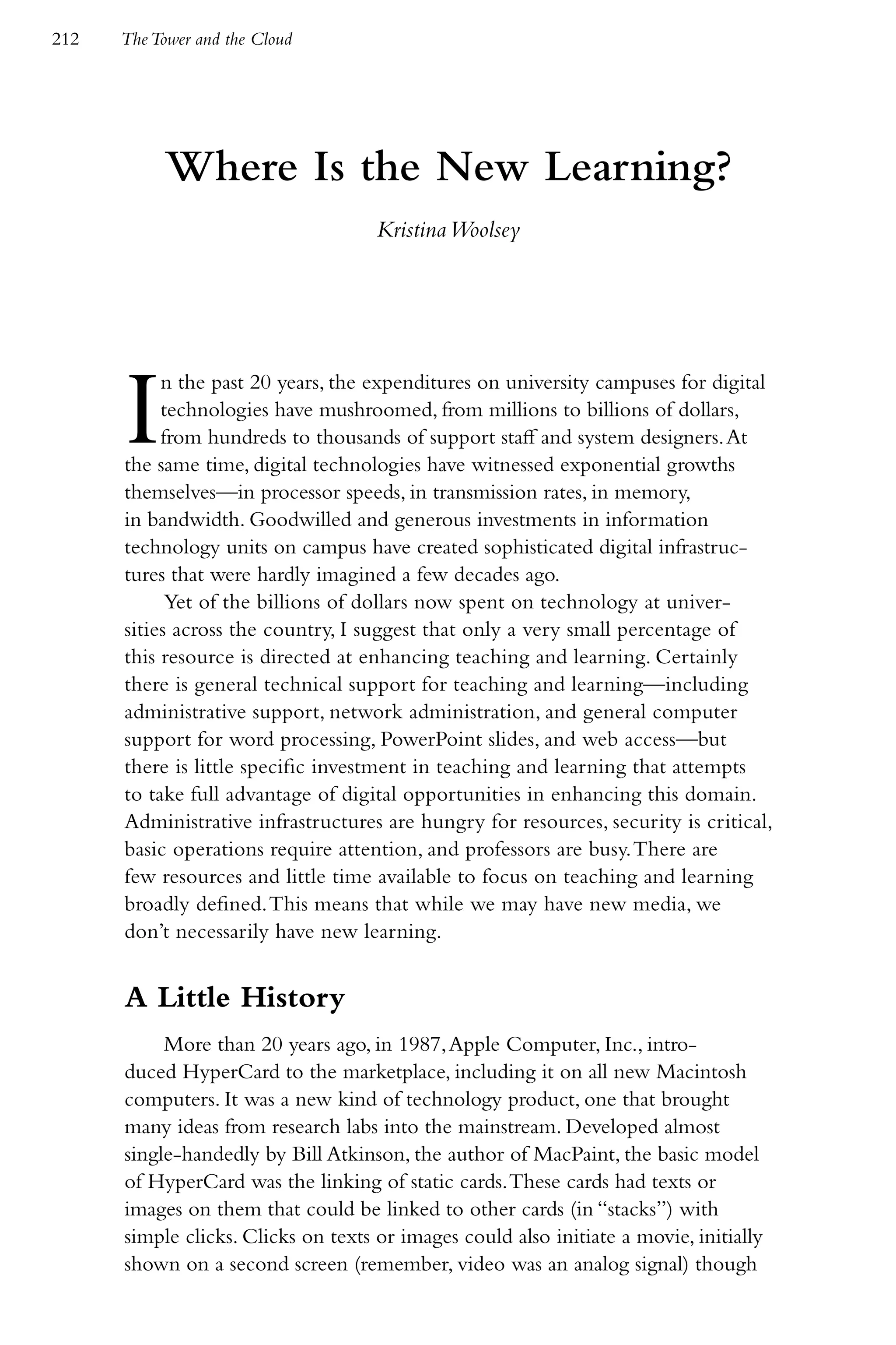 212   The Tower and the Cloud




           Where Is the New Learning?
                                     Kristina Woolsey




      I    n the past 20 years, the expenditures on university campuses for digital
           technologies have mushroomed, from millions to billions of dollars,
           from hundreds to thousands of support staff and system designers. At
      the same time, digital technologies have witnessed exponential growths
      themselves—in processor speeds, in transmission rates, in memory,
      in bandwidth. Goodwilled and generous investments in information
      technology units on campus have created sophisticated digital infrastruc-
      tures that were hardly imagined a few decades ago.
            Yet of the billions of dollars now spent on technology at univer-
      sities across the country, I suggest that only a very small percentage of
      this resource is directed at enhancing teaching and learning. Certainly
      there is general technical support for teaching and learning—including
      administrative support, network administration, and general computer
      support for word processing, PowerPoint slides, and web access—but
      there is little specific investment in teaching and learning that attempts
      to take full advantage of digital opportunities in enhancing this domain.
      Administrative infrastructures are hungry for resources, security is critical,
      basic operations require attention, and professors are busy. There are
      few resources and little time available to focus on teaching and learning
      broadly defined. This means that while we may have new media, we
      don’t necessarily have new learning.


      A Little History
           More than 20 years ago, in 1987, Apple Computer, Inc., intro-
      duced HyperCard to the marketplace, including it on all new Macintosh
      computers. It was a new kind of technology product, one that brought
      many ideas from research labs into the mainstream. Developed almost
      single-handedly by Bill Atkinson, the author of MacPaint, the basic model
      of HyperCard was the linking of static cards. These cards had texts or
      images on them that could be linked to other cards (in “stacks”) with
      simple clicks. Clicks on texts or images could also initiate a movie, initially
      shown on a second screen (remember, video was an analog signal) though
 