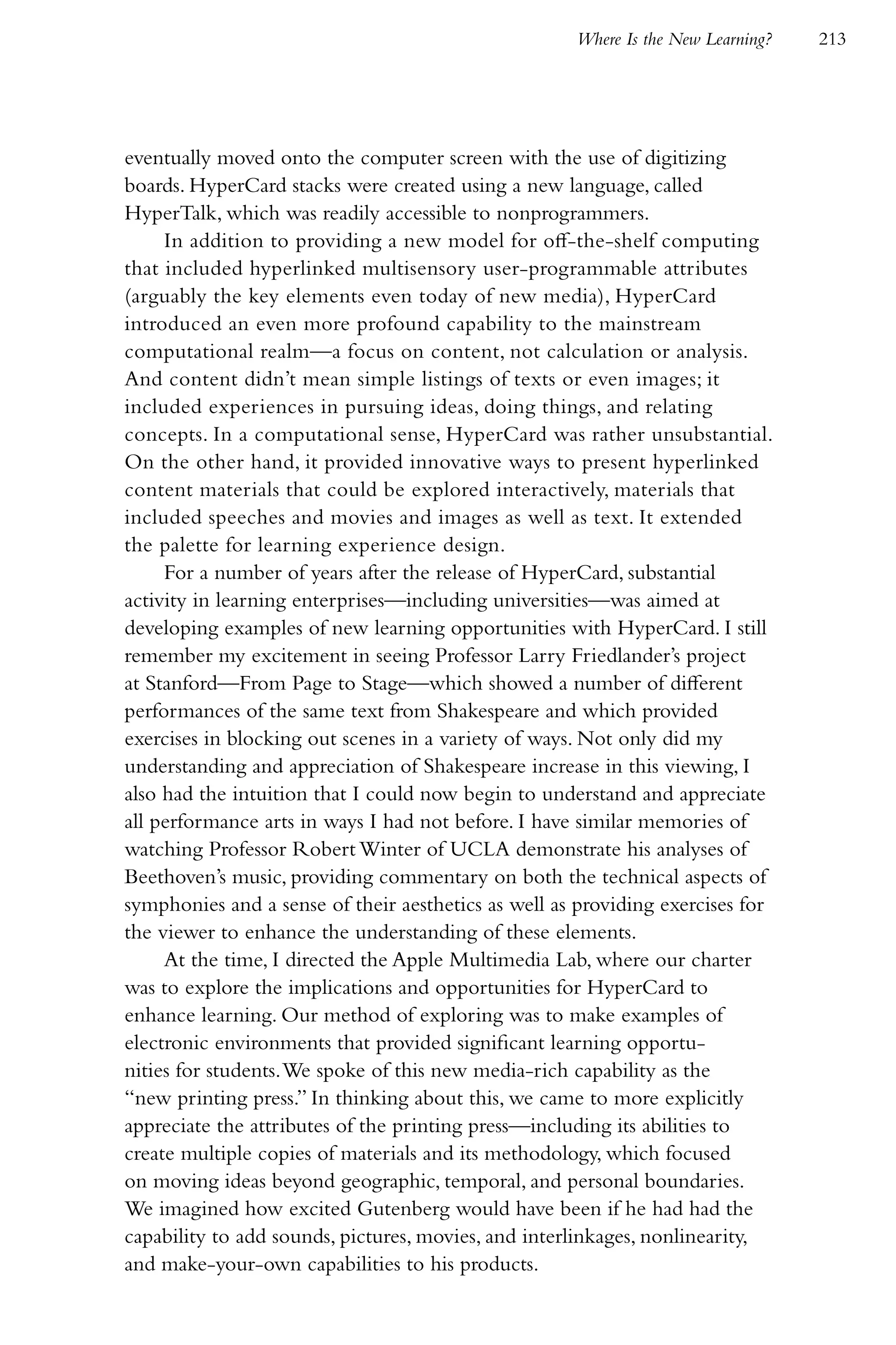 Where Is the New Learning?   213




eventually moved onto the computer screen with the use of digitizing
boards. HyperCard stacks were created using a new language, called
HyperTalk, which was readily accessible to nonprogrammers.
     In addition to providing a new model for off-the-shelf computing
that included hyperlinked multisensory user-programmable attributes
(arguably the key elements even today of new media), HyperCard
introduced an even more profound capability to the mainstream
computational realm—a focus on content, not calculation or analysis.
And content didn’t mean simple listings of texts or even images; it
included experiences in pursuing ideas, doing things, and relating
concepts. In a computational sense, HyperCard was rather unsubstantial.
On the other hand, it provided innovative ways to present hyperlinked
content materials that could be explored interactively, materials that
included speeches and movies and images as well as text. It extended
the palette for learning experience design.
     For a number of years after the release of HyperCard, substantial
activity in learning enterprises—including universities—was aimed at
developing examples of new learning opportunities with HyperCard. I still
remember my excitement in seeing Professor Larry Friedlander’s project
at Stanford—From Page to Stage—which showed a number of different
performances of the same text from Shakespeare and which provided
exercises in blocking out scenes in a variety of ways. Not only did my
understanding and appreciation of Shakespeare increase in this viewing, I
also had the intuition that I could now begin to understand and appreciate
all performance arts in ways I had not before. I have similar memories of
watching Professor Robert Winter of UCLA demonstrate his analyses of
Beethoven’s music, providing commentary on both the technical aspects of
symphonies and a sense of their aesthetics as well as providing exercises for
the viewer to enhance the understanding of these elements.
     At the time, I directed the Apple Multimedia Lab, where our charter
was to explore the implications and opportunities for HyperCard to
enhance learning. Our method of exploring was to make examples of
electronic environments that provided significant learning opportu-
nities for students. We spoke of this new media-rich capability as the
“new printing press.” In thinking about this, we came to more explicitly
appreciate the attributes of the printing press—including its abilities to
create multiple copies of materials and its methodology, which focused
on moving ideas beyond geographic, temporal, and personal boundaries.
We imagined how excited Gutenberg would have been if he had had the
capability to add sounds, pictures, movies, and interlinkages, nonlinearity,
and make-your-own capabilities to his products.
 