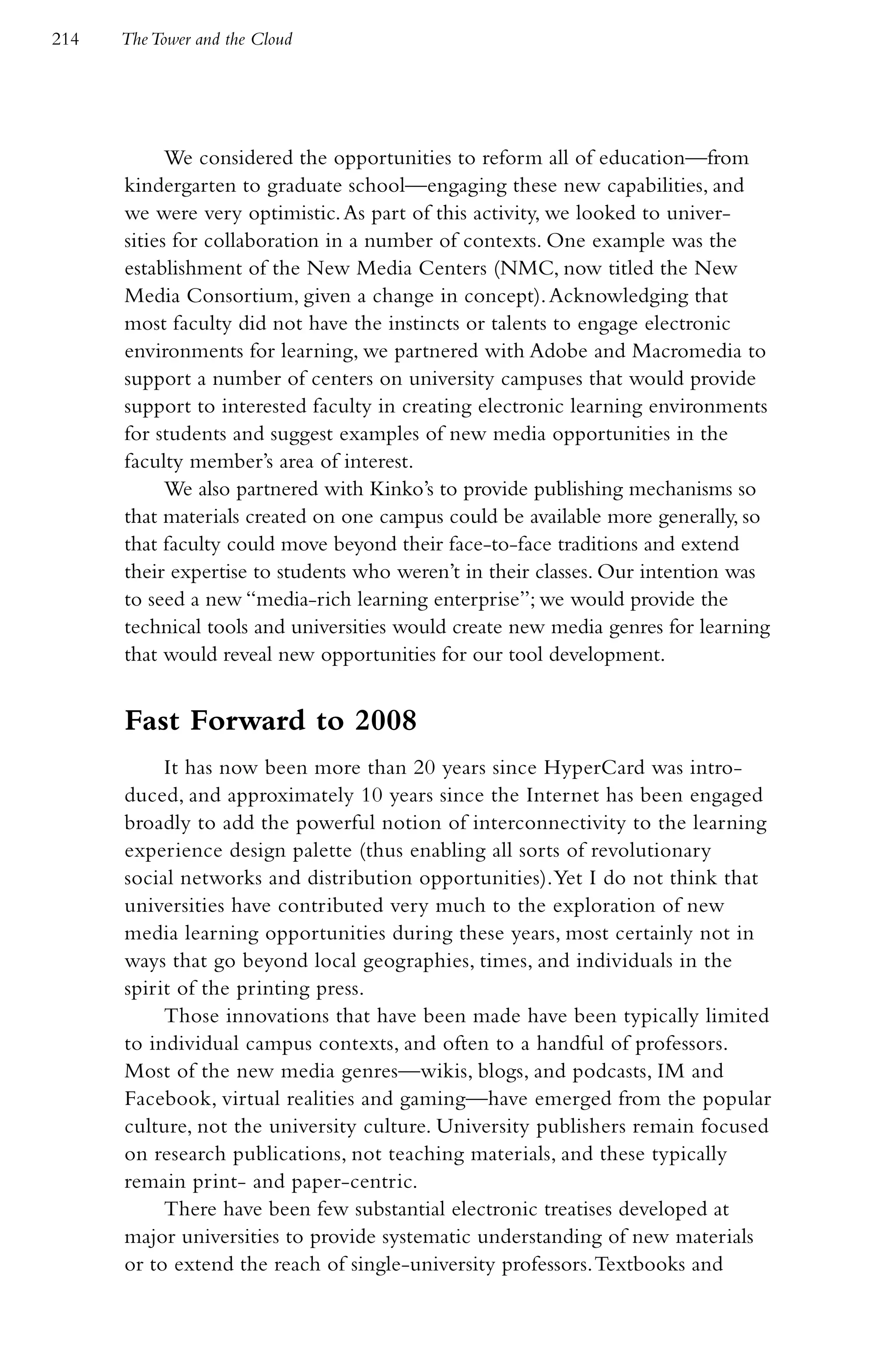 214   The Tower and the Cloud




            We considered the opportunities to reform all of education—from
      kindergarten to graduate school—engaging these new capabilities, and
      we were very optimistic. As part of this activity, we looked to univer-
      sities for collaboration in a number of contexts. One example was the
      establishment of the New Media Centers (NMC, now titled the New
      Media Consortium, given a change in concept). Acknowledging that
      most faculty did not have the instincts or talents to engage electronic
      environments for learning, we partnered with Adobe and Macromedia to
      support a number of centers on university campuses that would provide
      support to interested faculty in creating electronic learning environments
      for students and suggest examples of new media opportunities in the
      faculty member’s area of interest.
            We also partnered with Kinko’s to provide publishing mechanisms so
      that materials created on one campus could be available more generally, so
      that faculty could move beyond their face-to-face traditions and extend
      their expertise to students who weren’t in their classes. Our intention was
      to seed a new “media-rich learning enterprise”; we would provide the
      technical tools and universities would create new media genres for learning
      that would reveal new opportunities for our tool development.


      Fast Forward to 2008
           It has now been more than 20 years since HyperCard was intro-
      duced, and approximately 10 years since the Internet has been engaged
      broadly to add the powerful notion of interconnectivity to the learning
      experience design palette (thus enabling all sorts of revolutionary
      social networks and distribution opportunities). Yet I do not think that
      universities have contributed very much to the exploration of new
      media learning opportunities during these years, most certainly not in
      ways that go beyond local geographies, times, and individuals in the
      spirit of the printing press.
           Those innovations that have been made have been typically limited
      to individual campus contexts, and often to a handful of professors.
      Most of the new media genres—wikis, blogs, and podcasts, IM and
      Facebook, virtual realities and gaming—have emerged from the popular
      culture, not the university culture. University publishers remain focused
      on research publications, not teaching materials, and these typically
      remain print- and paper-centric.
           There have been few substantial electronic treatises developed at
      major universities to provide systematic understanding of new materials
      or to extend the reach of single-university professors. Textbooks and
 