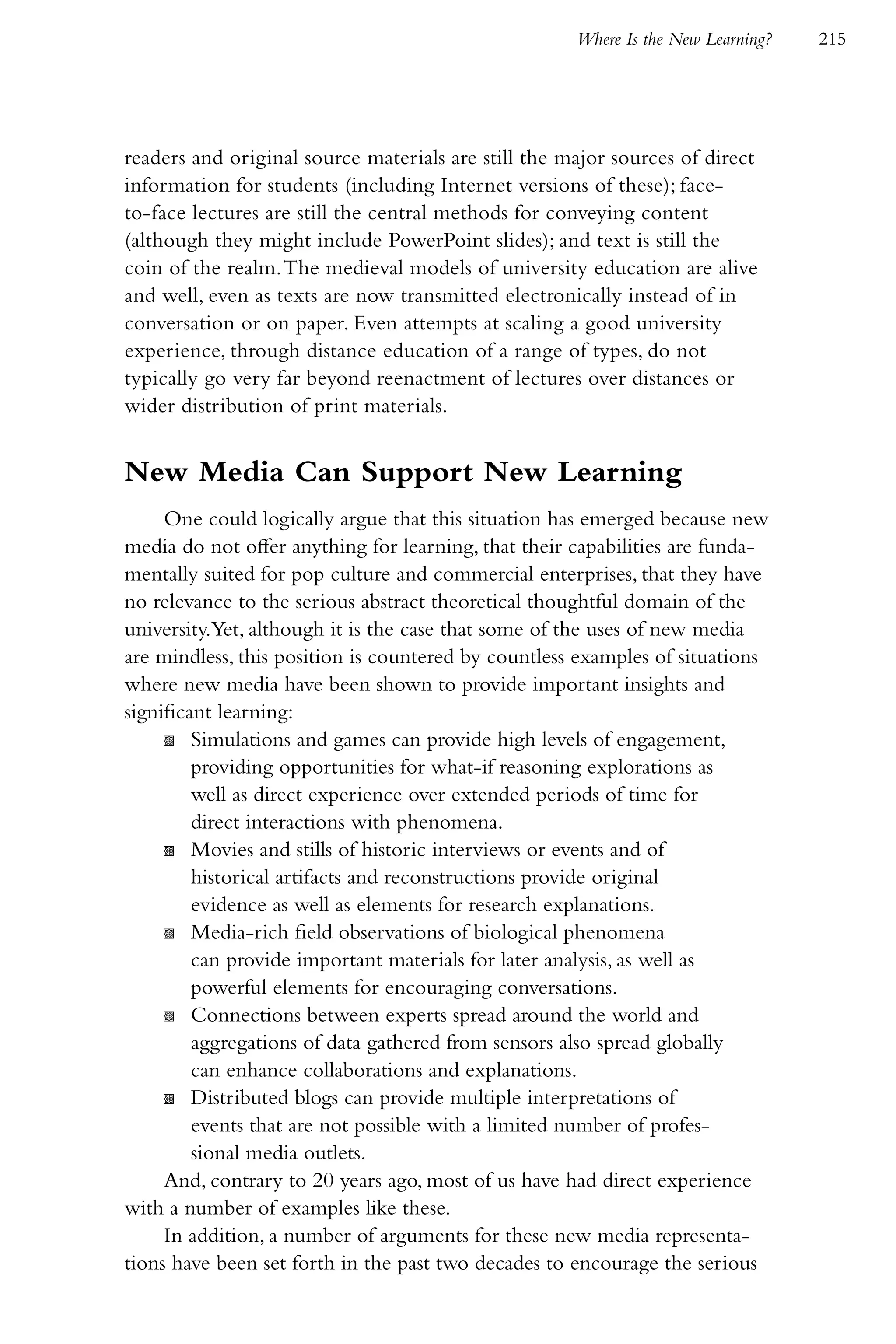 Where Is the New Learning?   215




readers and original source materials are still the major sources of direct
information for students (including Internet versions of these); face-
to-face lectures are still the central methods for conveying content
(although they might include PowerPoint slides); and text is still the
coin of the realm. The medieval models of university education are alive
and well, even as texts are now transmitted electronically instead of in
conversation or on paper. Even attempts at scaling a good university
experience, through distance education of a range of types, do not
typically go very far beyond reenactment of lectures over distances or
wider distribution of print materials.


New Media Can Support New Learning
     One could logically argue that this situation has emerged because new
media do not offer anything for learning, that their capabilities are funda-
mentally suited for pop culture and commercial enterprises, that they have
no relevance to the serious abstract theoretical thoughtful domain of the
university.Yet, although it is the case that some of the uses of new media
are mindless, this position is countered by countless examples of situations
where new media have been shown to provide important insights and
significant learning:
     K Simulations and games can provide high levels of engagement,
         providing opportunities for what-if reasoning explorations as
         well as direct experience over extended periods of time for
         direct interactions with phenomena.
     K Movies and stills of historic interviews or events and of
         historical artifacts and reconstructions provide original
         evidence as well as elements for research explanations.
     K Media-rich field observations of biological phenomena
         can provide important materials for later analysis, as well as
         powerful elements for encouraging conversations.
     K Connections between experts spread around the world and
         aggregations of data gathered from sensors also spread globally
         can enhance collaborations and explanations.
     K Distributed blogs can provide multiple interpretations of
         events that are not possible with a limited number of profes-
         sional media outlets.
     And, contrary to 20 years ago, most of us have had direct experience
with a number of examples like these.
     In addition, a number of arguments for these new media representa-
tions have been set forth in the past two decades to encourage the serious
 