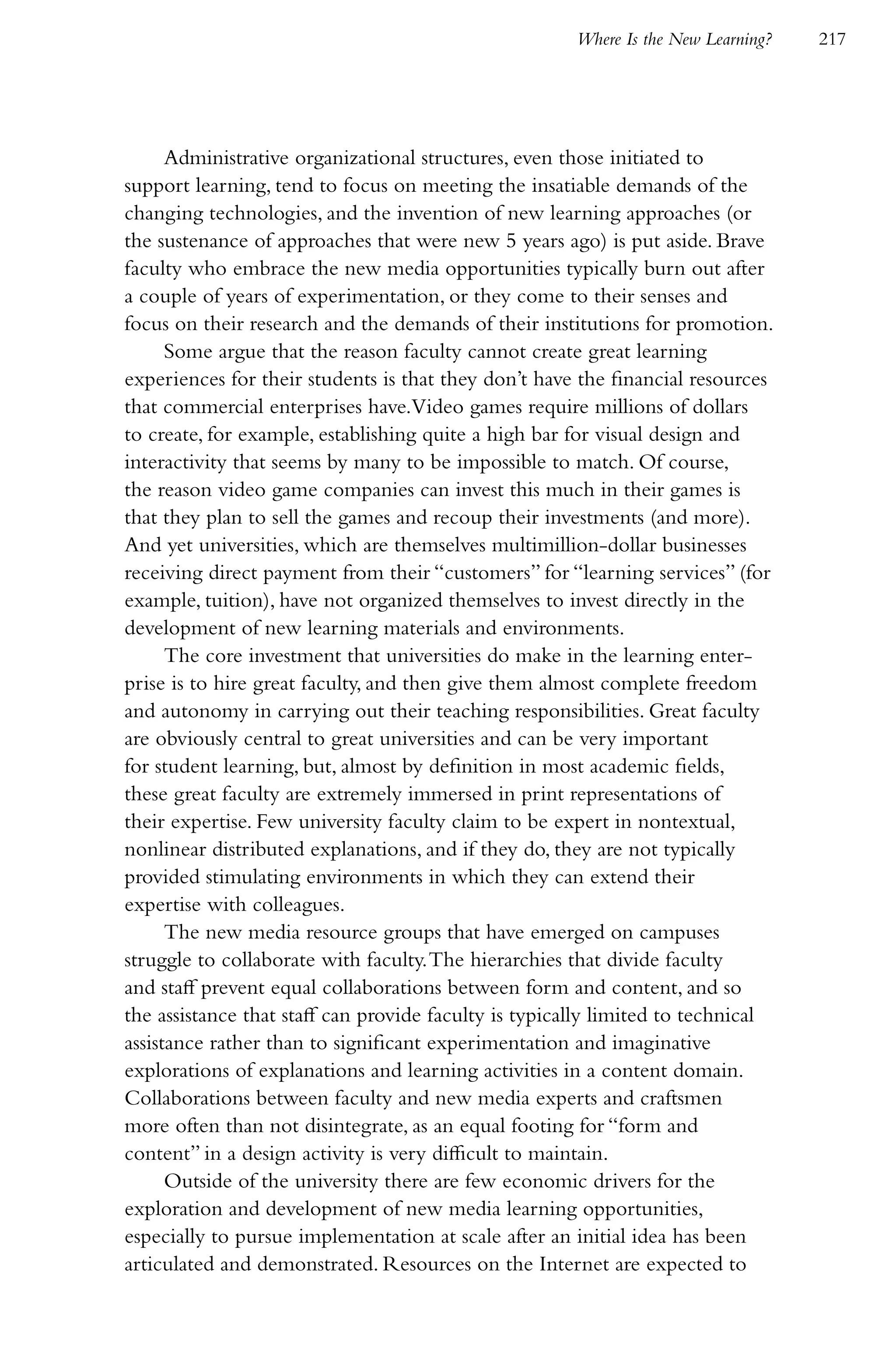 Where Is the New Learning?   217




      Administrative organizational structures, even those initiated to
support learning, tend to focus on meeting the insatiable demands of the
changing technologies, and the invention of new learning approaches (or
the sustenance of approaches that were new 5 years ago) is put aside. Brave
faculty who embrace the new media opportunities typically burn out after
a couple of years of experimentation, or they come to their senses and
focus on their research and the demands of their institutions for promotion.
      Some argue that the reason faculty cannot create great learning
experiences for their students is that they don’t have the financial resources
that commercial enterprises have.Video games require millions of dollars
to create, for example, establishing quite a high bar for visual design and
interactivity that seems by many to be impossible to match. Of course,
the reason video game companies can invest this much in their games is
that they plan to sell the games and recoup their investments (and more).
And yet universities, which are themselves multimillion-dollar businesses
receiving direct payment from their “customers” for “learning services” (for
example, tuition), have not organized themselves to invest directly in the
development of new learning materials and environments.
      The core investment that universities do make in the learning enter-
prise is to hire great faculty, and then give them almost complete freedom
and autonomy in carrying out their teaching responsibilities. Great faculty
are obviously central to great universities and can be very important
for student learning, but, almost by definition in most academic fields,
these great faculty are extremely immersed in print representations of
their expertise. Few university faculty claim to be expert in nontextual,
nonlinear distributed explanations, and if they do, they are not typically
provided stimulating environments in which they can extend their
expertise with colleagues.
      The new media resource groups that have emerged on campuses
struggle to collaborate with faculty. The hierarchies that divide faculty
and staff prevent equal collaborations between form and content, and so
the assistance that staff can provide faculty is typically limited to technical
assistance rather than to significant experimentation and imaginative
explorations of explanations and learning activities in a content domain.
Collaborations between faculty and new media experts and craftsmen
more often than not disintegrate, as an equal footing for “form and
content” in a design activity is very difficult to maintain.
      Outside of the university there are few economic drivers for the
exploration and development of new media learning opportunities,
especially to pursue implementation at scale after an initial idea has been
articulated and demonstrated. Resources on the Internet are expected to
 