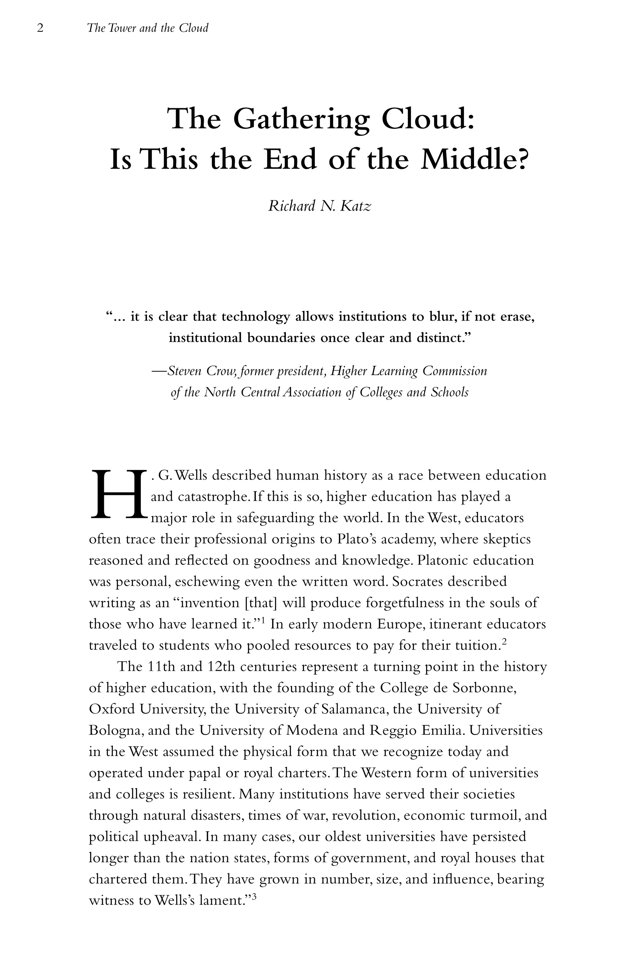 2   The Tower and the Cloud




            The Gathering Cloud:
        Is This the End of the Middle?
                                    Richard N. Katz




       “… it is clear that technology allows institutions to blur, if not erase,
                  institutional boundaries once clear and distinct.”

                —Steven Crow, former president, Higher Learning Commission
                 of the North Central Association of Colleges and Schools




    H          . G. Wells described human history as a race between education
               and catastrophe. If this is so, higher education has played a
               major role in safeguarding the world. In the West, educators
    often trace their professional origins to Plato’s academy, where skeptics
    reasoned and reflected on goodness and knowledge. Platonic education
    was personal, eschewing even the written word. Socrates described
    writing as an “invention [that] will produce forgetfulness in the souls of
    those who have learned it.”1 In early modern Europe, itinerant educators
    traveled to students who pooled resources to pay for their tuition.2
         The 11th and 12th centuries represent a turning point in the history
    of higher education, with the founding of the College de Sorbonne,
    Oxford University, the University of Salamanca, the University of
    Bologna, and the University of Modena and Reggio Emilia. Universities
    in the West assumed the physical form that we recognize today and
    operated under papal or royal charters. The Western form of universities
    and colleges is resilient. Many institutions have served their societies
    through natural disasters, times of war, revolution, economic turmoil, and
    political upheaval. In many cases, our oldest universities have persisted
    longer than the nation states, forms of government, and royal houses that
    chartered them. They have grown in number, size, and influence, bearing
    witness to Wells’s lament.”3
 