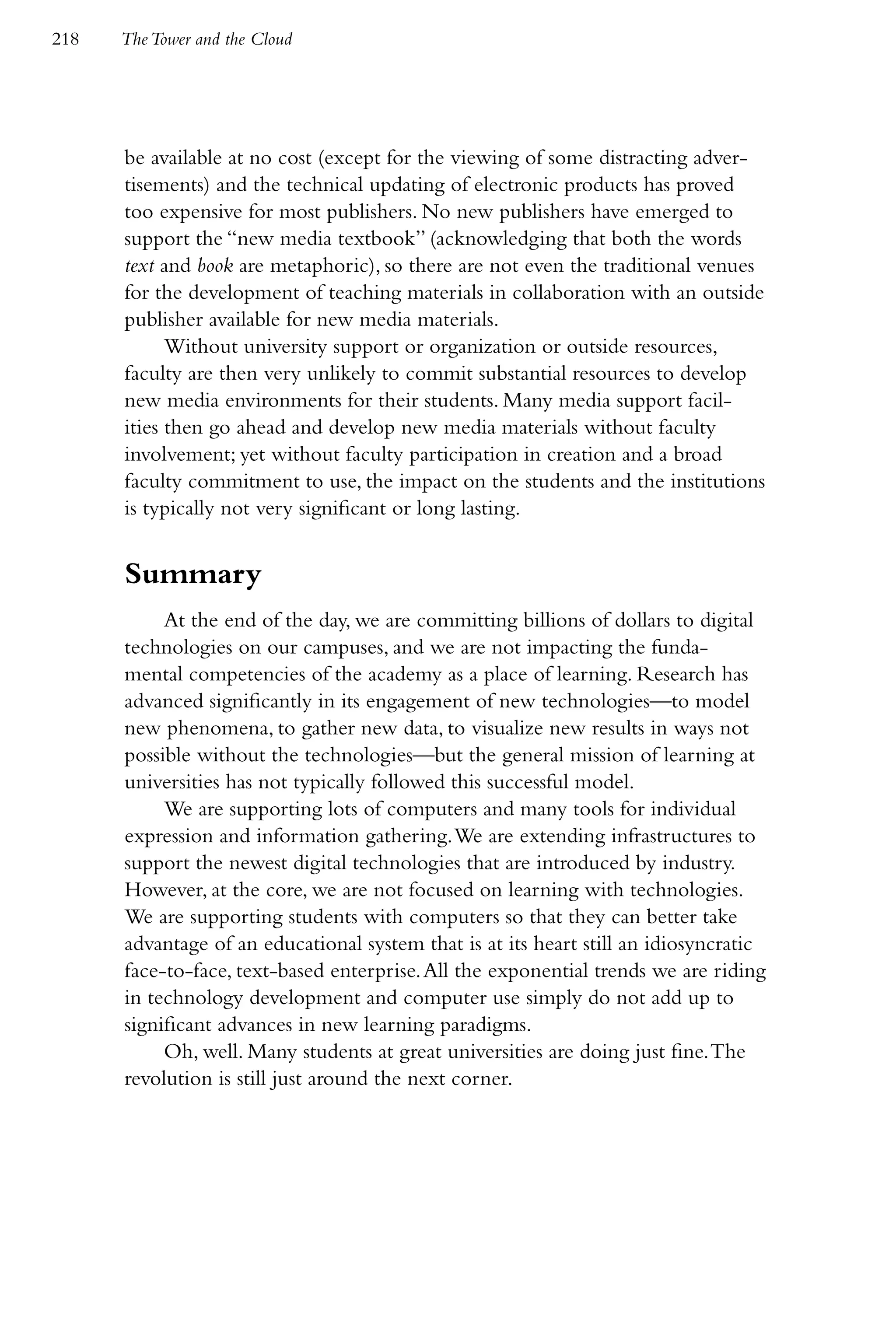 218   The Tower and the Cloud




      be available at no cost (except for the viewing of some distracting adver-
      tisements) and the technical updating of electronic products has proved
      too expensive for most publishers. No new publishers have emerged to
      support the “new media textbook” (acknowledging that both the words
      text and book are metaphoric), so there are not even the traditional venues
      for the development of teaching materials in collaboration with an outside
      publisher available for new media materials.
            Without university support or organization or outside resources,
      faculty are then very unlikely to commit substantial resources to develop
      new media environments for their students. Many media support facil-
      ities then go ahead and develop new media materials without faculty
      involvement; yet without faculty participation in creation and a broad
      faculty commitment to use, the impact on the students and the institutions
      is typically not very significant or long lasting.


      Summary
           At the end of the day, we are committing billions of dollars to digital
      technologies on our campuses, and we are not impacting the funda-
      mental competencies of the academy as a place of learning. Research has
      advanced significantly in its engagement of new technologies—to model
      new phenomena, to gather new data, to visualize new results in ways not
      possible without the technologies—but the general mission of learning at
      universities has not typically followed this successful model.
           We are supporting lots of computers and many tools for individual
      expression and information gathering. We are extending infrastructures to
      support the newest digital technologies that are introduced by industry.
      However, at the core, we are not focused on learning with technologies.
      We are supporting students with computers so that they can better take
      advantage of an educational system that is at its heart still an idiosyncratic
      face-to-face, text-based enterprise. All the exponential trends we are riding
      in technology development and computer use simply do not add up to
      significant advances in new learning paradigms.
           Oh, well. Many students at great universities are doing just fine. The
      revolution is still just around the next corner.
 
