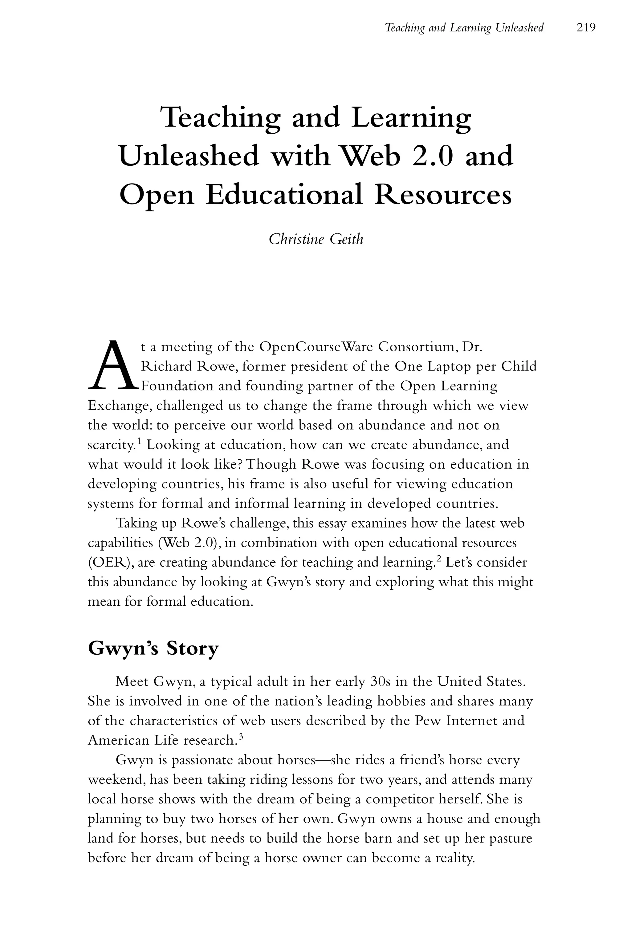 Teaching and Learning Unleashed   219




      Teaching and Learning
    Unleashed with Web 2.0 and
    Open Educational Resources
                            Christine Geith




A         t a meeting of the OpenCourseWare Consortium, Dr.
          Richard Rowe, former president of the One Laptop per Child
          Foundation and founding partner of the Open Learning
Exchange, challenged us to change the frame through which we view
the world: to perceive our world based on abundance and not on
scarcity.1 Looking at education, how can we create abundance, and
what would it look like? Though Rowe was focusing on education in
developing countries, his frame is also useful for viewing education
systems for formal and informal learning in developed countries.
     Taking up Rowe’s challenge, this essay examines how the latest web
capabilities (Web 2.0), in combination with open educational resources
(OER), are creating abundance for teaching and learning.2 Let’s consider
this abundance by looking at Gwyn’s story and exploring what this might
mean for formal education.


Gwyn’s Story
     Meet Gwyn, a typical adult in her early 30s in the United States.
She is involved in one of the nation’s leading hobbies and shares many
of the characteristics of web users described by the Pew Internet and
American Life research.3
     Gwyn is passionate about horses—she rides a friend’s horse every
weekend, has been taking riding lessons for two years, and attends many
local horse shows with the dream of being a competitor herself. She is
planning to buy two horses of her own. Gwyn owns a house and enough
land for horses, but needs to build the horse barn and set up her pasture
before her dream of being a horse owner can become a reality.
 