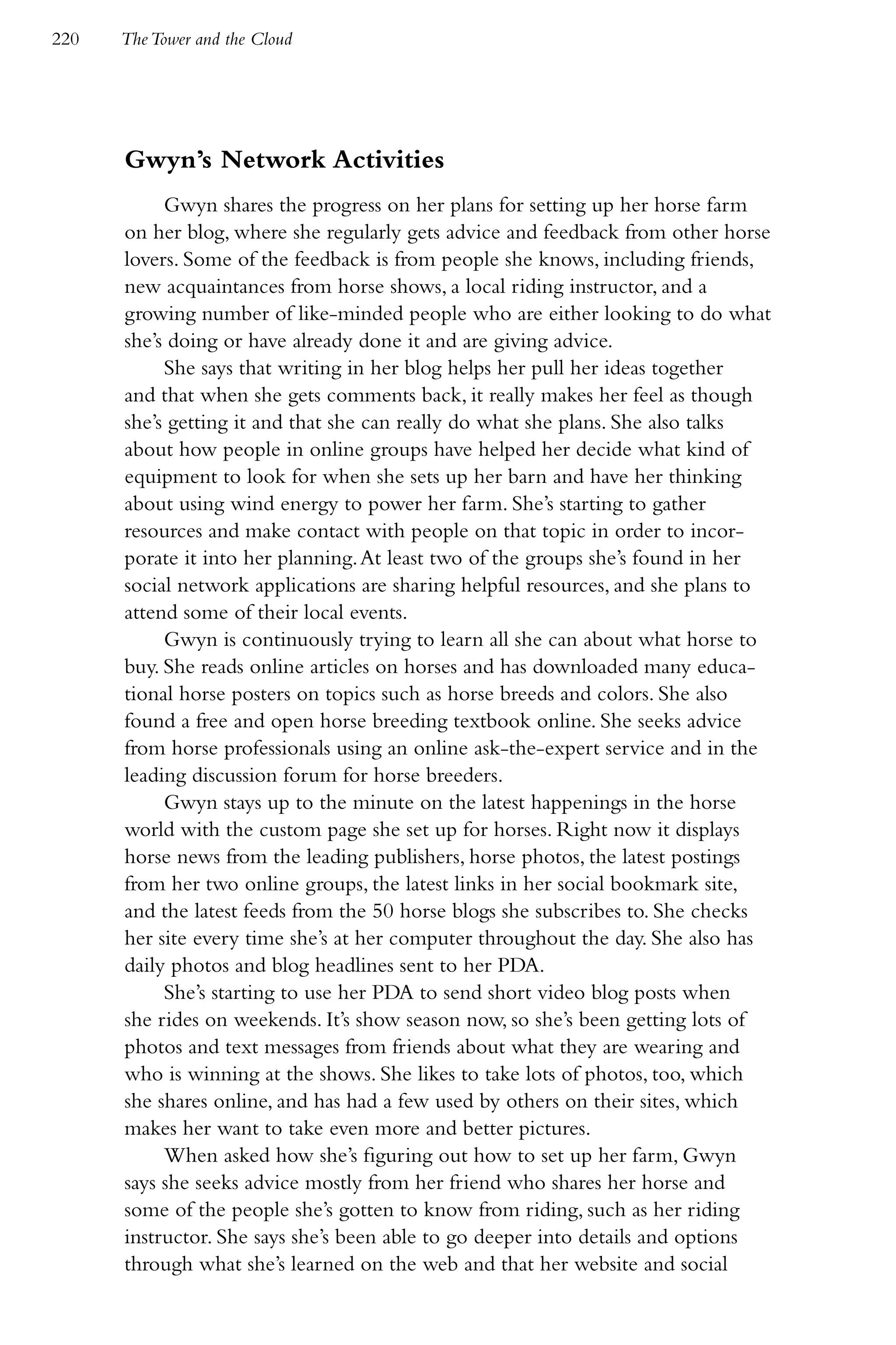 220   The Tower and the Cloud




      Gwyn’s Network Activities
           Gwyn shares the progress on her plans for setting up her horse farm
      on her blog, where she regularly gets advice and feedback from other horse
      lovers. Some of the feedback is from people she knows, including friends,
      new acquaintances from horse shows, a local riding instructor, and a
      growing number of like-minded people who are either looking to do what
      she’s doing or have already done it and are giving advice.
           She says that writing in her blog helps her pull her ideas together
      and that when she gets comments back, it really makes her feel as though
      she’s getting it and that she can really do what she plans. She also talks
      about how people in online groups have helped her decide what kind of
      equipment to look for when she sets up her barn and have her thinking
      about using wind energy to power her farm. She’s starting to gather
      resources and make contact with people on that topic in order to incor-
      porate it into her planning. At least two of the groups she’s found in her
      social network applications are sharing helpful resources, and she plans to
      attend some of their local events.
           Gwyn is continuously trying to learn all she can about what horse to
      buy. She reads online articles on horses and has downloaded many educa-
      tional horse posters on topics such as horse breeds and colors. She also
      found a free and open horse breeding textbook online. She seeks advice
      from horse professionals using an online ask-the-expert service and in the
      leading discussion forum for horse breeders.
           Gwyn stays up to the minute on the latest happenings in the horse
      world with the custom page she set up for horses. Right now it displays
      horse news from the leading publishers, horse photos, the latest postings
      from her two online groups, the latest links in her social bookmark site,
      and the latest feeds from the 50 horse blogs she subscribes to. She checks
      her site every time she’s at her computer throughout the day. She also has
      daily photos and blog headlines sent to her PDA.
           She’s starting to use her PDA to send short video blog posts when
      she rides on weekends. It’s show season now, so she’s been getting lots of
      photos and text messages from friends about what they are wearing and
      who is winning at the shows. She likes to take lots of photos, too, which
      she shares online, and has had a few used by others on their sites, which
      makes her want to take even more and better pictures.
           When asked how she’s figuring out how to set up her farm, Gwyn
      says she seeks advice mostly from her friend who shares her horse and
      some of the people she’s gotten to know from riding, such as her riding
      instructor. She says she’s been able to go deeper into details and options
      through what she’s learned on the web and that her website and social
 