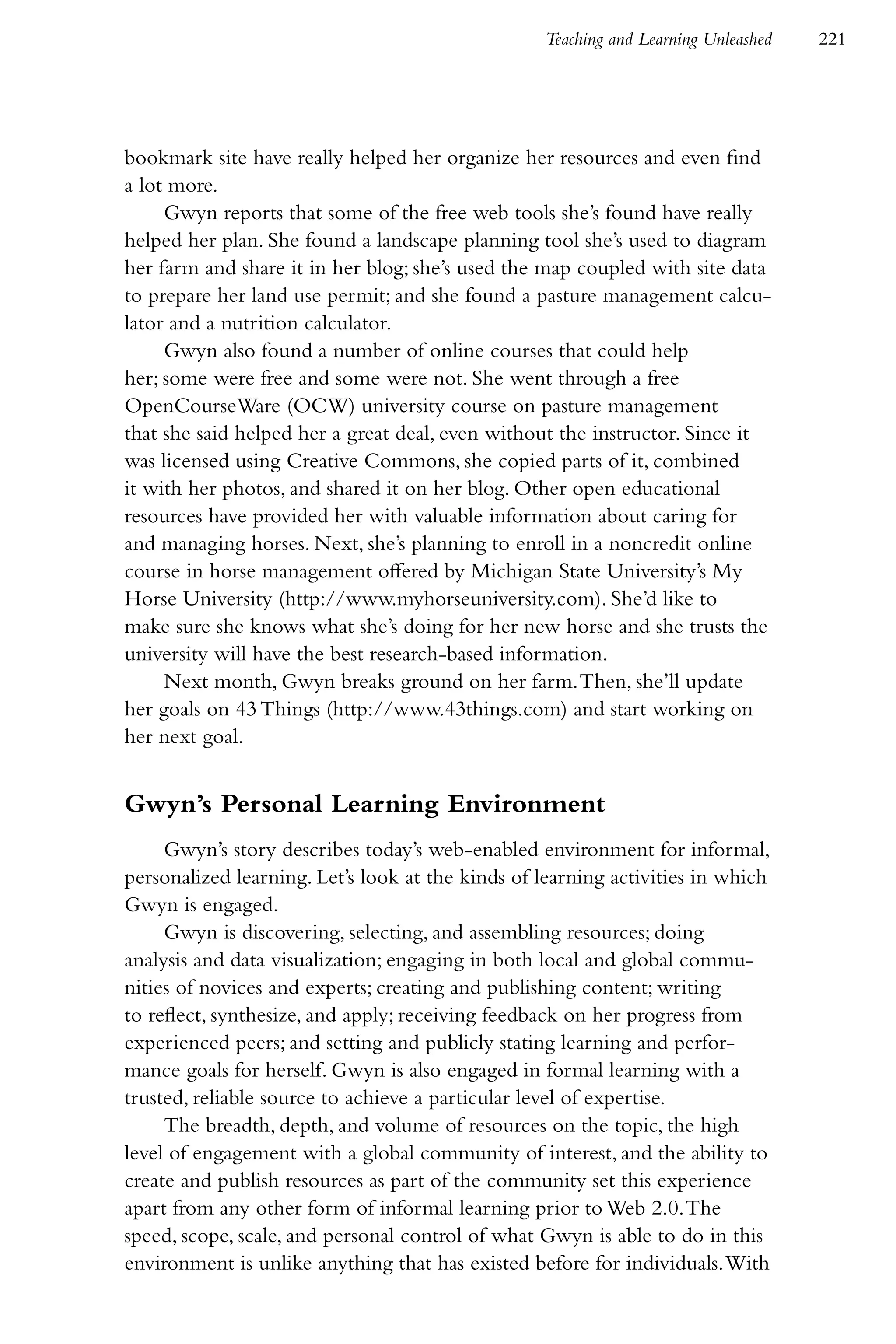 Teaching and Learning Unleashed   221




bookmark site have really helped her organize her resources and even find
a lot more.
     Gwyn reports that some of the free web tools she’s found have really
helped her plan. She found a landscape planning tool she’s used to diagram
her farm and share it in her blog; she’s used the map coupled with site data
to prepare her land use permit; and she found a pasture management calcu-
lator and a nutrition calculator.
     Gwyn also found a number of online courses that could help
her; some were free and some were not. She went through a free
OpenCourseWare (OCW) university course on pasture management
that she said helped her a great deal, even without the instructor. Since it
was licensed using Creative Commons, she copied parts of it, combined
it with her photos, and shared it on her blog. Other open educational
resources have provided her with valuable information about caring for
and managing horses. Next, she’s planning to enroll in a noncredit online
course in horse management offered by Michigan State University’s My
Horse University (http://www.myhorseuniversity.com). She’d like to
make sure she knows what she’s doing for her new horse and she trusts the
university will have the best research-based information.
     Next month, Gwyn breaks ground on her farm. Then, she’ll update
her goals on 43 Things (http://www.43things.com) and start working on
her next goal.


Gwyn’s Personal Learning Environment
     Gwyn’s story describes today’s web-enabled environment for informal,
personalized learning. Let’s look at the kinds of learning activities in which
Gwyn is engaged.
     Gwyn is discovering, selecting, and assembling resources; doing
analysis and data visualization; engaging in both local and global commu-
nities of novices and experts; creating and publishing content; writing
to reflect, synthesize, and apply; receiving feedback on her progress from
experienced peers; and setting and publicly stating learning and perfor-
mance goals for herself. Gwyn is also engaged in formal learning with a
trusted, reliable source to achieve a particular level of expertise.
     The breadth, depth, and volume of resources on the topic, the high
level of engagement with a global community of interest, and the ability to
create and publish resources as part of the community set this experience
apart from any other form of informal learning prior to Web 2.0. The
speed, scope, scale, and personal control of what Gwyn is able to do in this
environment is unlike anything that has existed before for individuals. With
 