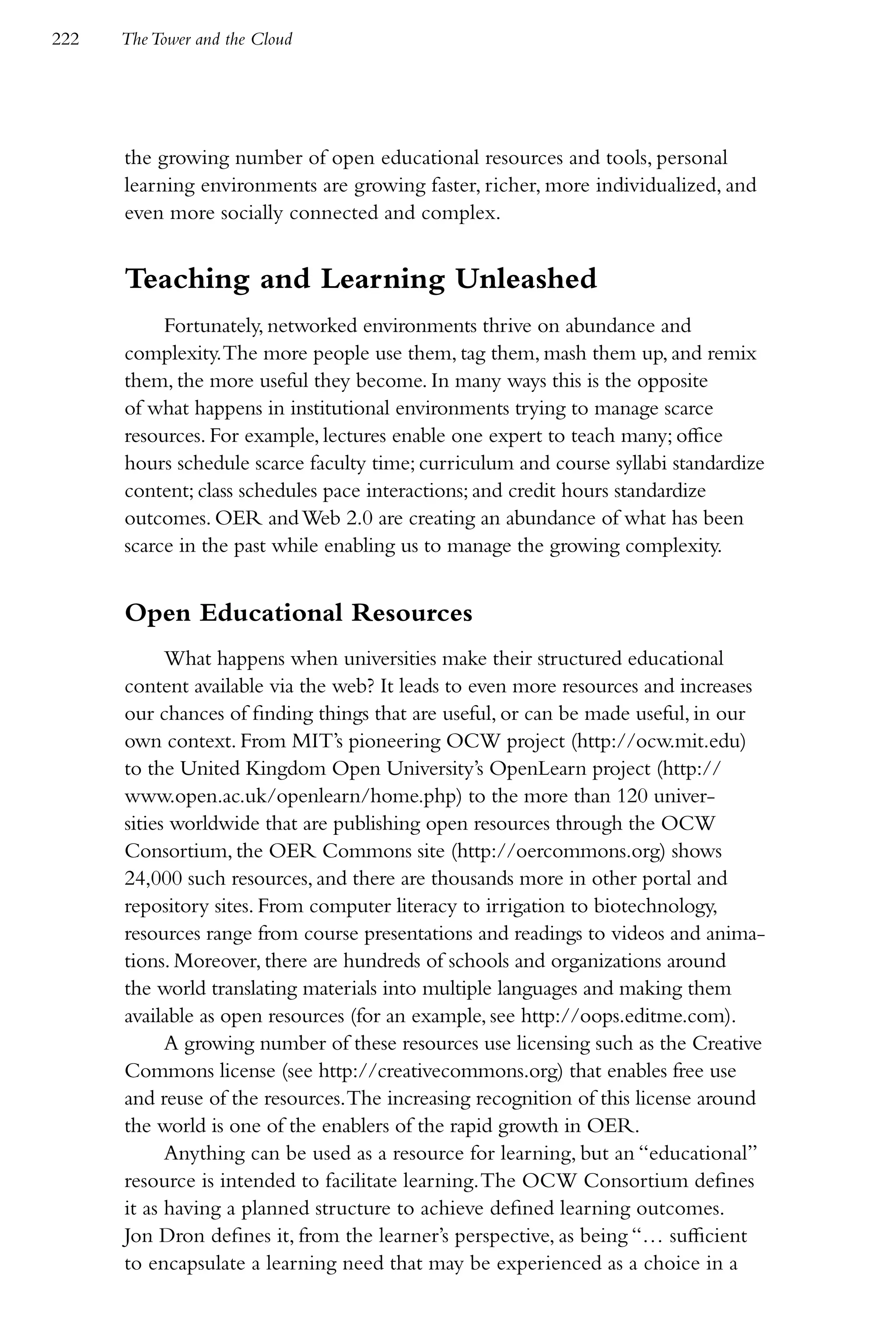 222   The Tower and the Cloud




      the growing number of open educational resources and tools, personal
      learning environments are growing faster, richer, more individualized, and
      even more socially connected and complex.


      Teaching and Learning Unleashed
           Fortunately, networked environments thrive on abundance and
      complexity. The more people use them, tag them, mash them up, and remix
      them, the more useful they become. In many ways this is the opposite
      of what happens in institutional environments trying to manage scarce
      resources. For example, lectures enable one expert to teach many; office
      hours schedule scarce faculty time; curriculum and course syllabi standardize
      content; class schedules pace interactions; and credit hours standardize
      outcomes. OER and Web 2.0 are creating an abundance of what has been
      scarce in the past while enabling us to manage the growing complexity.


      Open Educational Resources
            What happens when universities make their structured educational
      content available via the web? It leads to even more resources and increases
      our chances of finding things that are useful, or can be made useful, in our
      own context. From MIT’s pioneering OCW project (http://ocw.mit.edu)
      to the United Kingdom Open University’s OpenLearn project (http://
      www.open.ac.uk/openlearn/home.php) to the more than 120 univer-
      sities worldwide that are publishing open resources through the OCW
      Consortium, the OER Commons site (http://oercommons.org) shows
      24,000 such resources, and there are thousands more in other portal and
      repository sites. From computer literacy to irrigation to biotechnology,
      resources range from course presentations and readings to videos and anima-
      tions. Moreover, there are hundreds of schools and organizations around
      the world translating materials into multiple languages and making them
      available as open resources (for an example, see http://oops.editme.com).
            A growing number of these resources use licensing such as the Creative
      Commons license (see http://creativecommons.org) that enables free use
      and reuse of the resources. The increasing recognition of this license around
      the world is one of the enablers of the rapid growth in OER.
            Anything can be used as a resource for learning, but an “educational”
      resource is intended to facilitate learning. The OCW Consortium defines
      it as having a planned structure to achieve defined learning outcomes.
      Jon Dron defines it, from the learner’s perspective, as being “… sufficient
      to encapsulate a learning need that may be experienced as a choice in a
 