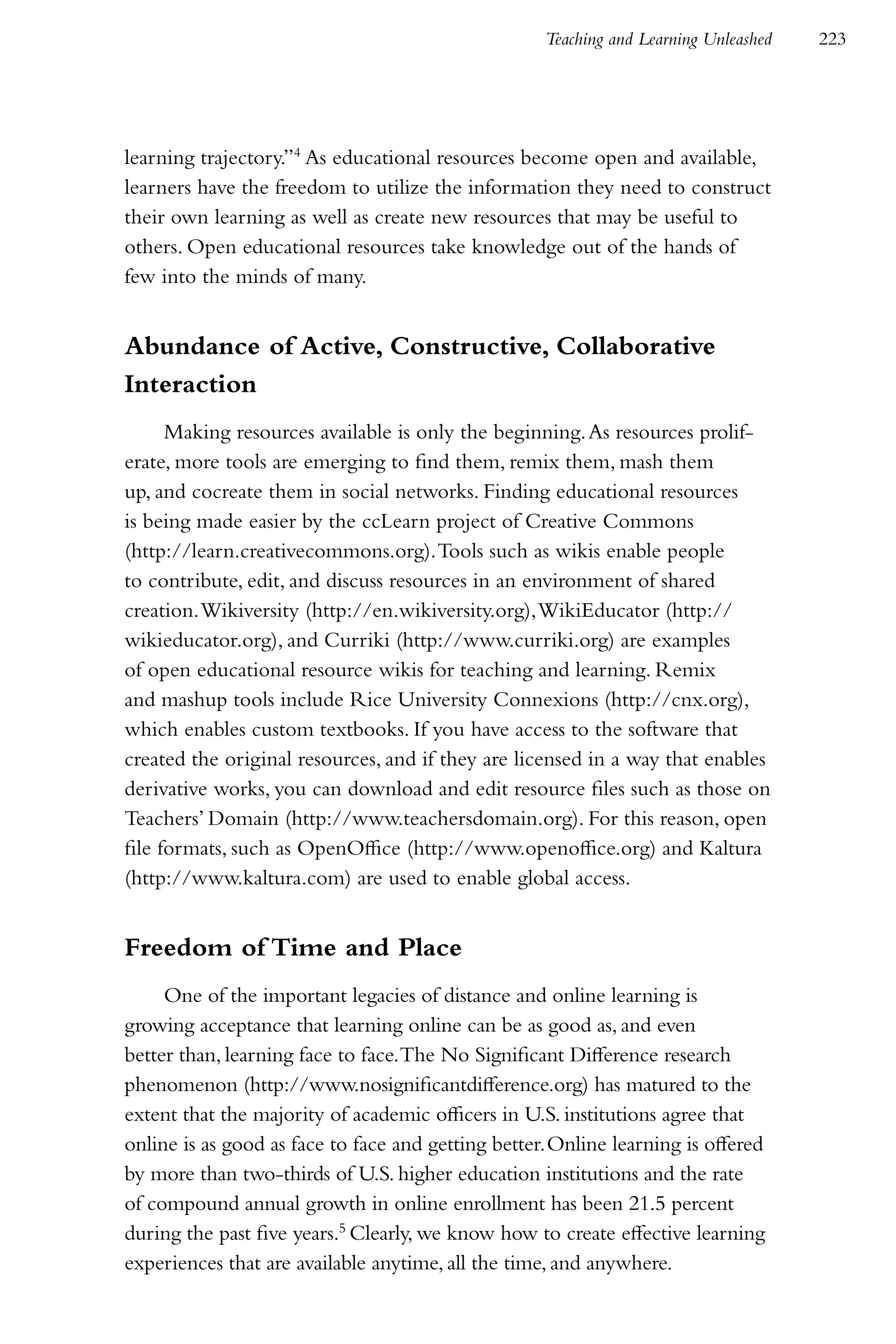 Teaching and Learning Unleashed   223




learning trajectory.”4 As educational resources become open and available,
learners have the freedom to utilize the information they need to construct
their own learning as well as create new resources that may be useful to
others. Open educational resources take knowledge out of the hands of
few into the minds of many.


Abundance of Active, Constructive, Collaborative
Interaction
      Making resources available is only the beginning. As resources prolif-
erate, more tools are emerging to find them, remix them, mash them
up, and cocreate them in social networks. Finding educational resources
is being made easier by the ccLearn project of Creative Commons
(http://learn.creativecommons.org). Tools such as wikis enable people
to contribute, edit, and discuss resources in an environment of shared
creation. Wikiversity (http://en.wikiversity.org), WikiEducator (http://
wikieducator.org), and Curriki (http://www.curriki.org) are examples
of open educational resource wikis for teaching and learning. Remix
and mashup tools include Rice University Connexions (http://cnx.org),
which enables custom textbooks. If you have access to the software that
created the original resources, and if they are licensed in a way that enables
derivative works, you can download and edit resource files such as those on
Teachers’ Domain (http://www.teachersdomain.org). For this reason, open
file formats, such as OpenOffice (http://www.openoffice.org) and Kaltura
(http://www.kaltura.com) are used to enable global access.


Freedom of Time and Place
     One of the important legacies of distance and online learning is
growing acceptance that learning online can be as good as, and even
better than, learning face to face. The No Significant Difference research
phenomenon (http://www.nosignificantdifference.org) has matured to the
extent that the majority of academic officers in U.S. institutions agree that
online is as good as face to face and getting better. Online learning is offered
by more than two-thirds of U.S. higher education institutions and the rate
of compound annual growth in online enrollment has been 21.5 percent
during the past five years.5 Clearly, we know how to create effective learning
experiences that are available anytime, all the time, and anywhere.
 