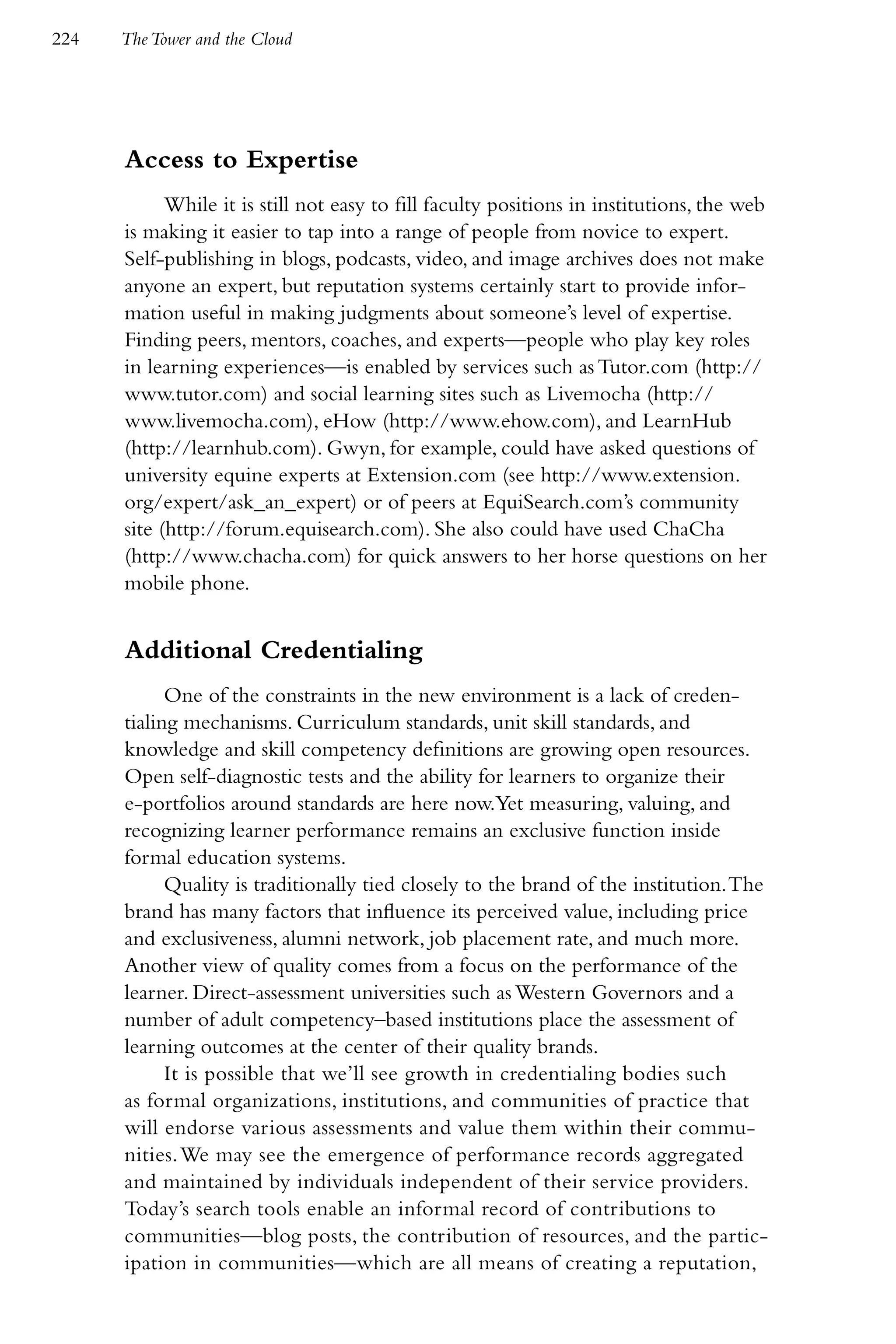 224   The Tower and the Cloud




      Access to Expertise
            While it is still not easy to fill faculty positions in institutions, the web
      is making it easier to tap into a range of people from novice to expert.
      Self-publishing in blogs, podcasts, video, and image archives does not make
      anyone an expert, but reputation systems certainly start to provide infor-
      mation useful in making judgments about someone’s level of expertise.
      Finding peers, mentors, coaches, and experts—people who play key roles
      in learning experiences—is enabled by services such as Tutor.com (http://
      www.tutor.com) and social learning sites such as Livemocha (http://
      www.livemocha.com), eHow (http://www.ehow.com), and LearnHub
      (http://learnhub.com). Gwyn, for example, could have asked questions of
      university equine experts at Extension.com (see http://www.extension.
      org/expert/ask_an_expert) or of peers at EquiSearch.com’s community
      site (http://forum.equisearch.com). She also could have used ChaCha
      (http://www.chacha.com) for quick answers to her horse questions on her
      mobile phone.


      Additional Credentialing
            One of the constraints in the new environment is a lack of creden-
      tialing mechanisms. Curriculum standards, unit skill standards, and
      knowledge and skill competency definitions are growing open resources.
      Open self-diagnostic tests and the ability for learners to organize their
      e-portfolios around standards are here now.Yet measuring, valuing, and
      recognizing learner performance remains an exclusive function inside
      formal education systems.
            Quality is traditionally tied closely to the brand of the institution. The
      brand has many factors that influence its perceived value, including price
      and exclusiveness, alumni network, job placement rate, and much more.
      Another view of quality comes from a focus on the performance of the
      learner. Direct-assessment universities such as Western Governors and a
      number of adult competency–based institutions place the assessment of
      learning outcomes at the center of their quality brands.
            It is possible that we’ll see growth in credentialing bodies such
      as formal organizations, institutions, and communities of practice that
      will endorse various assessments and value them within their commu-
      nities. We may see the emergence of performance records aggregated
      and maintained by individuals independent of their service providers.
      Today’s search tools enable an informal record of contributions to
      communities—blog posts, the contribution of resources, and the partic-
      ipation in communities—which are all means of creating a reputation,
 