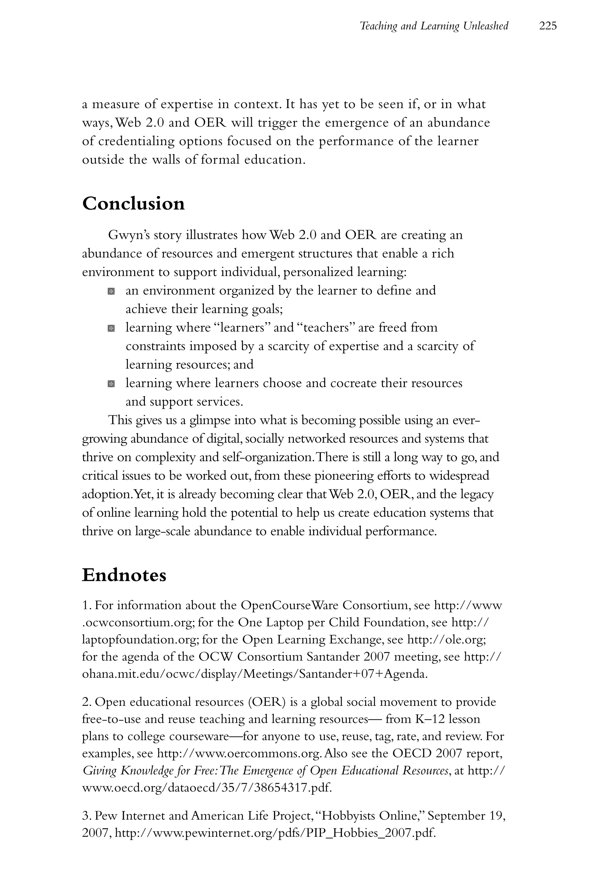 Teaching and Learning Unleashed   225




a measure of expertise in context. It has yet to be seen if, or in what
ways, Web 2.0 and OER will trigger the emergence of an abundance
of credentialing options focused on the performance of the learner
outside the walls of formal education.


Conclusion
      Gwyn’s story illustrates how Web 2.0 and OER are creating an
abundance of resources and emergent structures that enable a rich
environment to support individual, personalized learning:
      K an environment organized by the learner to define and
          achieve their learning goals;
      K learning where “learners” and “teachers” are freed from
          constraints imposed by a scarcity of expertise and a scarcity of
          learning resources; and
      K learning where learners choose and cocreate their resources
          and support services.
      This gives us a glimpse into what is becoming possible using an ever-
growing abundance of digital, socially networked resources and systems that
thrive on complexity and self-organization.There is still a long way to go, and
critical issues to be worked out, from these pioneering efforts to widespread
adoption.Yet, it is already becoming clear that Web 2.0, OER, and the legacy
of online learning hold the potential to help us create education systems that
thrive on large-scale abundance to enable individual performance.


Endnotes
1. For information about the OpenCourseWare Consortium, see http://www
.ocwconsortium.org; for the One Laptop per Child Foundation, see http://
laptopfoundation.org; for the Open Learning Exchange, see http://ole.org;
for the agenda of the OCW Consortium Santander 2007 meeting, see http://
ohana.mit.edu/ocwc/display/Meetings/Santander+07+Agenda.

2. Open educational resources (OER) is a global social movement to provide
free-to-use and reuse teaching and learning resources— from K–12 lesson
plans to college courseware—for anyone to use, reuse, tag, rate, and review. For
examples, see http://www.oercommons.org. Also see the OECD 2007 report,
Giving Knowledge for Free:The Emergence of Open Educational Resources, at http://
www.oecd.org/dataoecd/35/7/38654317.pdf.

3. Pew Internet and American Life Project, “Hobbyists Online,” September 19,
2007, http://www.pewinternet.org/pdfs/PIP_Hobbies_2007.pdf.
 