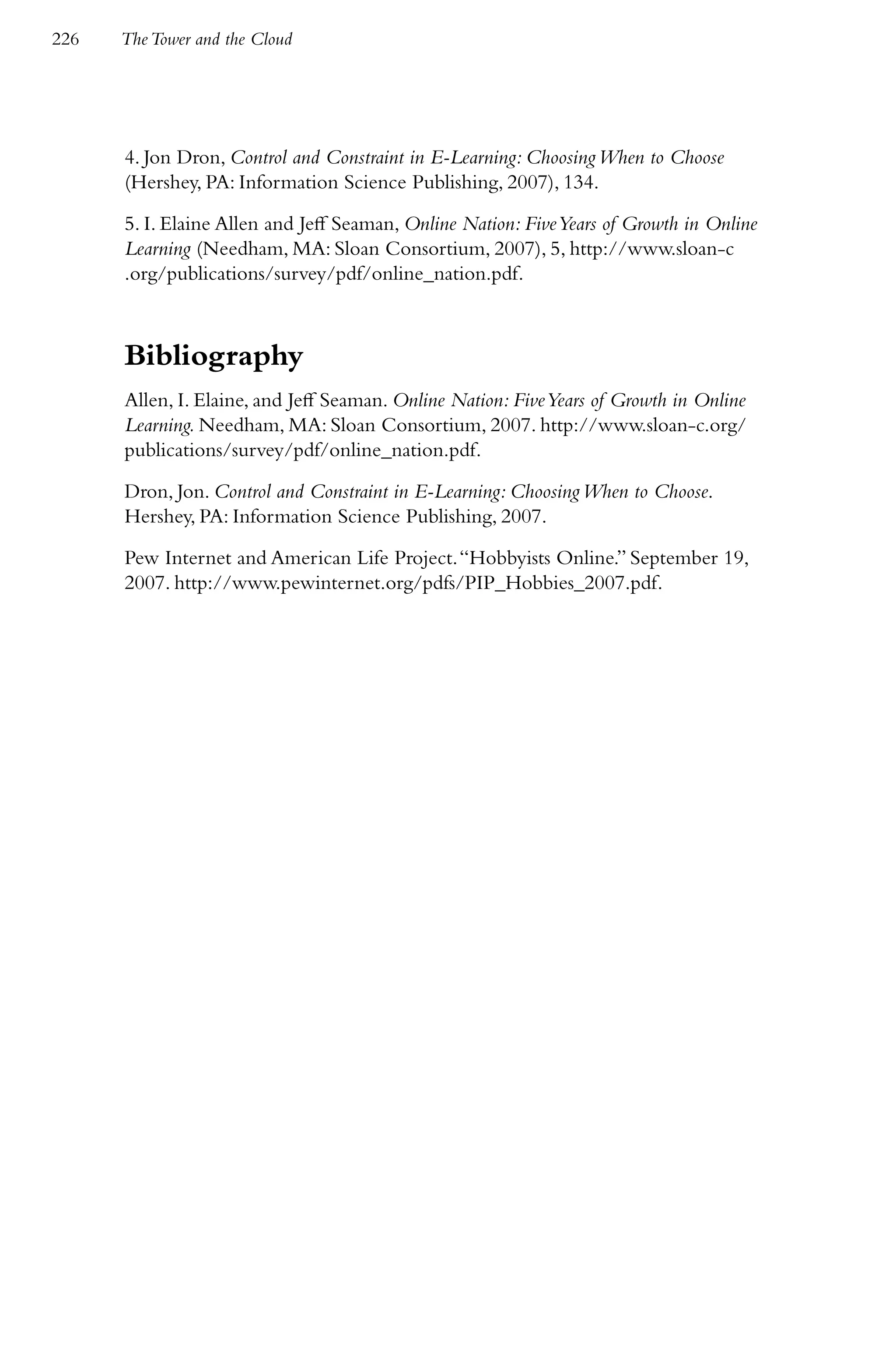 226   The Tower and the Cloud




      4. Jon Dron, Control and Constraint in E-Learning: Choosing When to Choose
      (Hershey, PA: Information Science Publishing, 2007), 134.

      5. I. Elaine Allen and Jeff Seaman, Online Nation: Five Years of Growth in Online
      Learning (Needham, MA: Sloan Consortium, 2007), 5, http://www.sloan-c
      .org/publications/survey/pdf/online_nation.pdf.



      Bibliography
      Allen, I. Elaine, and Jeff Seaman. Online Nation: Five Years of Growth in Online
      Learning. Needham, MA: Sloan Consortium, 2007. http://www.sloan-c.org/
      publications/survey/pdf/online_nation.pdf.

      Dron, Jon. Control and Constraint in E-Learning: Choosing When to Choose.
      Hershey, PA: Information Science Publishing, 2007.

      Pew Internet and American Life Project. “Hobbyists Online.” September 19,
      2007. http://www.pewinternet.org/pdfs/PIP_Hobbies_2007.pdf.
 