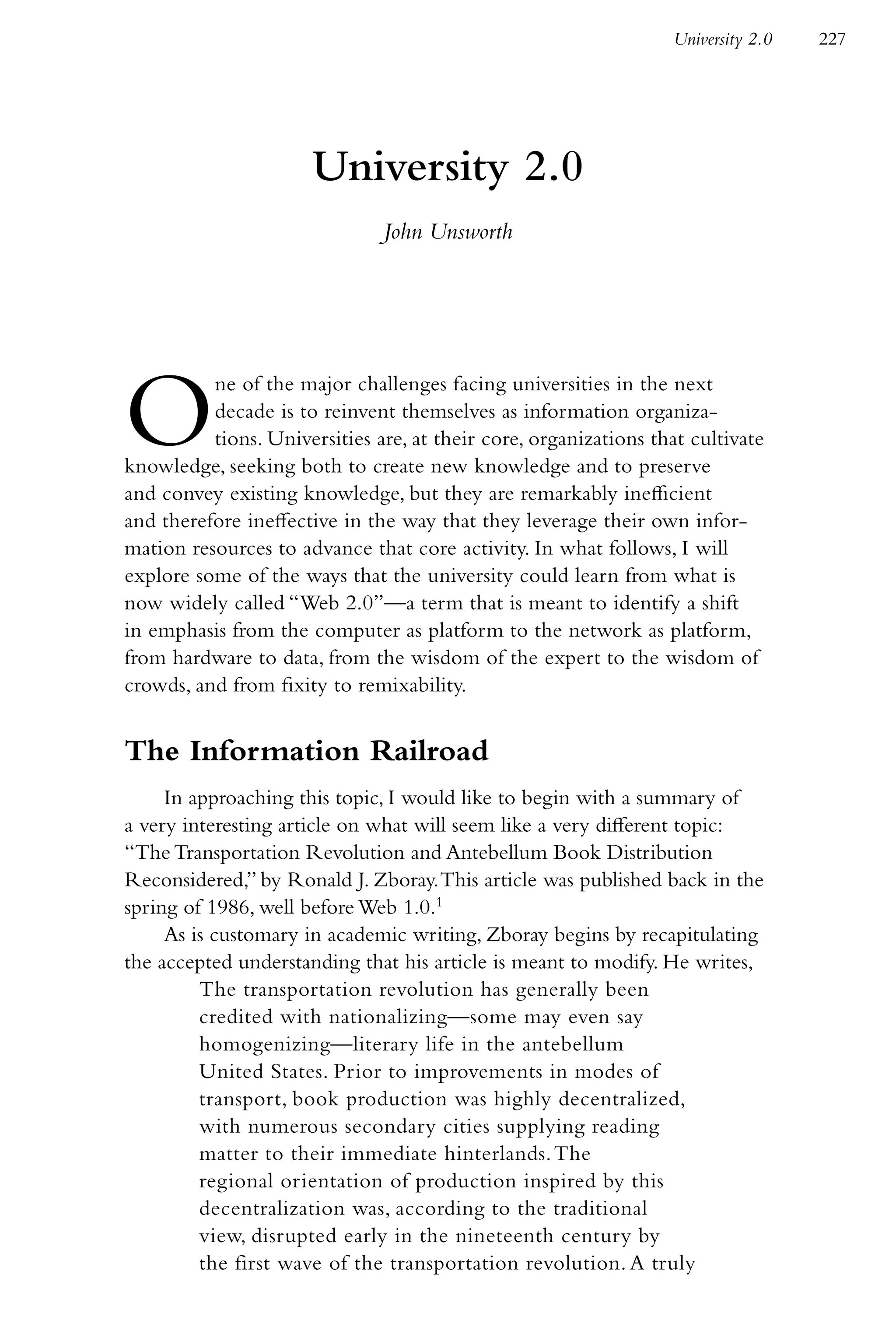 University 2.0   227




                      University 2.0
                               John Unsworth




O         ne of the major challenges facing universities in the next
          decade is to reinvent themselves as information organiza-
          tions. Universities are, at their core, organizations that cultivate
knowledge, seeking both to create new knowledge and to preserve
and convey existing knowledge, but they are remarkably inefficient
and therefore ineffective in the way that they leverage their own infor-
mation resources to advance that core activity. In what follows, I will
explore some of the ways that the university could learn from what is
now widely called “Web 2.0”—a term that is meant to identify a shift
in emphasis from the computer as platform to the network as platform,
from hardware to data, from the wisdom of the expert to the wisdom of
crowds, and from fixity to remixability.


The Information Railroad
     In approaching this topic, I would like to begin with a summary of
a very interesting article on what will seem like a very different topic:
“The Transportation Revolution and Antebellum Book Distribution
Reconsidered,” by Ronald J. Zboray. This article was published back in the
spring of 1986, well before Web 1.0.1
     As is customary in academic writing, Zboray begins by recapitulating
the accepted understanding that his article is meant to modify. He writes,
         The transportation revolution has generally been
         credited with nationalizing—some may even say
         homogenizing—literary life in the antebellum
         United States. Prior to improvements in modes of
         transport, book production was highly decentralized,
         with numerous secondary cities supplying reading
         matter to their immediate hinterlands. The
         regional orientation of production inspired by this
         decentralization was, according to the traditional
         view, disrupted early in the nineteenth century by
         the first wave of the transportation revolution. A truly
 