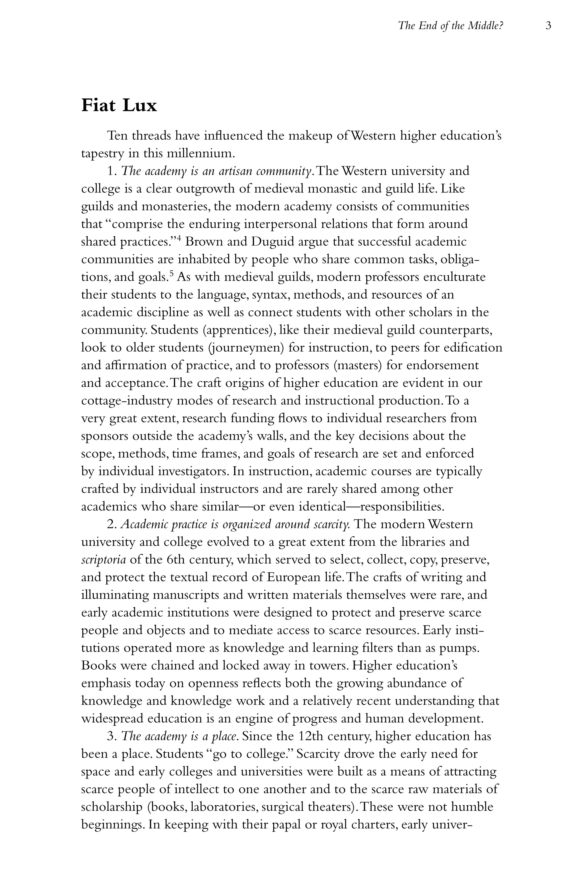The End of the Middle?   3




Fiat Lux
      Ten threads have influenced the makeup of Western higher education’s
tapestry in this millennium.
      1. The academy is an artisan community. The Western university and
college is a clear outgrowth of medieval monastic and guild life. Like
guilds and monasteries, the modern academy consists of communities
that “comprise the enduring interpersonal relations that form around
shared practices.”4 Brown and Duguid argue that successful academic
communities are inhabited by people who share common tasks, obliga-
tions, and goals.5 As with medieval guilds, modern professors enculturate
their students to the language, syntax, methods, and resources of an
academic discipline as well as connect students with other scholars in the
community. Students (apprentices), like their medieval guild counterparts,
look to older students (journeymen) for instruction, to peers for edification
and affirmation of practice, and to professors (masters) for endorsement
and acceptance. The craft origins of higher education are evident in our
cottage-industry modes of research and instructional production. To a
very great extent, research funding flows to individual researchers from
sponsors outside the academy’s walls, and the key decisions about the
scope, methods, time frames, and goals of research are set and enforced
by individual investigators. In instruction, academic courses are typically
crafted by individual instructors and are rarely shared among other
academics who share similar—or even identical—responsibilities.
      2. Academic practice is organized around scarcity. The modern Western
university and college evolved to a great extent from the libraries and
scriptoria of the 6th century, which served to select, collect, copy, preserve,
and protect the textual record of European life. The crafts of writing and
illuminating manuscripts and written materials themselves were rare, and
early academic institutions were designed to protect and preserve scarce
people and objects and to mediate access to scarce resources. Early insti-
tutions operated more as knowledge and learning filters than as pumps.
Books were chained and locked away in towers. Higher education’s
emphasis today on openness reflects both the growing abundance of
knowledge and knowledge work and a relatively recent understanding that
widespread education is an engine of progress and human development.
      3. The academy is a place. Since the 12th century, higher education has
been a place. Students “go to college.” Scarcity drove the early need for
space and early colleges and universities were built as a means of attracting
scarce people of intellect to one another and to the scarce raw materials of
scholarship (books, laboratories, surgical theaters). These were not humble
beginnings. In keeping with their papal or royal charters, early univer-
 