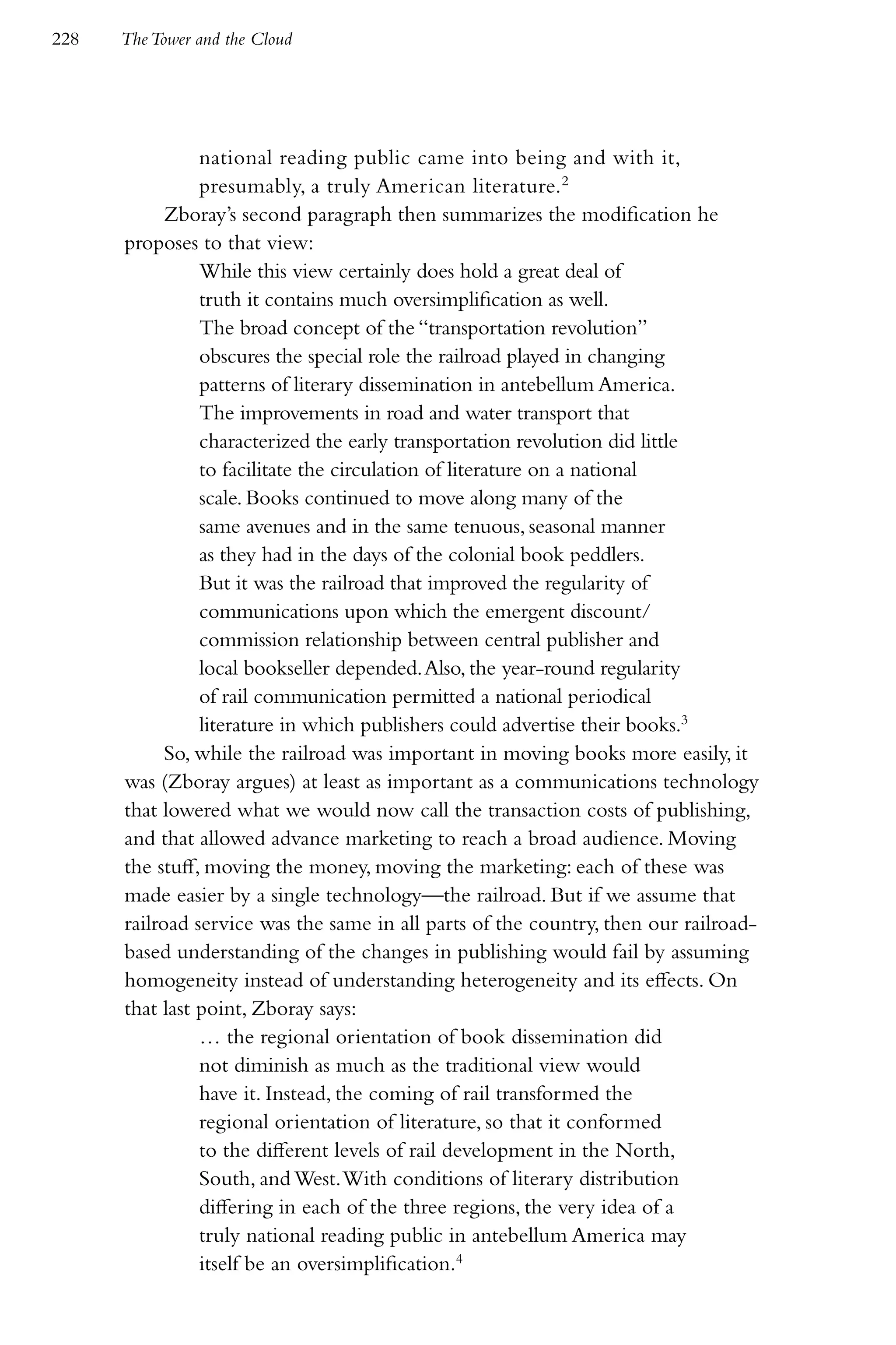 228   The Tower and the Cloud




                national reading public came into being and with it,
                presumably, a truly American literature.2
            Zboray’s second paragraph then summarizes the modification he
      proposes to that view:
                While this view certainly does hold a great deal of
                truth it contains much oversimplification as well.
                The broad concept of the “transportation revolution”
                obscures the special role the railroad played in changing
                patterns of literary dissemination in antebellum America.
                The improvements in road and water transport that
                characterized the early transportation revolution did little
                to facilitate the circulation of literature on a national
                scale. Books continued to move along many of the
                same avenues and in the same tenuous, seasonal manner
                as they had in the days of the colonial book peddlers.
                But it was the railroad that improved the regularity of
                communications upon which the emergent discount/
                commission relationship between central publisher and
                local bookseller depended. Also, the year-round regularity
                of rail communication permitted a national periodical
                literature in which publishers could advertise their books.3
            So, while the railroad was important in moving books more easily, it
      was (Zboray argues) at least as important as a communications technology
      that lowered what we would now call the transaction costs of publishing,
      and that allowed advance marketing to reach a broad audience. Moving
      the stuff, moving the money, moving the marketing: each of these was
      made easier by a single technology—the railroad. But if we assume that
      railroad service was the same in all parts of the country, then our railroad-
      based understanding of the changes in publishing would fail by assuming
      homogeneity instead of understanding heterogeneity and its effects. On
      that last point, Zboray says:
                … the regional orientation of book dissemination did
                not diminish as much as the traditional view would
                have it. Instead, the coming of rail transformed the
                regional orientation of literature, so that it conformed
                to the different levels of rail development in the North,
                South, and West. With conditions of literary distribution
                differing in each of the three regions, the very idea of a
                truly national reading public in antebellum America may
                itself be an oversimplification.4
 