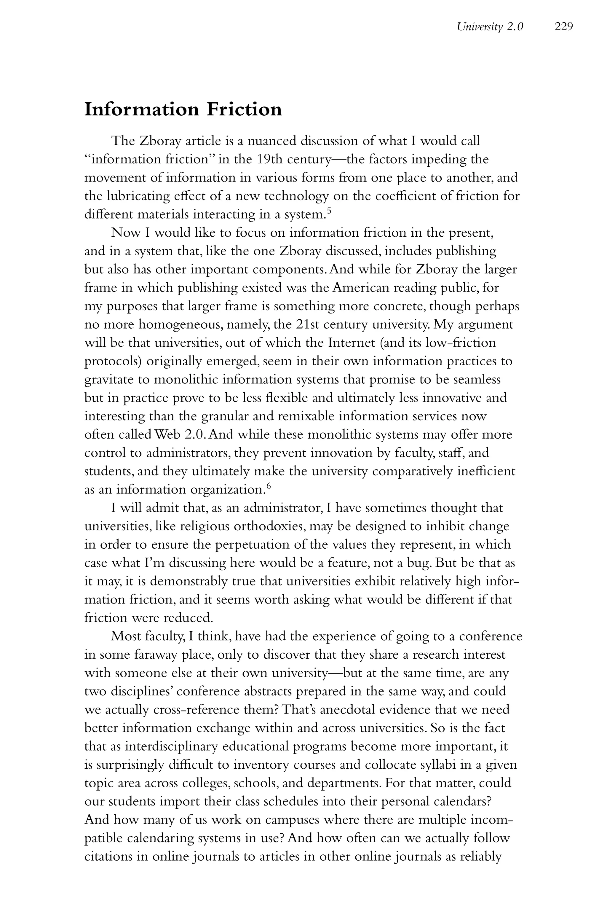 University 2.0   229




Information Friction
      The Zboray article is a nuanced discussion of what I would call
“information friction” in the 19th century—the factors impeding the
movement of information in various forms from one place to another, and
the lubricating effect of a new technology on the coefficient of friction for
different materials interacting in a system.5
      Now I would like to focus on information friction in the present,
and in a system that, like the one Zboray discussed, includes publishing
but also has other important components. And while for Zboray the larger
frame in which publishing existed was the American reading public, for
my purposes that larger frame is something more concrete, though perhaps
no more homogeneous, namely, the 21st century university. My argument
will be that universities, out of which the Internet (and its low-friction
protocols) originally emerged, seem in their own information practices to
gravitate to monolithic information systems that promise to be seamless
but in practice prove to be less flexible and ultimately less innovative and
interesting than the granular and remixable information services now
often called Web 2.0. And while these monolithic systems may offer more
control to administrators, they prevent innovation by faculty, staff, and
students, and they ultimately make the university comparatively inefficient
as an information organization.6
      I will admit that, as an administrator, I have sometimes thought that
universities, like religious orthodoxies, may be designed to inhibit change
in order to ensure the perpetuation of the values they represent, in which
case what I’m discussing here would be a feature, not a bug. But be that as
it may, it is demonstrably true that universities exhibit relatively high infor-
mation friction, and it seems worth asking what would be different if that
friction were reduced.
      Most faculty, I think, have had the experience of going to a conference
in some faraway place, only to discover that they share a research interest
with someone else at their own university—but at the same time, are any
two disciplines’ conference abstracts prepared in the same way, and could
we actually cross-reference them? That’s anecdotal evidence that we need
better information exchange within and across universities. So is the fact
that as interdisciplinary educational programs become more important, it
is surprisingly difficult to inventory courses and collocate syllabi in a given
topic area across colleges, schools, and departments. For that matter, could
our students import their class schedules into their personal calendars?
And how many of us work on campuses where there are multiple incom-
patible calendaring systems in use? And how often can we actually follow
citations in online journals to articles in other online journals as reliably
 