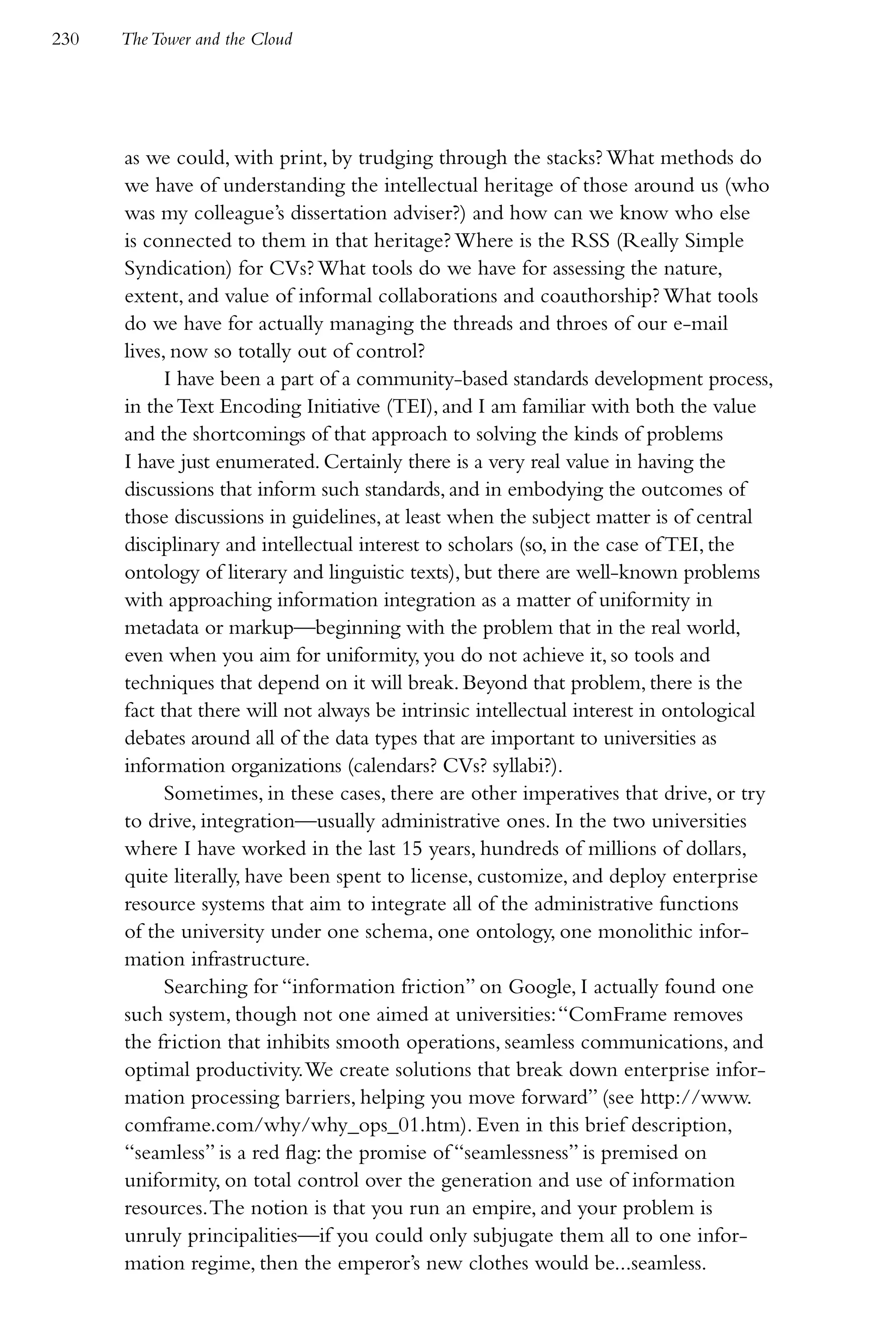 230   The Tower and the Cloud




      as we could, with print, by trudging through the stacks? What methods do
      we have of understanding the intellectual heritage of those around us (who
      was my colleague’s dissertation adviser?) and how can we know who else
      is connected to them in that heritage? Where is the RSS (Really Simple
      Syndication) for CVs? What tools do we have for assessing the nature,
      extent, and value of informal collaborations and coauthorship? What tools
      do we have for actually managing the threads and throes of our e-mail
      lives, now so totally out of control?
            I have been a part of a community-based standards development process,
      in the Text Encoding Initiative (TEI), and I am familiar with both the value
      and the shortcomings of that approach to solving the kinds of problems
      I have just enumerated. Certainly there is a very real value in having the
      discussions that inform such standards, and in embodying the outcomes of
      those discussions in guidelines, at least when the subject matter is of central
      disciplinary and intellectual interest to scholars (so, in the case of TEI, the
      ontology of literary and linguistic texts), but there are well-known problems
      with approaching information integration as a matter of uniformity in
      metadata or markup—beginning with the problem that in the real world,
      even when you aim for uniformity, you do not achieve it, so tools and
      techniques that depend on it will break. Beyond that problem, there is the
      fact that there will not always be intrinsic intellectual interest in ontological
      debates around all of the data types that are important to universities as
      information organizations (calendars? CVs? syllabi?).
            Sometimes, in these cases, there are other imperatives that drive, or try
      to drive, integration—usually administrative ones. In the two universities
      where I have worked in the last 15 years, hundreds of millions of dollars,
      quite literally, have been spent to license, customize, and deploy enterprise
      resource systems that aim to integrate all of the administrative functions
      of the university under one schema, one ontology, one monolithic infor-
      mation infrastructure.
            Searching for “information friction” on Google, I actually found one
      such system, though not one aimed at universities: “ComFrame removes
      the friction that inhibits smooth operations, seamless communications, and
      optimal productivity. We create solutions that break down enterprise infor-
      mation processing barriers, helping you move forward” (see http://www.
      comframe.com/why/why_ops_01.htm). Even in this brief description,
      “seamless” is a red flag: the promise of “seamlessness” is premised on
      uniformity, on total control over the generation and use of information
      resources. The notion is that you run an empire, and your problem is
      unruly principalities—if you could only subjugate them all to one infor-
      mation regime, then the emperor’s new clothes would be...seamless.
 