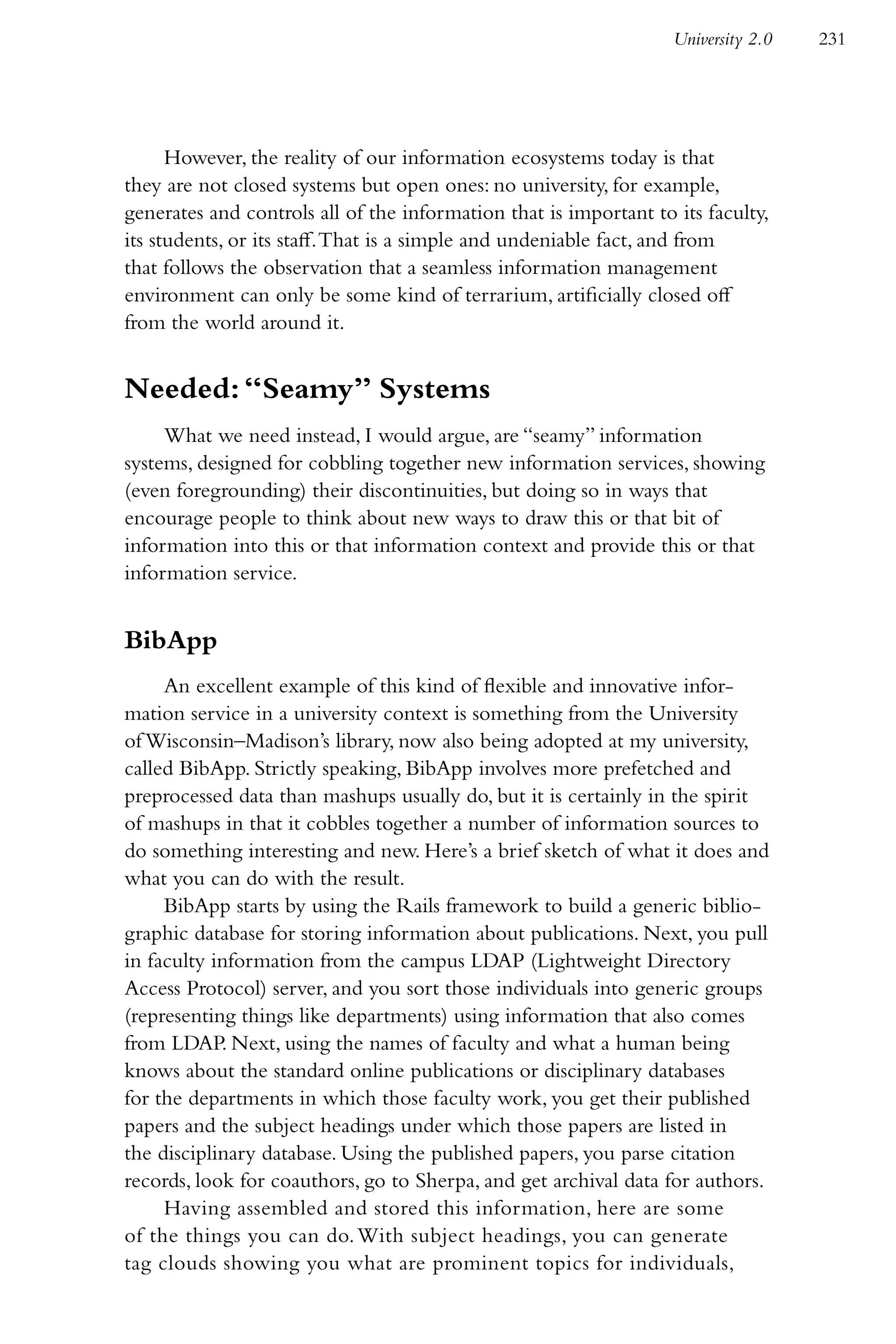 University 2.0   231




      However, the reality of our information ecosystems today is that
they are not closed systems but open ones: no university, for example,
generates and controls all of the information that is important to its faculty,
its students, or its staff. That is a simple and undeniable fact, and from
that follows the observation that a seamless information management
environment can only be some kind of terrarium, artificially closed off
from the world around it.


Needed: “Seamy” Systems
     What we need instead, I would argue, are “seamy” information
systems, designed for cobbling together new information services, showing
(even foregrounding) their discontinuities, but doing so in ways that
encourage people to think about new ways to draw this or that bit of
information into this or that information context and provide this or that
information service.


BibApp
     An excellent example of this kind of flexible and innovative infor-
mation service in a university context is something from the University
of Wisconsin–Madison’s library, now also being adopted at my university,
called BibApp. Strictly speaking, BibApp involves more prefetched and
preprocessed data than mashups usually do, but it is certainly in the spirit
of mashups in that it cobbles together a number of information sources to
do something interesting and new. Here’s a brief sketch of what it does and
what you can do with the result.
     BibApp starts by using the Rails framework to build a generic biblio-
graphic database for storing information about publications. Next, you pull
in faculty information from the campus LDAP (Lightweight Directory
Access Protocol) server, and you sort those individuals into generic groups
(representing things like departments) using information that also comes
from LDAP. Next, using the names of faculty and what a human being
knows about the standard online publications or disciplinary databases
for the departments in which those faculty work, you get their published
papers and the subject headings under which those papers are listed in
the disciplinary database. Using the published papers, you parse citation
records, look for coauthors, go to Sherpa, and get archival data for authors.
     Having assembled and stored this information, here are some
of the things you can do. With subject headings, you can generate
tag clouds showing you what are prominent topics for individuals,
 