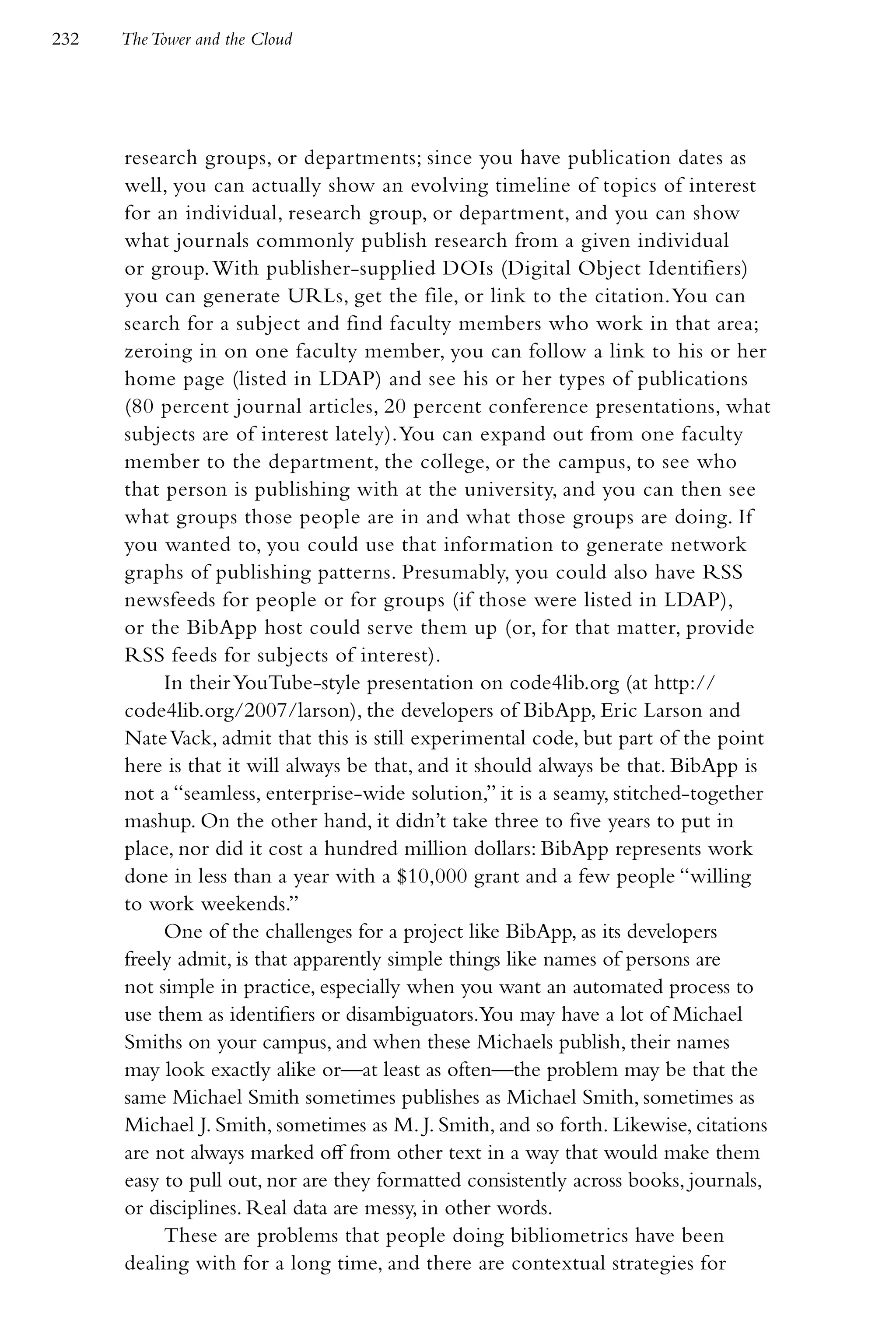 232   The Tower and the Cloud




      research groups, or departments; since you have publication dates as
      well, you can actually show an evolving timeline of topics of interest
      for an individual, research group, or department, and you can show
      what journals commonly publish research from a given individual
      or group. With publisher-supplied DOIs (Digital Object Identifiers)
      you can generate URLs, get the file, or link to the citation. You can
      search for a subject and find faculty members who work in that area;
      zeroing in on one faculty member, you can follow a link to his or her
      home page (listed in LDAP) and see his or her types of publications
      (80 percent journal articles, 20 percent conference presentations, what
      subjects are of interest lately). You can expand out from one faculty
      member to the department, the college, or the campus, to see who
      that person is publishing with at the university, and you can then see
      what groups those people are in and what those groups are doing. If
      you wanted to, you could use that information to generate network
      graphs of publishing patterns. Presumably, you could also have RSS
      newsfeeds for people or for groups (if those were listed in LDAP),
      or the BibApp host could serve them up (or, for that matter, provide
      RSS feeds for subjects of interest).
           In their YouTube-style presentation on code4lib.org (at http://
      code4lib.org/2007/larson), the developers of BibApp, Eric Larson and
      Nate Vack, admit that this is still experimental code, but part of the point
      here is that it will always be that, and it should always be that. BibApp is
      not a “seamless, enterprise-wide solution,” it is a seamy, stitched-together
      mashup. On the other hand, it didn’t take three to five years to put in
      place, nor did it cost a hundred million dollars: BibApp represents work
      done in less than a year with a $10,000 grant and a few people “willing
      to work weekends.”
           One of the challenges for a project like BibApp, as its developers
      freely admit, is that apparently simple things like names of persons are
      not simple in practice, especially when you want an automated process to
      use them as identifiers or disambiguators.You may have a lot of Michael
      Smiths on your campus, and when these Michaels publish, their names
      may look exactly alike or—at least as often—the problem may be that the
      same Michael Smith sometimes publishes as Michael Smith, sometimes as
      Michael J. Smith, sometimes as M. J. Smith, and so forth. Likewise, citations
      are not always marked off from other text in a way that would make them
      easy to pull out, nor are they formatted consistently across books, journals,
      or disciplines. Real data are messy, in other words.
           These are problems that people doing bibliometrics have been
      dealing with for a long time, and there are contextual strategies for
 