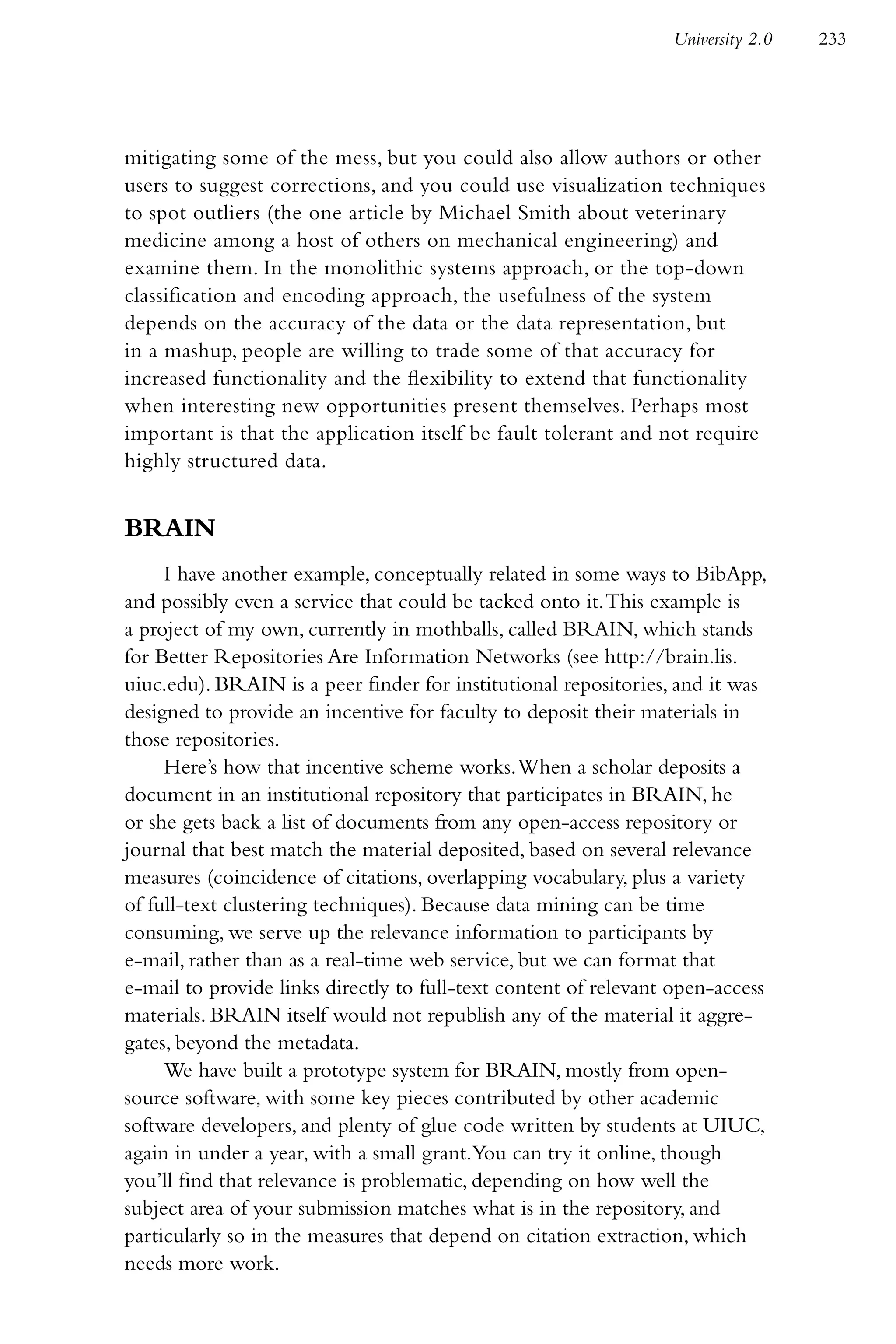 University 2.0   233




mitigating some of the mess, but you could also allow authors or other
users to suggest corrections, and you could use visualization techniques
to spot outliers (the one article by Michael Smith about veterinary
medicine among a host of others on mechanical engineering) and
examine them. In the monolithic systems approach, or the top-down
classification and encoding approach, the usefulness of the system
depends on the accuracy of the data or the data representation, but
in a mashup, people are willing to trade some of that accuracy for
increased functionality and the flexibility to extend that functionality
when interesting new opportunities present themselves. Perhaps most
important is that the application itself be fault tolerant and not require
highly structured data.


BRAIN
     I have another example, conceptually related in some ways to BibApp,
and possibly even a service that could be tacked onto it. This example is
a project of my own, currently in mothballs, called BRAIN, which stands
for Better Repositories Are Information Networks (see http://brain.lis.
uiuc.edu). BRAIN is a peer finder for institutional repositories, and it was
designed to provide an incentive for faculty to deposit their materials in
those repositories.
     Here’s how that incentive scheme works. When a scholar deposits a
document in an institutional repository that participates in BRAIN, he
or she gets back a list of documents from any open-access repository or
journal that best match the material deposited, based on several relevance
measures (coincidence of citations, overlapping vocabulary, plus a variety
of full-text clustering techniques). Because data mining can be time
consuming, we serve up the relevance information to participants by
e-mail, rather than as a real-time web service, but we can format that
e-mail to provide links directly to full-text content of relevant open-access
materials. BRAIN itself would not republish any of the material it aggre-
gates, beyond the metadata.
     We have built a prototype system for BRAIN, mostly from open-
source software, with some key pieces contributed by other academic
software developers, and plenty of glue code written by students at UIUC,
again in under a year, with a small grant.You can try it online, though
you’ll find that relevance is problematic, depending on how well the
subject area of your submission matches what is in the repository, and
particularly so in the measures that depend on citation extraction, which
needs more work.
 