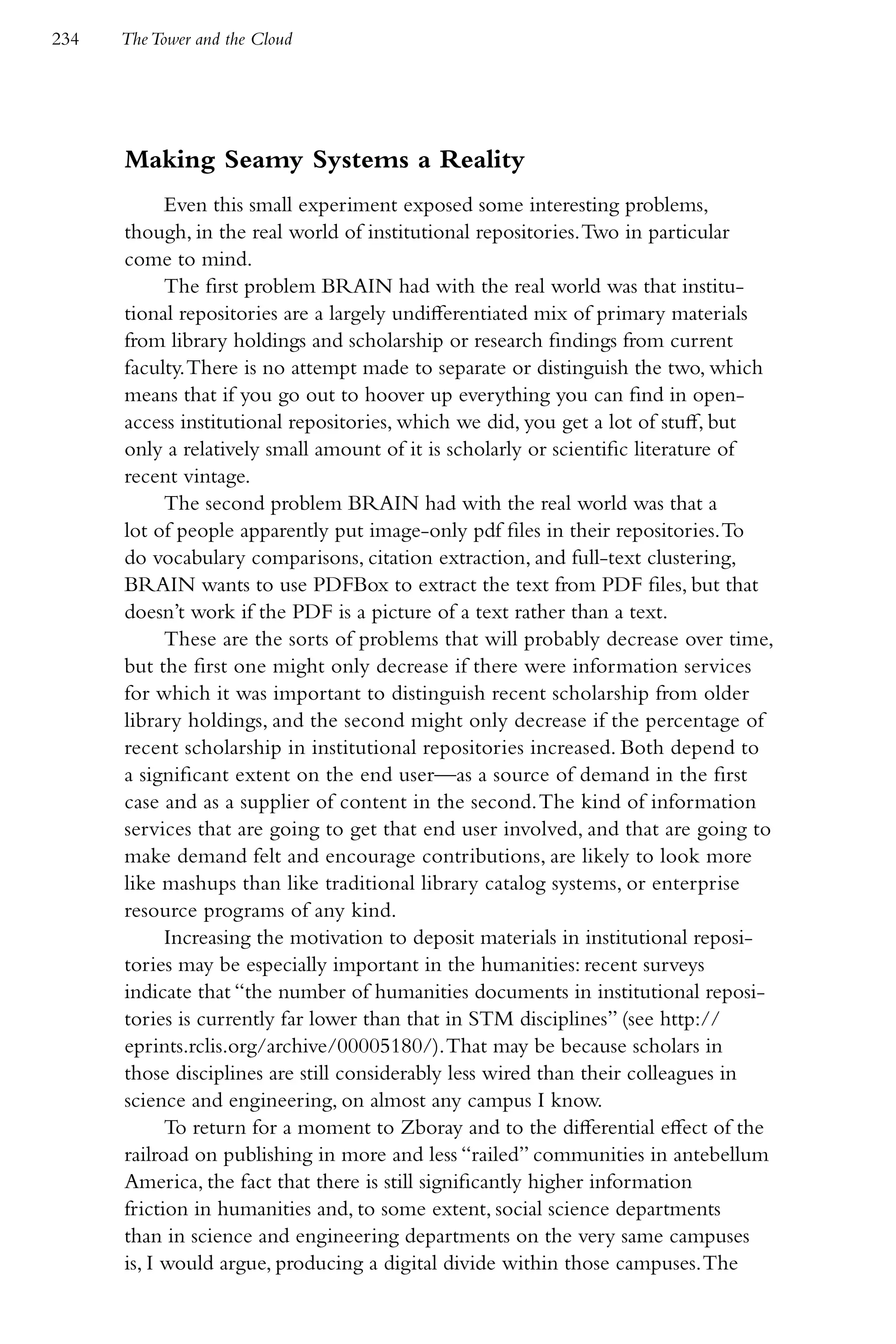 234   The Tower and the Cloud




      Making Seamy Systems a Reality
            Even this small experiment exposed some interesting problems,
      though, in the real world of institutional repositories. Two in particular
      come to mind.
            The first problem BRAIN had with the real world was that institu-
      tional repositories are a largely undifferentiated mix of primary materials
      from library holdings and scholarship or research findings from current
      faculty. There is no attempt made to separate or distinguish the two, which
      means that if you go out to hoover up everything you can find in open-
      access institutional repositories, which we did, you get a lot of stuff, but
      only a relatively small amount of it is scholarly or scientific literature of
      recent vintage.
            The second problem BRAIN had with the real world was that a
      lot of people apparently put image-only pdf files in their repositories. To
      do vocabulary comparisons, citation extraction, and full-text clustering,
      BRAIN wants to use PDFBox to extract the text from PDF files, but that
      doesn’t work if the PDF is a picture of a text rather than a text.
            These are the sorts of problems that will probably decrease over time,
      but the first one might only decrease if there were information services
      for which it was important to distinguish recent scholarship from older
      library holdings, and the second might only decrease if the percentage of
      recent scholarship in institutional repositories increased. Both depend to
      a significant extent on the end user—as a source of demand in the first
      case and as a supplier of content in the second. The kind of information
      services that are going to get that end user involved, and that are going to
      make demand felt and encourage contributions, are likely to look more
      like mashups than like traditional library catalog systems, or enterprise
      resource programs of any kind.
            Increasing the motivation to deposit materials in institutional reposi-
      tories may be especially important in the humanities: recent surveys
      indicate that “the number of humanities documents in institutional reposi-
      tories is currently far lower than that in STM disciplines” (see http://
      eprints.rclis.org/archive/00005180/). That may be because scholars in
      those disciplines are still considerably less wired than their colleagues in
      science and engineering, on almost any campus I know.
            To return for a moment to Zboray and to the differential effect of the
      railroad on publishing in more and less “railed” communities in antebellum
      America, the fact that there is still significantly higher information
      friction in humanities and, to some extent, social science departments
      than in science and engineering departments on the very same campuses
      is, I would argue, producing a digital divide within those campuses. The
 