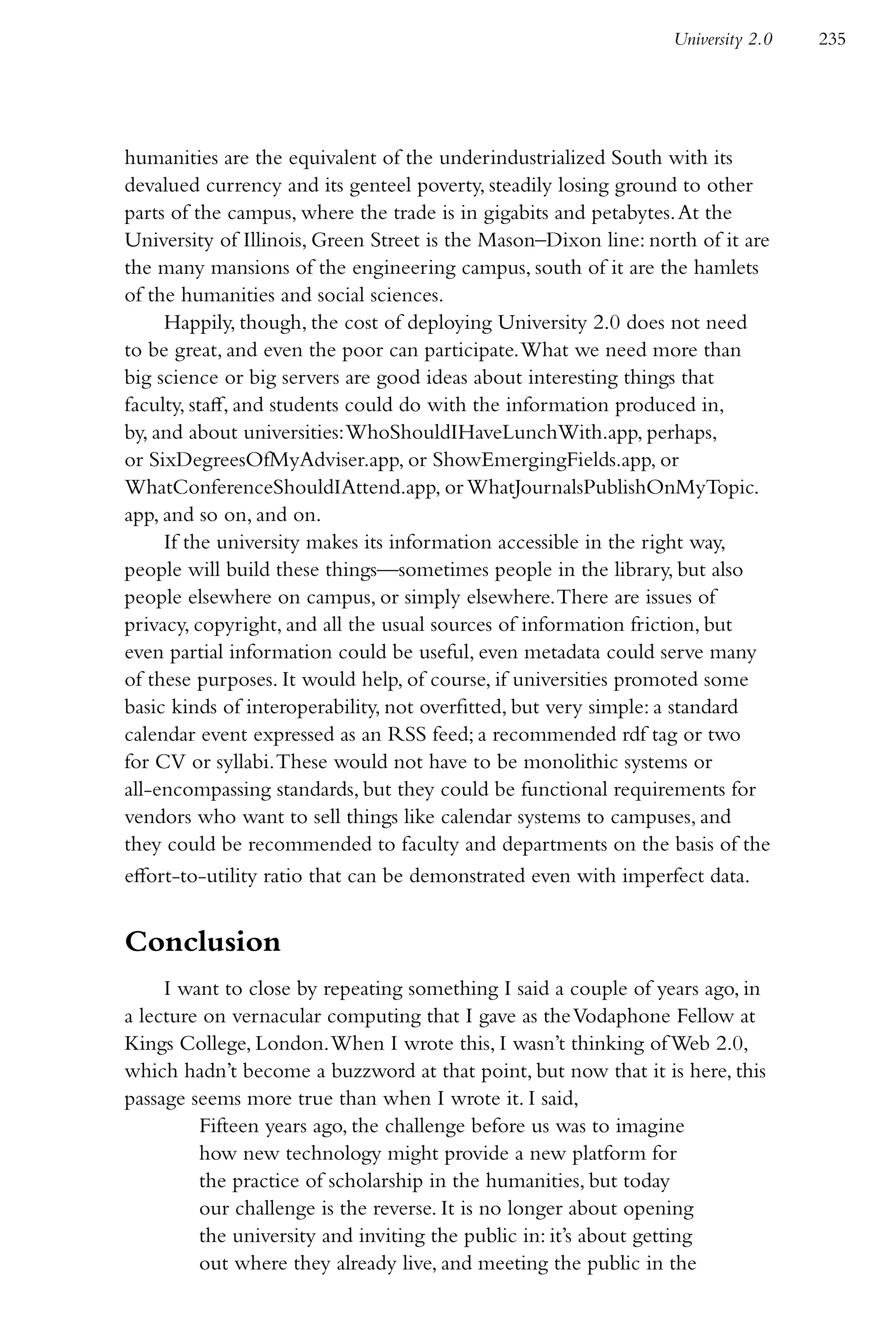 University 2.0   235




humanities are the equivalent of the underindustrialized South with its
devalued currency and its genteel poverty, steadily losing ground to other
parts of the campus, where the trade is in gigabits and petabytes. At the
University of Illinois, Green Street is the Mason–Dixon line: north of it are
the many mansions of the engineering campus, south of it are the hamlets
of the humanities and social sciences.
     Happily, though, the cost of deploying University 2.0 does not need
to be great, and even the poor can participate. What we need more than
big science or big servers are good ideas about interesting things that
faculty, staff, and students could do with the information produced in,
by, and about universities: WhoShouldIHaveLunchWith.app, perhaps,
or SixDegreesOfMyAdviser.app, or ShowEmergingFields.app, or
WhatConferenceShouldIAttend.app, or WhatJournalsPublishOnMyTopic.
app, and so on, and on.
     If the university makes its information accessible in the right way,
people will build these things—sometimes people in the library, but also
people elsewhere on campus, or simply elsewhere. There are issues of
privacy, copyright, and all the usual sources of information friction, but
even partial information could be useful, even metadata could serve many
of these purposes. It would help, of course, if universities promoted some
basic kinds of interoperability, not overfitted, but very simple: a standard
calendar event expressed as an RSS feed; a recommended rdf tag or two
for CV or syllabi. These would not have to be monolithic systems or
all-encompassing standards, but they could be functional requirements for
vendors who want to sell things like calendar systems to campuses, and
they could be recommended to faculty and departments on the basis of the
effort-to-utility ratio that can be demonstrated even with imperfect data.


Conclusion
     I want to close by repeating something I said a couple of years ago, in
a lecture on vernacular computing that I gave as the Vodaphone Fellow at
Kings College, London. When I wrote this, I wasn’t thinking of Web 2.0,
which hadn’t become a buzzword at that point, but now that it is here, this
passage seems more true than when I wrote it. I said,
         Fifteen years ago, the challenge before us was to imagine
         how new technology might provide a new platform for
         the practice of scholarship in the humanities, but today
         our challenge is the reverse. It is no longer about opening
         the university and inviting the public in: it’s about getting
         out where they already live, and meeting the public in the
 