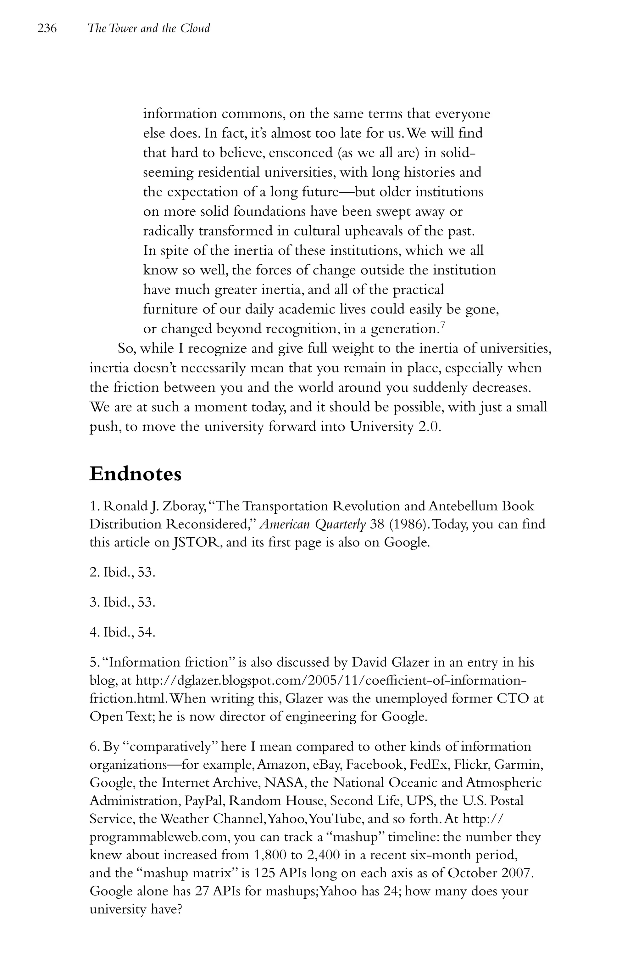 236   The Tower and the Cloud




                information commons, on the same terms that everyone
                else does. In fact, it’s almost too late for us. We will find
                that hard to believe, ensconced (as we all are) in solid-
                seeming residential universities, with long histories and
                the expectation of a long future—but older institutions
                on more solid foundations have been swept away or
                radically transformed in cultural upheavals of the past.
                In spite of the inertia of these institutions, which we all
                know so well, the forces of change outside the institution
                have much greater inertia, and all of the practical
                furniture of our daily academic lives could easily be gone,
                or changed beyond recognition, in a generation.7
           So, while I recognize and give full weight to the inertia of universities,
      inertia doesn’t necessarily mean that you remain in place, especially when
      the friction between you and the world around you suddenly decreases.
      We are at such a moment today, and it should be possible, with just a small
      push, to move the university forward into University 2.0.


      Endnotes
      1. Ronald J. Zboray, “The Transportation Revolution and Antebellum Book
      Distribution Reconsidered,” American Quarterly 38 (1986). Today, you can find
      this article on JSTOR, and its first page is also on Google.

      2. Ibid., 53.

      3. Ibid., 53.

      4. Ibid., 54.

      5. “Information friction” is also discussed by David Glazer in an entry in his
      blog, at http://dglazer.blogspot.com/2005/11/coefficient-of-information-
      friction.html. When writing this, Glazer was the unemployed former CTO at
      Open Text; he is now director of engineering for Google.

      6. By “comparatively” here I mean compared to other kinds of information
      organizations—for example, Amazon, eBay, Facebook, FedEx, Flickr, Garmin,
      Google, the Internet Archive, NASA, the National Oceanic and Atmospheric
      Administration, PayPal, Random House, Second Life, UPS, the U.S. Postal
      Service, the Weather Channel,Yahoo,YouTube, and so forth. At http://
      programmableweb.com, you can track a “mashup” timeline: the number they
      knew about increased from 1,800 to 2,400 in a recent six-month period,
      and the “mashup matrix” is 125 APIs long on each axis as of October 2007.
      Google alone has 27 APIs for mashups;Yahoo has 24; how many does your
      university have?
 