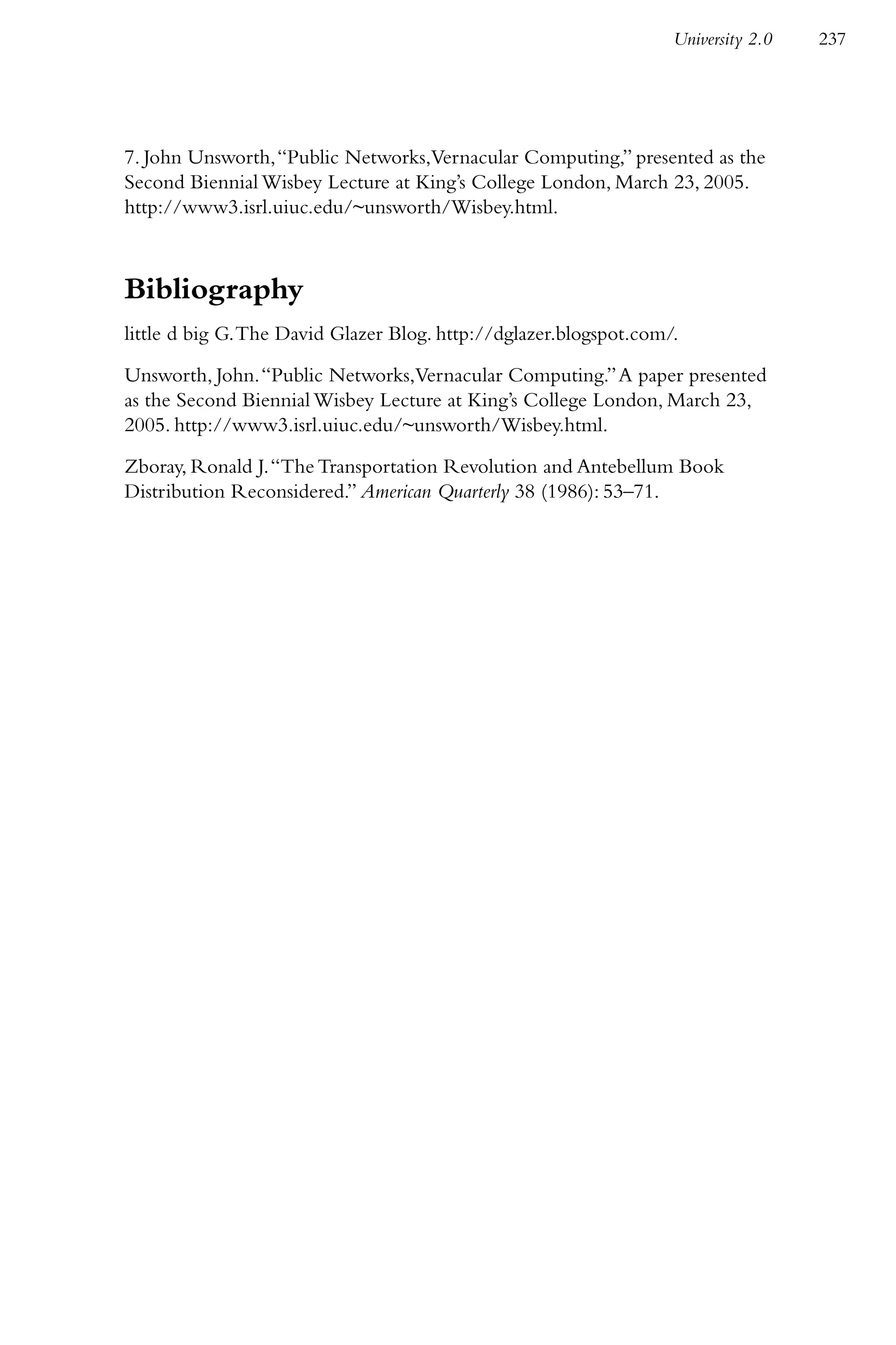 University 2.0   237




7. John Unsworth, “Public Networks,Vernacular Computing,” presented as the
Second Biennial Wisbey Lecture at King’s College London, March 23, 2005.
http://www3.isrl.uiuc.edu/~unsworth/Wisbey.html.



Bibliography
little d big G. The David Glazer Blog. http://dglazer.blogspot.com/.

Unsworth, John. “Public Networks,Vernacular Computing.” A paper presented
as the Second Biennial Wisbey Lecture at King’s College London, March 23,
2005. http://www3.isrl.uiuc.edu/~unsworth/Wisbey.html.

Zboray, Ronald J. “The Transportation Revolution and Antebellum Book
Distribution Reconsidered.” American Quarterly 38 (1986): 53–71.
 