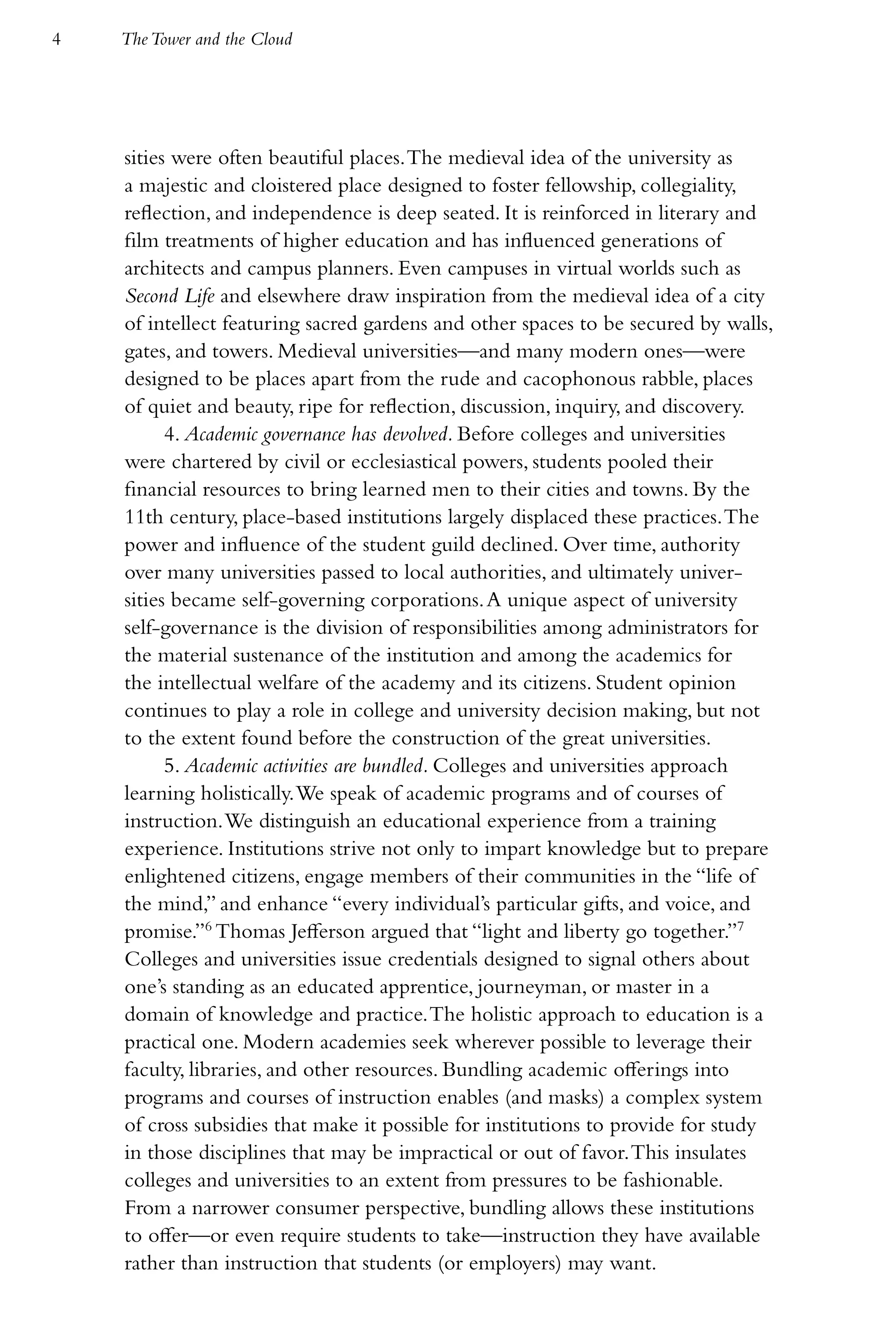 4   The Tower and the Cloud




    sities were often beautiful places. The medieval idea of the university as
    a majestic and cloistered place designed to foster fellowship, collegiality,
    reflection, and independence is deep seated. It is reinforced in literary and
    film treatments of higher education and has influenced generations of
    architects and campus planners. Even campuses in virtual worlds such as
    Second Life and elsewhere draw inspiration from the medieval idea of a city
    of intellect featuring sacred gardens and other spaces to be secured by walls,
    gates, and towers. Medieval universities—and many modern ones—were
    designed to be places apart from the rude and cacophonous rabble, places
    of quiet and beauty, ripe for reflection, discussion, inquiry, and discovery.
          4. Academic governance has devolved. Before colleges and universities
    were chartered by civil or ecclesiastical powers, students pooled their
    financial resources to bring learned men to their cities and towns. By the
    11th century, place-based institutions largely displaced these practices. The
    power and influence of the student guild declined. Over time, authority
    over many universities passed to local authorities, and ultimately univer-
    sities became self-governing corporations. A unique aspect of university
    self-governance is the division of responsibilities among administrators for
    the material sustenance of the institution and among the academics for
    the intellectual welfare of the academy and its citizens. Student opinion
    continues to play a role in college and university decision making, but not
    to the extent found before the construction of the great universities.
          5. Academic activities are bundled. Colleges and universities approach
    learning holistically. We speak of academic programs and of courses of
    instruction. We distinguish an educational experience from a training
    experience. Institutions strive not only to impart knowledge but to prepare
    enlightened citizens, engage members of their communities in the “life of
    the mind,” and enhance “every individual’s particular gifts, and voice, and
    promise.”6 Thomas Jefferson argued that “light and liberty go together.”7
    Colleges and universities issue credentials designed to signal others about
    one’s standing as an educated apprentice, journeyman, or master in a
    domain of knowledge and practice. The holistic approach to education is a
    practical one. Modern academies seek wherever possible to leverage their
    faculty, libraries, and other resources. Bundling academic offerings into
    programs and courses of instruction enables (and masks) a complex system
    of cross subsidies that make it possible for institutions to provide for study
    in those disciplines that may be impractical or out of favor. This insulates
    colleges and universities to an extent from pressures to be fashionable.
    From a narrower consumer perspective, bundling allows these institutions
    to offer—or even require students to take—instruction they have available
    rather than instruction that students (or employers) may want.
 