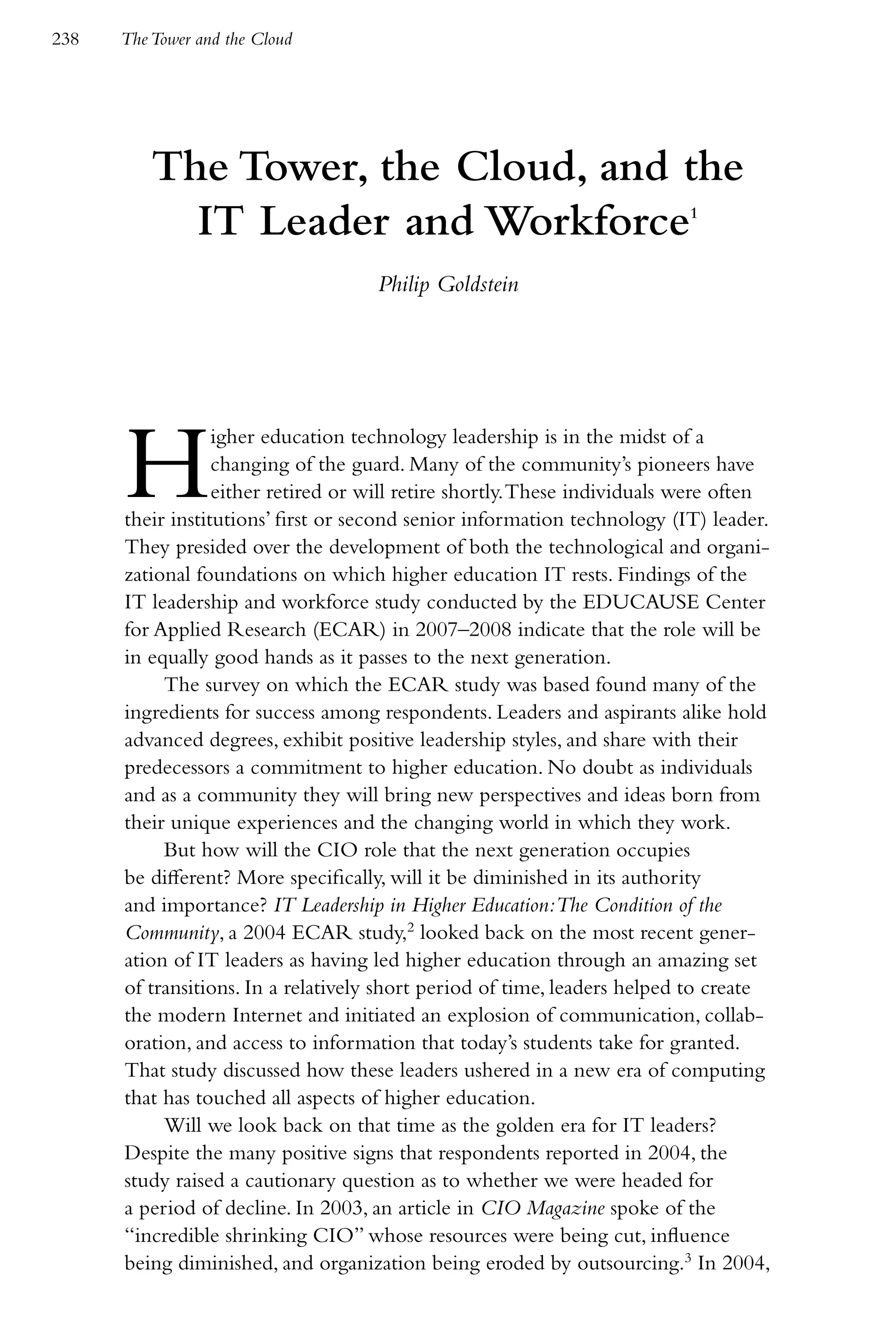 238   The Tower and the Cloud




          The Tower, the Cloud, and the
            IT Leader and Workforce                                        1



                                    Philip Goldstein




      H           igher education technology leadership is in the midst of a
                  changing of the guard. Many of the community’s pioneers have
                  either retired or will retire shortly. These individuals were often
      their institutions’ first or second senior information technology (IT) leader.
      They presided over the development of both the technological and organi-
      zational foundations on which higher education IT rests. Findings of the
      IT leadership and workforce study conducted by the EDUCAUSE Center
      for Applied Research (ECAR) in 2007–2008 indicate that the role will be
      in equally good hands as it passes to the next generation.
           The survey on which the ECAR study was based found many of the
      ingredients for success among respondents. Leaders and aspirants alike hold
      advanced degrees, exhibit positive leadership styles, and share with their
      predecessors a commitment to higher education. No doubt as individuals
      and as a community they will bring new perspectives and ideas born from
      their unique experiences and the changing world in which they work.
           But how will the CIO role that the next generation occupies
      be different? More specifically, will it be diminished in its authority
      and importance? IT Leadership in Higher Education:The Condition of the
      Community, a 2004 ECAR study,2 looked back on the most recent gener-
      ation of IT leaders as having led higher education through an amazing set
      of transitions. In a relatively short period of time, leaders helped to create
      the modern Internet and initiated an explosion of communication, collab-
      oration, and access to information that today’s students take for granted.
      That study discussed how these leaders ushered in a new era of computing
      that has touched all aspects of higher education.
           Will we look back on that time as the golden era for IT leaders?
      Despite the many positive signs that respondents reported in 2004, the
      study raised a cautionary question as to whether we were headed for
      a period of decline. In 2003, an article in CIO Magazine spoke of the
      “incredible shrinking CIO” whose resources were being cut, influence
      being diminished, and organization being eroded by outsourcing.3 In 2004,
 