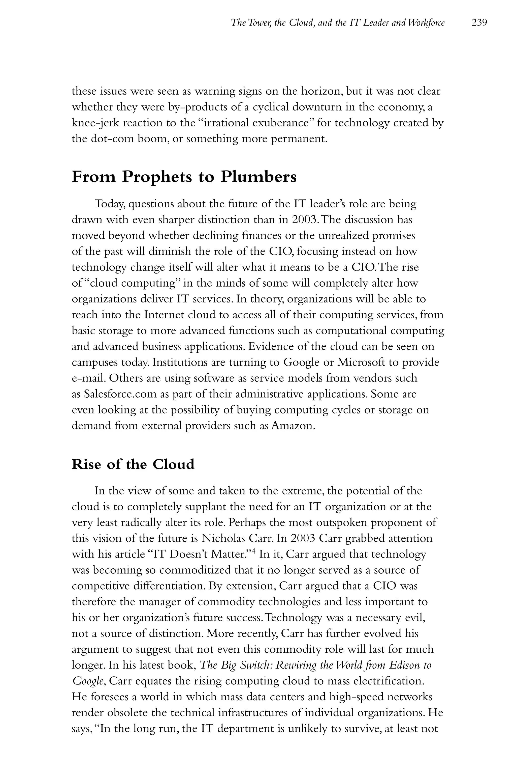 The Tower, the Cloud, and the IT Leader and Workforce   239




these issues were seen as warning signs on the horizon, but it was not clear
whether they were by-products of a cyclical downturn in the economy, a
knee-jerk reaction to the “irrational exuberance” for technology created by
the dot-com boom, or something more permanent.


From Prophets to Plumbers
     Today, questions about the future of the IT leader’s role are being
drawn with even sharper distinction than in 2003. The discussion has
moved beyond whether declining finances or the unrealized promises
of the past will diminish the role of the CIO, focusing instead on how
technology change itself will alter what it means to be a CIO. The rise
of “cloud computing” in the minds of some will completely alter how
organizations deliver IT services. In theory, organizations will be able to
reach into the Internet cloud to access all of their computing services, from
basic storage to more advanced functions such as computational computing
and advanced business applications. Evidence of the cloud can be seen on
campuses today. Institutions are turning to Google or Microsoft to provide
e-mail. Others are using software as service models from vendors such
as Salesforce.com as part of their administrative applications. Some are
even looking at the possibility of buying computing cycles or storage on
demand from external providers such as Amazon.


Rise of the Cloud
      In the view of some and taken to the extreme, the potential of the
cloud is to completely supplant the need for an IT organization or at the
very least radically alter its role. Perhaps the most outspoken proponent of
this vision of the future is Nicholas Carr. In 2003 Carr grabbed attention
with his article “IT Doesn’t Matter.”4 In it, Carr argued that technology
was becoming so commoditized that it no longer served as a source of
competitive differentiation. By extension, Carr argued that a CIO was
therefore the manager of commodity technologies and less important to
his or her organization’s future success. Technology was a necessary evil,
not a source of distinction. More recently, Carr has further evolved his
argument to suggest that not even this commodity role will last for much
longer. In his latest book, The Big Switch: Rewiring the World from Edison to
Google, Carr equates the rising computing cloud to mass electrification.
He foresees a world in which mass data centers and high-speed networks
render obsolete the technical infrastructures of individual organizations. He
says, “In the long run, the IT department is unlikely to survive, at least not
 