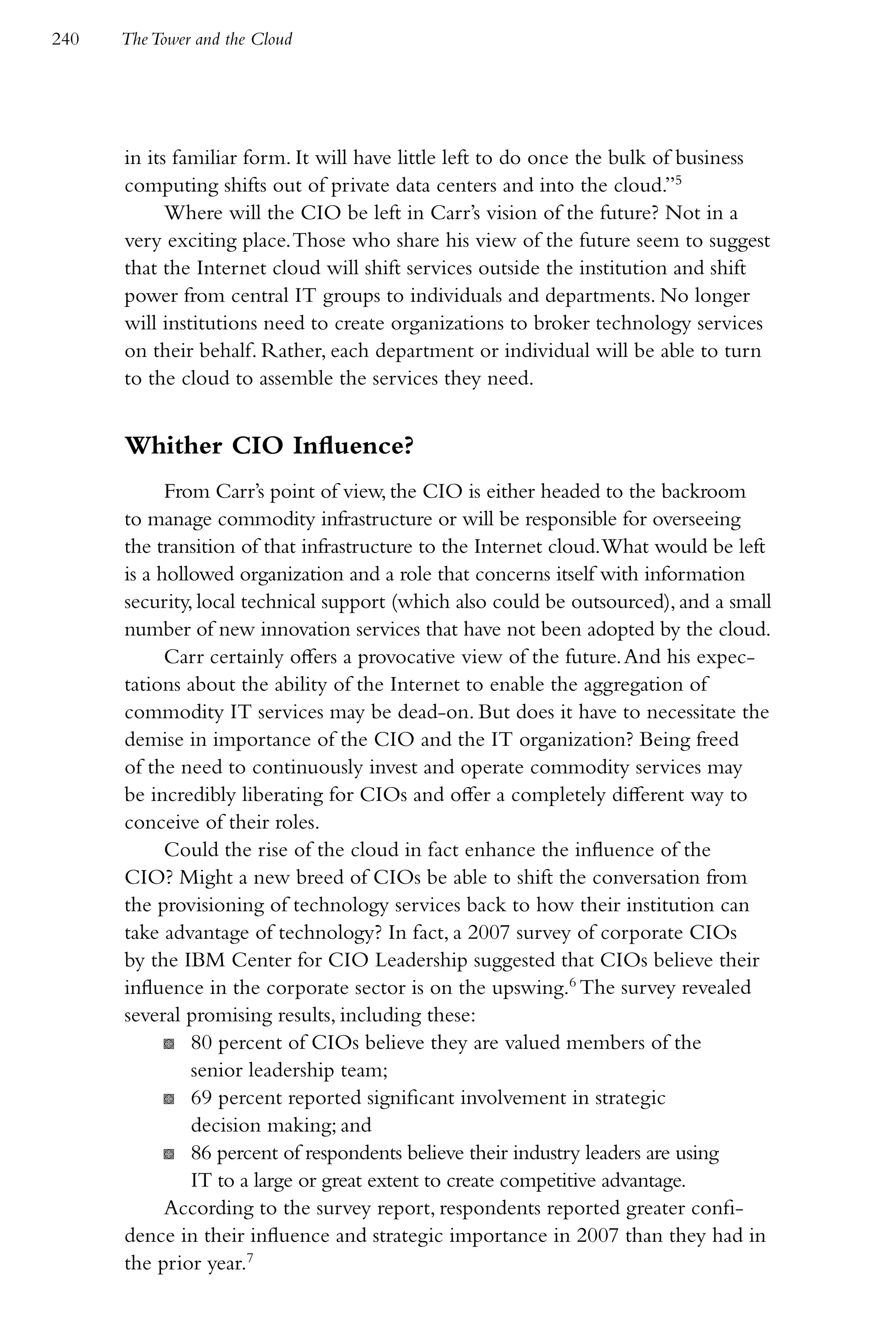240   The Tower and the Cloud




      in its familiar form. It will have little left to do once the bulk of business
      computing shifts out of private data centers and into the cloud.”5
            Where will the CIO be left in Carr’s vision of the future? Not in a
      very exciting place. Those who share his view of the future seem to suggest
      that the Internet cloud will shift services outside the institution and shift
      power from central IT groups to individuals and departments. No longer
      will institutions need to create organizations to broker technology services
      on their behalf. Rather, each department or individual will be able to turn
      to the cloud to assemble the services they need.


      Whither CIO Influence?
            From Carr’s point of view, the CIO is either headed to the backroom
      to manage commodity infrastructure or will be responsible for overseeing
      the transition of that infrastructure to the Internet cloud. What would be left
      is a hollowed organization and a role that concerns itself with information
      security, local technical support (which also could be outsourced), and a small
      number of new innovation services that have not been adopted by the cloud.
            Carr certainly offers a provocative view of the future. And his expec-
      tations about the ability of the Internet to enable the aggregation of
      commodity IT services may be dead-on. But does it have to necessitate the
      demise in importance of the CIO and the IT organization? Being freed
      of the need to continuously invest and operate commodity services may
      be incredibly liberating for CIOs and offer a completely different way to
      conceive of their roles.
            Could the rise of the cloud in fact enhance the influence of the
      CIO? Might a new breed of CIOs be able to shift the conversation from
      the provisioning of technology services back to how their institution can
      take advantage of technology? In fact, a 2007 survey of corporate CIOs
      by the IBM Center for CIO Leadership suggested that CIOs believe their
      influence in the corporate sector is on the upswing.6 The survey revealed
      several promising results, including these:
            K 80 percent of CIOs believe they are valued members of the
               senior leadership team;
            K 69 percent reported significant involvement in strategic
               decision making; and
            K 86 percent of respondents believe their industry leaders are using
               IT to a large or great extent to create competitive advantage.
            According to the survey report, respondents reported greater confi-
      dence in their influence and strategic importance in 2007 than they had in
      the prior year.7
 