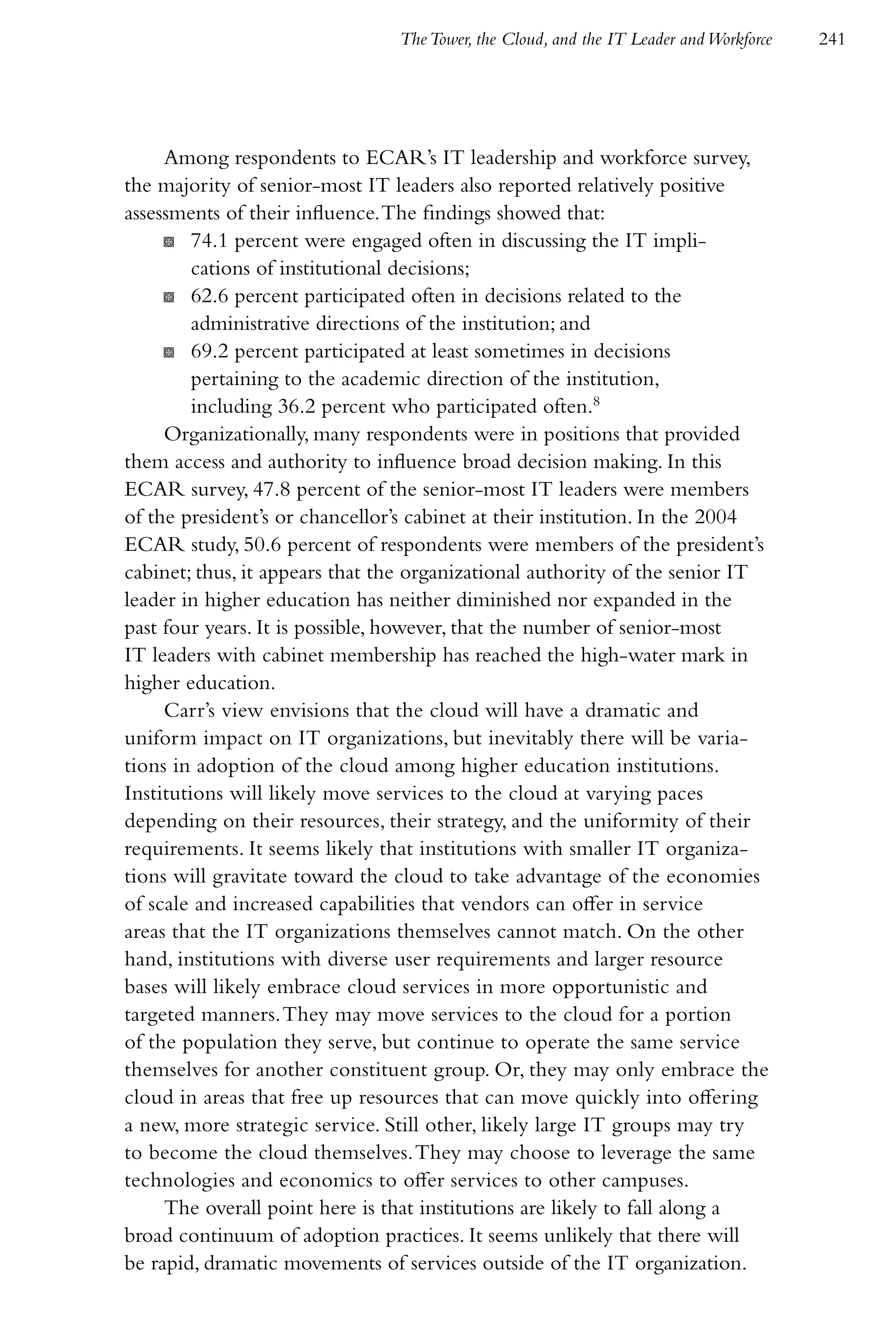 The Tower, the Cloud, and the IT Leader and Workforce   241




     Among respondents to ECAR’s IT leadership and workforce survey,
the majority of senior-most IT leaders also reported relatively positive
assessments of their influence. The findings showed that:
     K 74.1 percent were engaged often in discussing the IT impli-
         cations of institutional decisions;
     K 62.6 percent participated often in decisions related to the
         administrative directions of the institution; and
     K 69.2 percent participated at least sometimes in decisions
         pertaining to the academic direction of the institution,
         including 36.2 percent who participated often.8
     Organizationally, many respondents were in positions that provided
them access and authority to influence broad decision making. In this
ECAR survey, 47.8 percent of the senior-most IT leaders were members
of the president’s or chancellor’s cabinet at their institution. In the 2004
ECAR study, 50.6 percent of respondents were members of the president’s
cabinet; thus, it appears that the organizational authority of the senior IT
leader in higher education has neither diminished nor expanded in the
past four years. It is possible, however, that the number of senior-most
IT leaders with cabinet membership has reached the high-water mark in
higher education.
     Carr’s view envisions that the cloud will have a dramatic and
uniform impact on IT organizations, but inevitably there will be varia-
tions in adoption of the cloud among higher education institutions.
Institutions will likely move services to the cloud at varying paces
depending on their resources, their strategy, and the uniformity of their
requirements. It seems likely that institutions with smaller IT organiza-
tions will gravitate toward the cloud to take advantage of the economies
of scale and increased capabilities that vendors can offer in service
areas that the IT organizations themselves cannot match. On the other
hand, institutions with diverse user requirements and larger resource
bases will likely embrace cloud services in more opportunistic and
targeted manners. They may move services to the cloud for a portion
of the population they serve, but continue to operate the same service
themselves for another constituent group. Or, they may only embrace the
cloud in areas that free up resources that can move quickly into offering
a new, more strategic service. Still other, likely large IT groups may try
to become the cloud themselves. They may choose to leverage the same
technologies and economics to offer services to other campuses.
     The overall point here is that institutions are likely to fall along a
broad continuum of adoption practices. It seems unlikely that there will
be rapid, dramatic movements of services outside of the IT organization.
 
