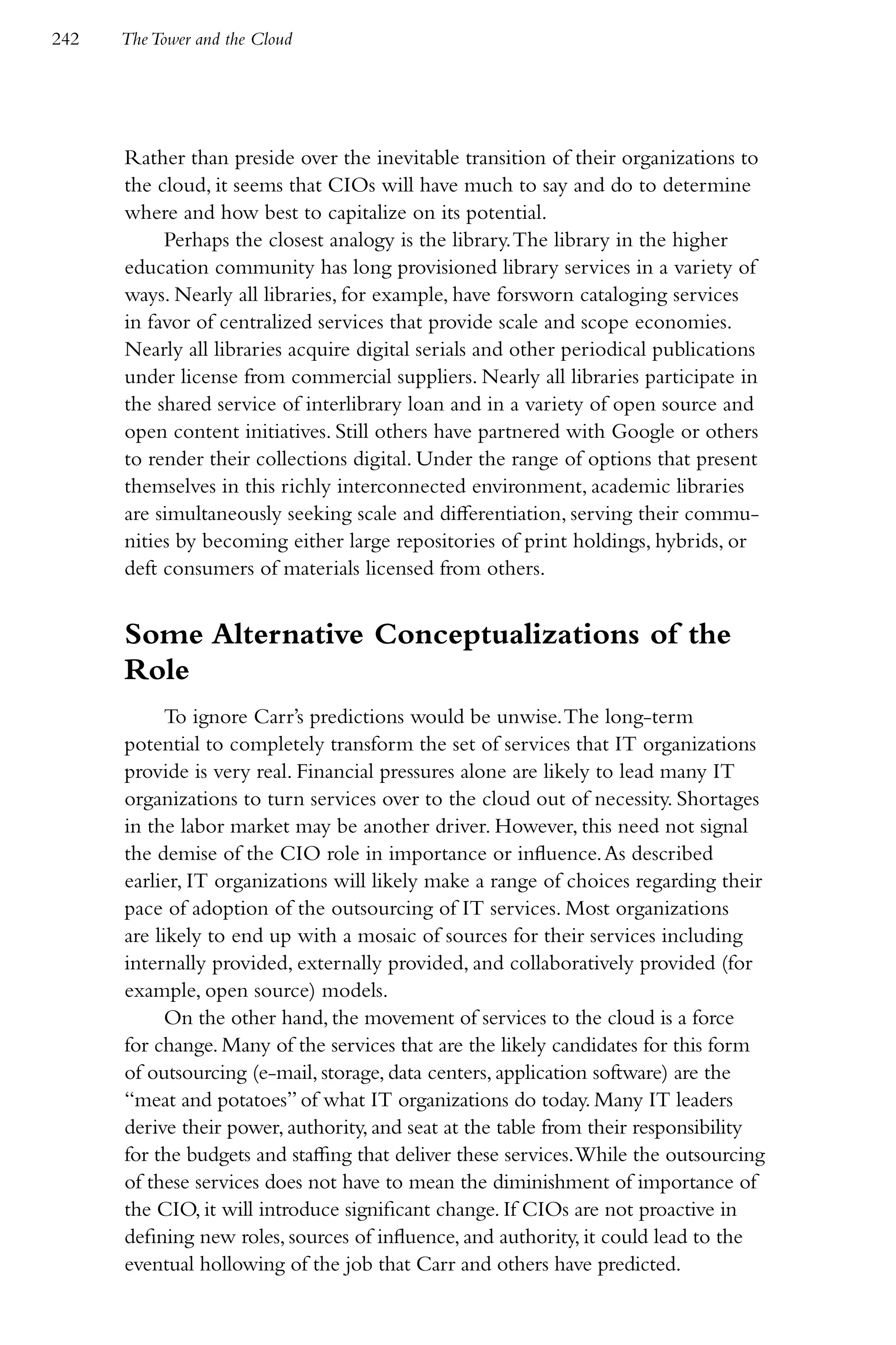 242   The Tower and the Cloud




      Rather than preside over the inevitable transition of their organizations to
      the cloud, it seems that CIOs will have much to say and do to determine
      where and how best to capitalize on its potential.
           Perhaps the closest analogy is the library. The library in the higher
      education community has long provisioned library services in a variety of
      ways. Nearly all libraries, for example, have forsworn cataloging services
      in favor of centralized services that provide scale and scope economies.
      Nearly all libraries acquire digital serials and other periodical publications
      under license from commercial suppliers. Nearly all libraries participate in
      the shared service of interlibrary loan and in a variety of open source and
      open content initiatives. Still others have partnered with Google or others
      to render their collections digital. Under the range of options that present
      themselves in this richly interconnected environment, academic libraries
      are simultaneously seeking scale and differentiation, serving their commu-
      nities by becoming either large repositories of print holdings, hybrids, or
      deft consumers of materials licensed from others.


      Some Alternative Conceptualizations of the
      Role
            To ignore Carr’s predictions would be unwise. The long-term
      potential to completely transform the set of services that IT organizations
      provide is very real. Financial pressures alone are likely to lead many IT
      organizations to turn services over to the cloud out of necessity. Shortages
      in the labor market may be another driver. However, this need not signal
      the demise of the CIO role in importance or influence. As described
      earlier, IT organizations will likely make a range of choices regarding their
      pace of adoption of the outsourcing of IT services. Most organizations
      are likely to end up with a mosaic of sources for their services including
      internally provided, externally provided, and collaboratively provided (for
      example, open source) models.
            On the other hand, the movement of services to the cloud is a force
      for change. Many of the services that are the likely candidates for this form
      of outsourcing (e-mail, storage, data centers, application software) are the
      “meat and potatoes” of what IT organizations do today. Many IT leaders
      derive their power, authority, and seat at the table from their responsibility
      for the budgets and staffing that deliver these services. While the outsourcing
      of these services does not have to mean the diminishment of importance of
      the CIO, it will introduce significant change. If CIOs are not proactive in
      defining new roles, sources of influence, and authority, it could lead to the
      eventual hollowing of the job that Carr and others have predicted.
 