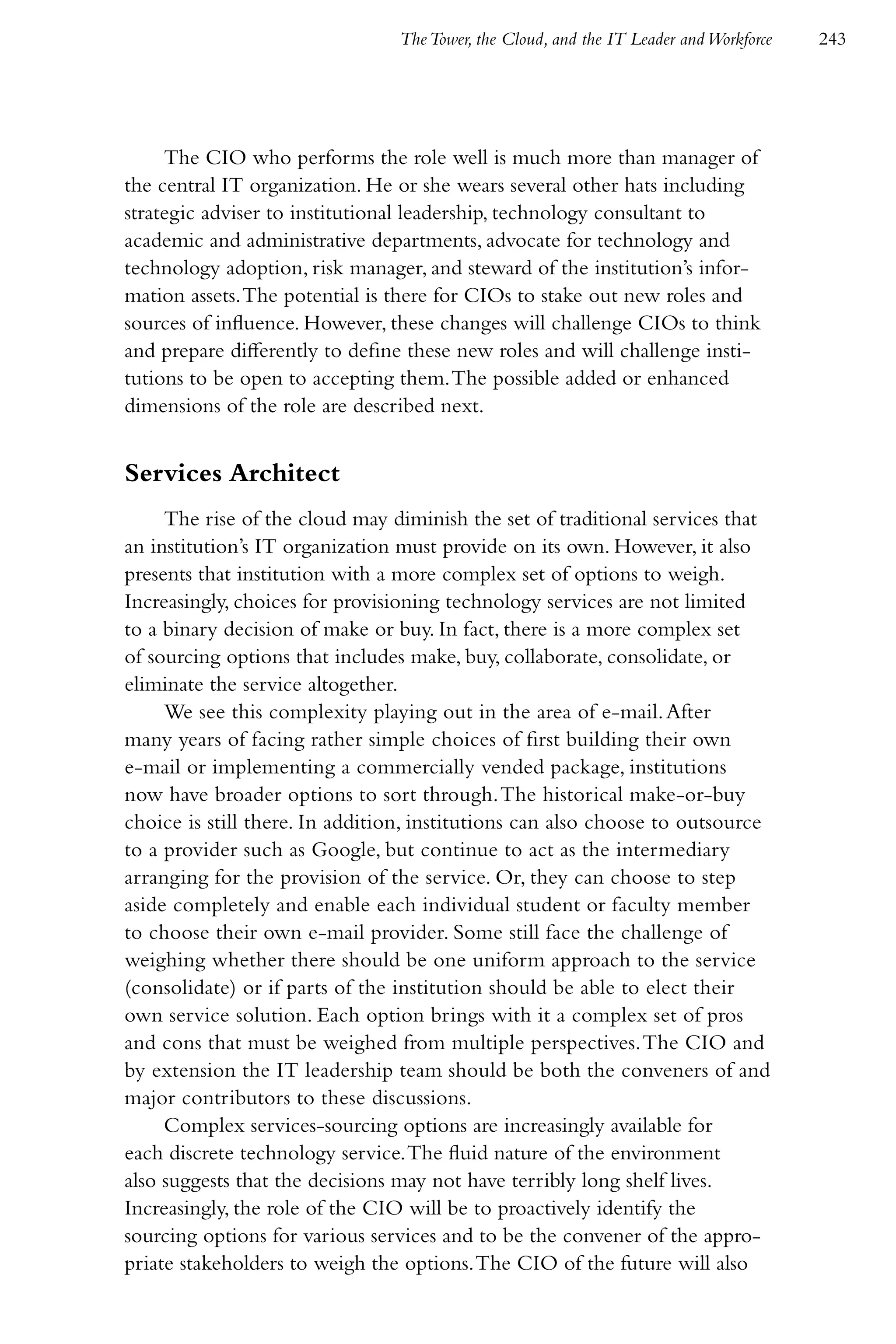 The Tower, the Cloud, and the IT Leader and Workforce   243




     The CIO who performs the role well is much more than manager of
the central IT organization. He or she wears several other hats including
strategic adviser to institutional leadership, technology consultant to
academic and administrative departments, advocate for technology and
technology adoption, risk manager, and steward of the institution’s infor-
mation assets. The potential is there for CIOs to stake out new roles and
sources of influence. However, these changes will challenge CIOs to think
and prepare differently to define these new roles and will challenge insti-
tutions to be open to accepting them. The possible added or enhanced
dimensions of the role are described next.


Services Architect
     The rise of the cloud may diminish the set of traditional services that
an institution’s IT organization must provide on its own. However, it also
presents that institution with a more complex set of options to weigh.
Increasingly, choices for provisioning technology services are not limited
to a binary decision of make or buy. In fact, there is a more complex set
of sourcing options that includes make, buy, collaborate, consolidate, or
eliminate the service altogether.
     We see this complexity playing out in the area of e-mail. After
many years of facing rather simple choices of first building their own
e-mail or implementing a commercially vended package, institutions
now have broader options to sort through. The historical make-or-buy
choice is still there. In addition, institutions can also choose to outsource
to a provider such as Google, but continue to act as the intermediary
arranging for the provision of the service. Or, they can choose to step
aside completely and enable each individual student or faculty member
to choose their own e-mail provider. Some still face the challenge of
weighing whether there should be one uniform approach to the service
(consolidate) or if parts of the institution should be able to elect their
own service solution. Each option brings with it a complex set of pros
and cons that must be weighed from multiple perspectives. The CIO and
by extension the IT leadership team should be both the conveners of and
major contributors to these discussions.
     Complex services-sourcing options are increasingly available for
each discrete technology service. The fluid nature of the environment
also suggests that the decisions may not have terribly long shelf lives.
Increasingly, the role of the CIO will be to proactively identify the
sourcing options for various services and to be the convener of the appro-
priate stakeholders to weigh the options. The CIO of the future will also
 