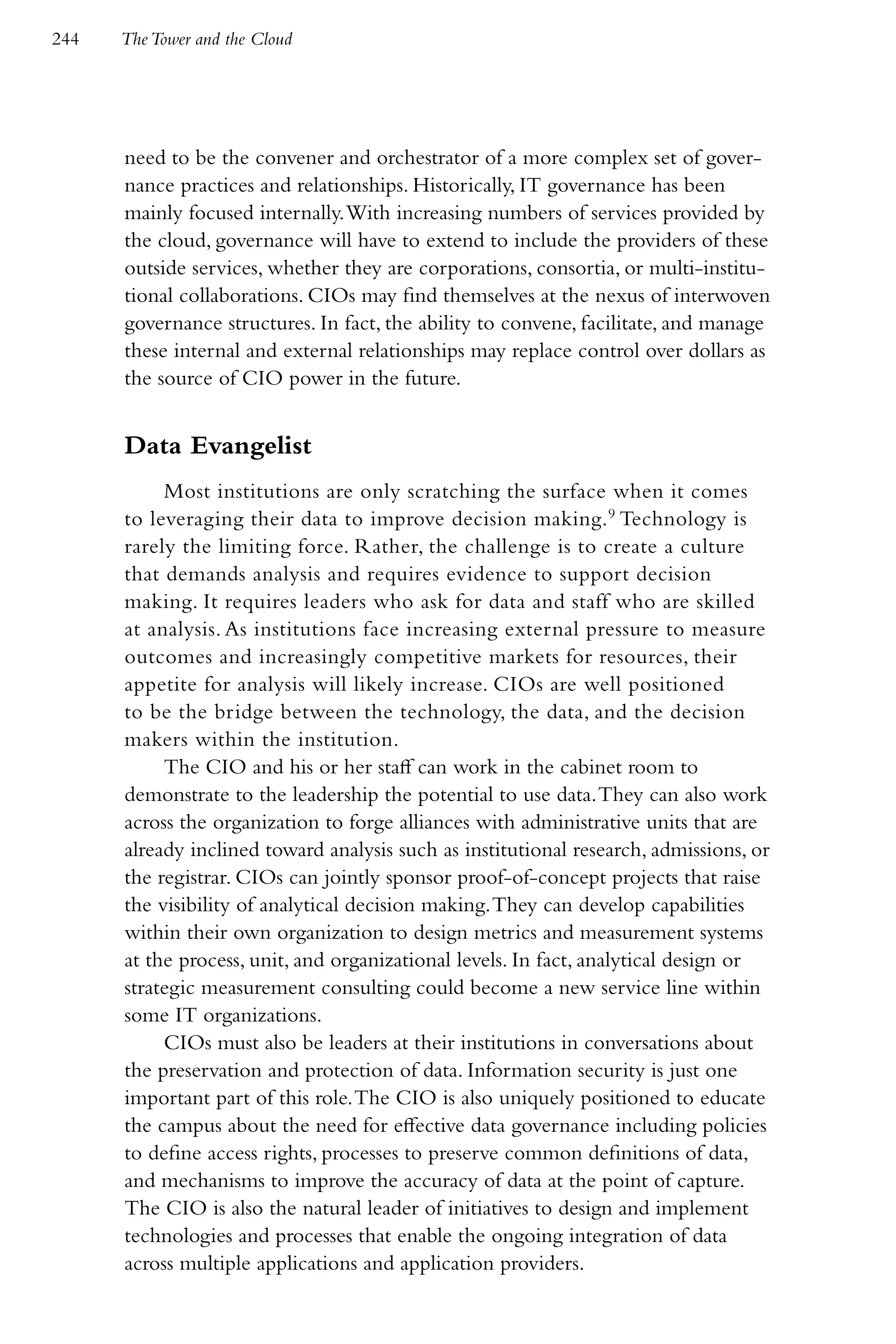 244   The Tower and the Cloud




      need to be the convener and orchestrator of a more complex set of gover-
      nance practices and relationships. Historically, IT governance has been
      mainly focused internally. With increasing numbers of services provided by
      the cloud, governance will have to extend to include the providers of these
      outside services, whether they are corporations, consortia, or multi-institu-
      tional collaborations. CIOs may find themselves at the nexus of interwoven
      governance structures. In fact, the ability to convene, facilitate, and manage
      these internal and external relationships may replace control over dollars as
      the source of CIO power in the future.


      Data Evangelist
           Most institutions are only scratching the surface when it comes
      to leveraging their data to improve decision making. 9 Technology is
      rarely the limiting force. Rather, the challenge is to create a culture
      that demands analysis and requires evidence to support decision
      making. It requires leaders who ask for data and staff who are skilled
      at analysis. As institutions face increasing external pressure to measure
      outcomes and increasingly competitive markets for resources, their
      appetite for analysis will likely increase. CIOs are well positioned
      to be the bridge between the technology, the data, and the decision
      makers within the institution.
           The CIO and his or her staff can work in the cabinet room to
      demonstrate to the leadership the potential to use data. They can also work
      across the organization to forge alliances with administrative units that are
      already inclined toward analysis such as institutional research, admissions, or
      the registrar. CIOs can jointly sponsor proof-of-concept projects that raise
      the visibility of analytical decision making. They can develop capabilities
      within their own organization to design metrics and measurement systems
      at the process, unit, and organizational levels. In fact, analytical design or
      strategic measurement consulting could become a new service line within
      some IT organizations.
           CIOs must also be leaders at their institutions in conversations about
      the preservation and protection of data. Information security is just one
      important part of this role. The CIO is also uniquely positioned to educate
      the campus about the need for effective data governance including policies
      to define access rights, processes to preserve common definitions of data,
      and mechanisms to improve the accuracy of data at the point of capture.
      The CIO is also the natural leader of initiatives to design and implement
      technologies and processes that enable the ongoing integration of data
      across multiple applications and application providers.
 