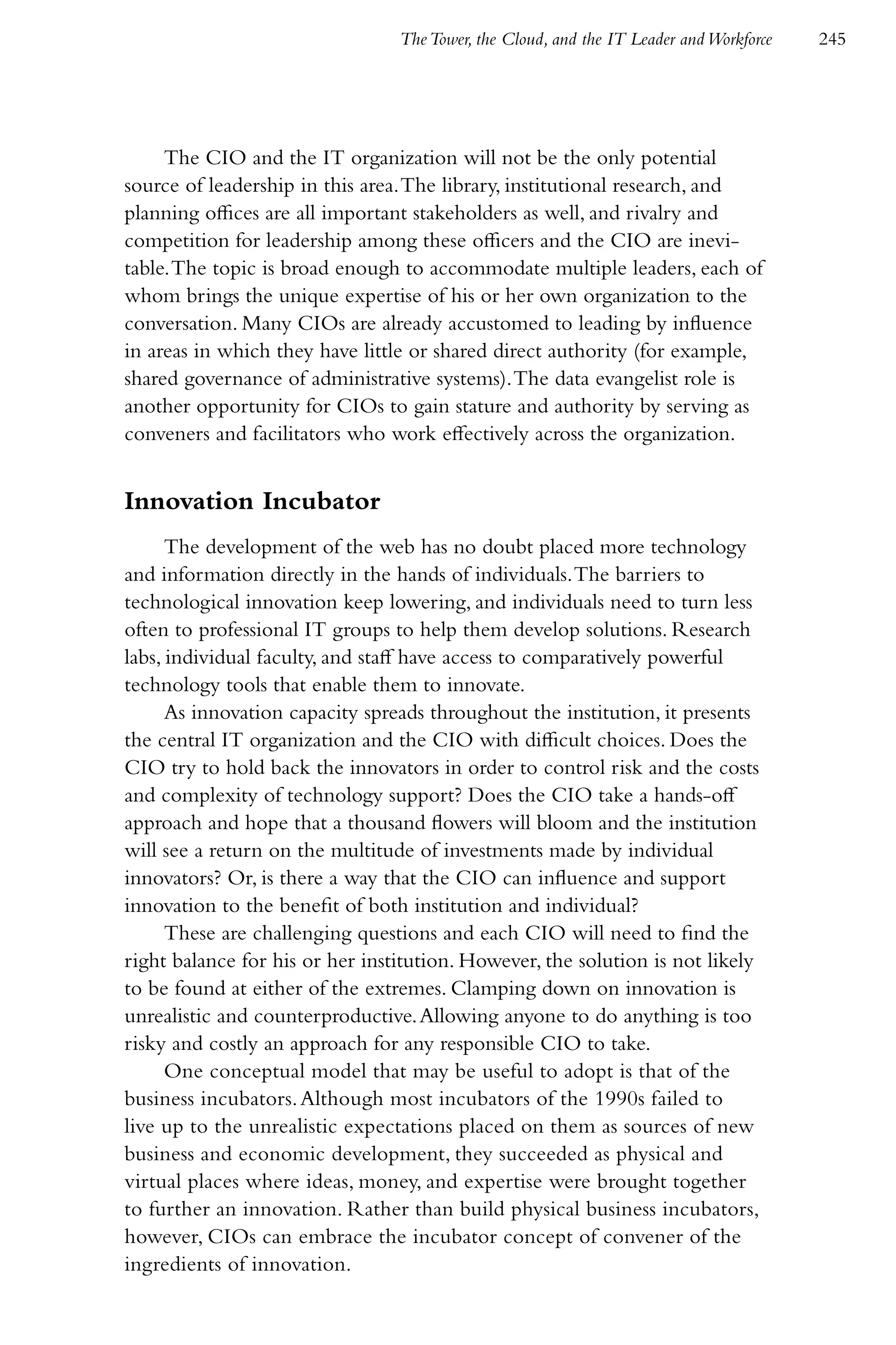 The Tower, the Cloud, and the IT Leader and Workforce   245




     The CIO and the IT organization will not be the only potential
source of leadership in this area. The library, institutional research, and
planning offices are all important stakeholders as well, and rivalry and
competition for leadership among these officers and the CIO are inevi-
table. The topic is broad enough to accommodate multiple leaders, each of
whom brings the unique expertise of his or her own organization to the
conversation. Many CIOs are already accustomed to leading by influence
in areas in which they have little or shared direct authority (for example,
shared governance of administrative systems). The data evangelist role is
another opportunity for CIOs to gain stature and authority by serving as
conveners and facilitators who work effectively across the organization.


Innovation Incubator
      The development of the web has no doubt placed more technology
and information directly in the hands of individuals. The barriers to
technological innovation keep lowering, and individuals need to turn less
often to professional IT groups to help them develop solutions. Research
labs, individual faculty, and staff have access to comparatively powerful
technology tools that enable them to innovate.
      As innovation capacity spreads throughout the institution, it presents
the central IT organization and the CIO with difficult choices. Does the
CIO try to hold back the innovators in order to control risk and the costs
and complexity of technology support? Does the CIO take a hands-off
approach and hope that a thousand flowers will bloom and the institution
will see a return on the multitude of investments made by individual
innovators? Or, is there a way that the CIO can influence and support
innovation to the benefit of both institution and individual?
      These are challenging questions and each CIO will need to find the
right balance for his or her institution. However, the solution is not likely
to be found at either of the extremes. Clamping down on innovation is
unrealistic and counterproductive. Allowing anyone to do anything is too
risky and costly an approach for any responsible CIO to take.
      One conceptual model that may be useful to adopt is that of the
business incubators. Although most incubators of the 1990s failed to
live up to the unrealistic expectations placed on them as sources of new
business and economic development, they succeeded as physical and
virtual places where ideas, money, and expertise were brought together
to further an innovation. Rather than build physical business incubators,
however, CIOs can embrace the incubator concept of convener of the
ingredients of innovation.
 