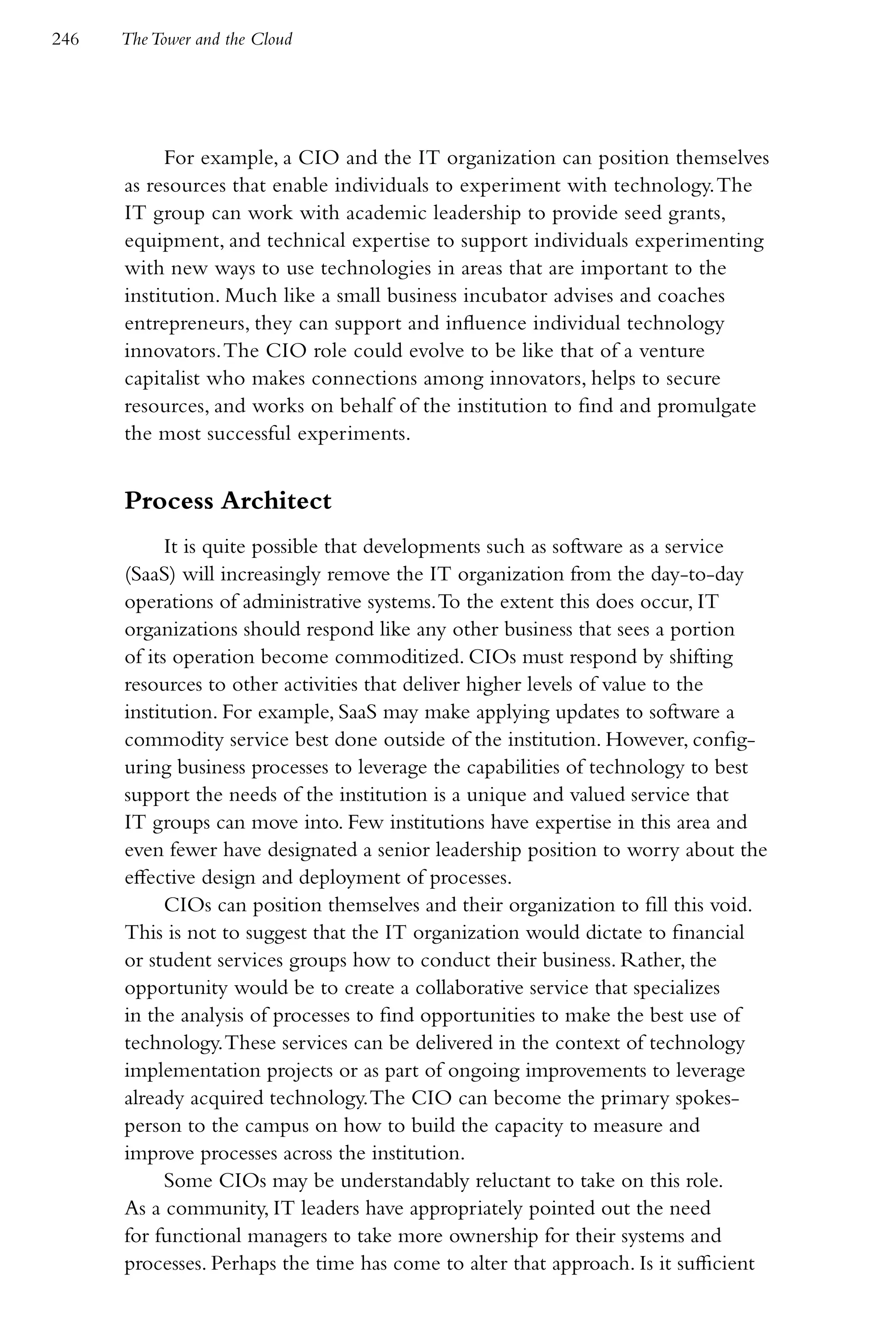246   The Tower and the Cloud




           For example, a CIO and the IT organization can position themselves
      as resources that enable individuals to experiment with technology. The
      IT group can work with academic leadership to provide seed grants,
      equipment, and technical expertise to support individuals experimenting
      with new ways to use technologies in areas that are important to the
      institution. Much like a small business incubator advises and coaches
      entrepreneurs, they can support and influence individual technology
      innovators. The CIO role could evolve to be like that of a venture
      capitalist who makes connections among innovators, helps to secure
      resources, and works on behalf of the institution to find and promulgate
      the most successful experiments.


      Process Architect
            It is quite possible that developments such as software as a service
      (SaaS) will increasingly remove the IT organization from the day-to-day
      operations of administrative systems. To the extent this does occur, IT
      organizations should respond like any other business that sees a portion
      of its operation become commoditized. CIOs must respond by shifting
      resources to other activities that deliver higher levels of value to the
      institution. For example, SaaS may make applying updates to software a
      commodity service best done outside of the institution. However, config-
      uring business processes to leverage the capabilities of technology to best
      support the needs of the institution is a unique and valued service that
      IT groups can move into. Few institutions have expertise in this area and
      even fewer have designated a senior leadership position to worry about the
      effective design and deployment of processes.
            CIOs can position themselves and their organization to fill this void.
      This is not to suggest that the IT organization would dictate to financial
      or student services groups how to conduct their business. Rather, the
      opportunity would be to create a collaborative service that specializes
      in the analysis of processes to find opportunities to make the best use of
      technology. These services can be delivered in the context of technology
      implementation projects or as part of ongoing improvements to leverage
      already acquired technology. The CIO can become the primary spokes-
      person to the campus on how to build the capacity to measure and
      improve processes across the institution.
            Some CIOs may be understandably reluctant to take on this role.
      As a community, IT leaders have appropriately pointed out the need
      for functional managers to take more ownership for their systems and
      processes. Perhaps the time has come to alter that approach. Is it sufficient
 