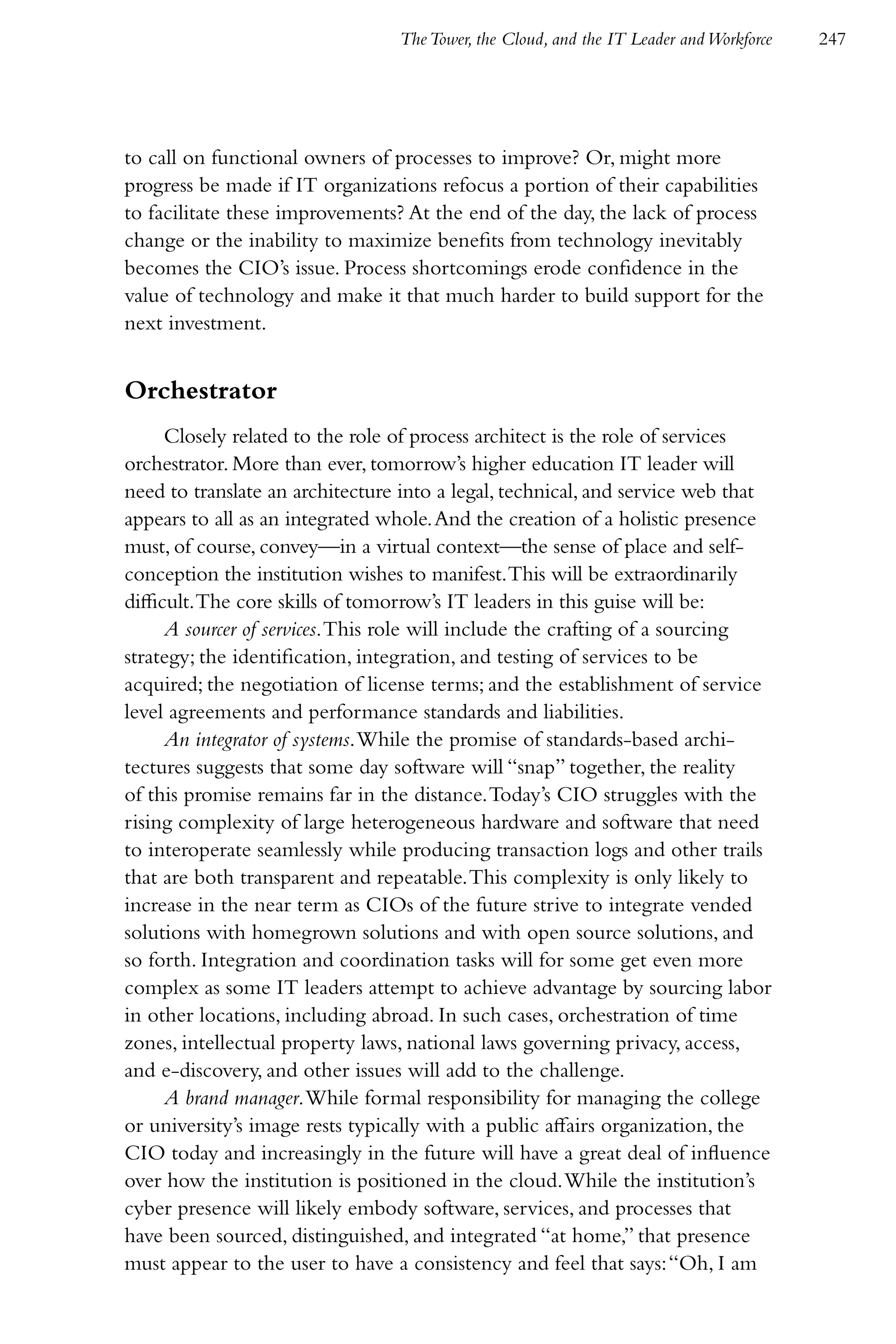 The Tower, the Cloud, and the IT Leader and Workforce   247




to call on functional owners of processes to improve? Or, might more
progress be made if IT organizations refocus a portion of their capabilities
to facilitate these improvements? At the end of the day, the lack of process
change or the inability to maximize benefits from technology inevitably
becomes the CIO’s issue. Process shortcomings erode confidence in the
value of technology and make it that much harder to build support for the
next investment.


Orchestrator
      Closely related to the role of process architect is the role of services
orchestrator. More than ever, tomorrow’s higher education IT leader will
need to translate an architecture into a legal, technical, and service web that
appears to all as an integrated whole. And the creation of a holistic presence
must, of course, convey—in a virtual context—the sense of place and self-
conception the institution wishes to manifest. This will be extraordinarily
difficult. The core skills of tomorrow’s IT leaders in this guise will be:
      A sourcer of services. This role will include the crafting of a sourcing
strategy; the identification, integration, and testing of services to be
acquired; the negotiation of license terms; and the establishment of service
level agreements and performance standards and liabilities.
      An integrator of systems. While the promise of standards-based archi-
tectures suggests that some day software will “snap” together, the reality
of this promise remains far in the distance. Today’s CIO struggles with the
rising complexity of large heterogeneous hardware and software that need
to interoperate seamlessly while producing transaction logs and other trails
that are both transparent and repeatable. This complexity is only likely to
increase in the near term as CIOs of the future strive to integrate vended
solutions with homegrown solutions and with open source solutions, and
so forth. Integration and coordination tasks will for some get even more
complex as some IT leaders attempt to achieve advantage by sourcing labor
in other locations, including abroad. In such cases, orchestration of time
zones, intellectual property laws, national laws governing privacy, access,
and e-discovery, and other issues will add to the challenge.
      A brand manager. While formal responsibility for managing the college
or university’s image rests typically with a public affairs organization, the
CIO today and increasingly in the future will have a great deal of influence
over how the institution is positioned in the cloud. While the institution’s
cyber presence will likely embody software, services, and processes that
have been sourced, distinguished, and integrated “at home,” that presence
must appear to the user to have a consistency and feel that says: “Oh, I am
 