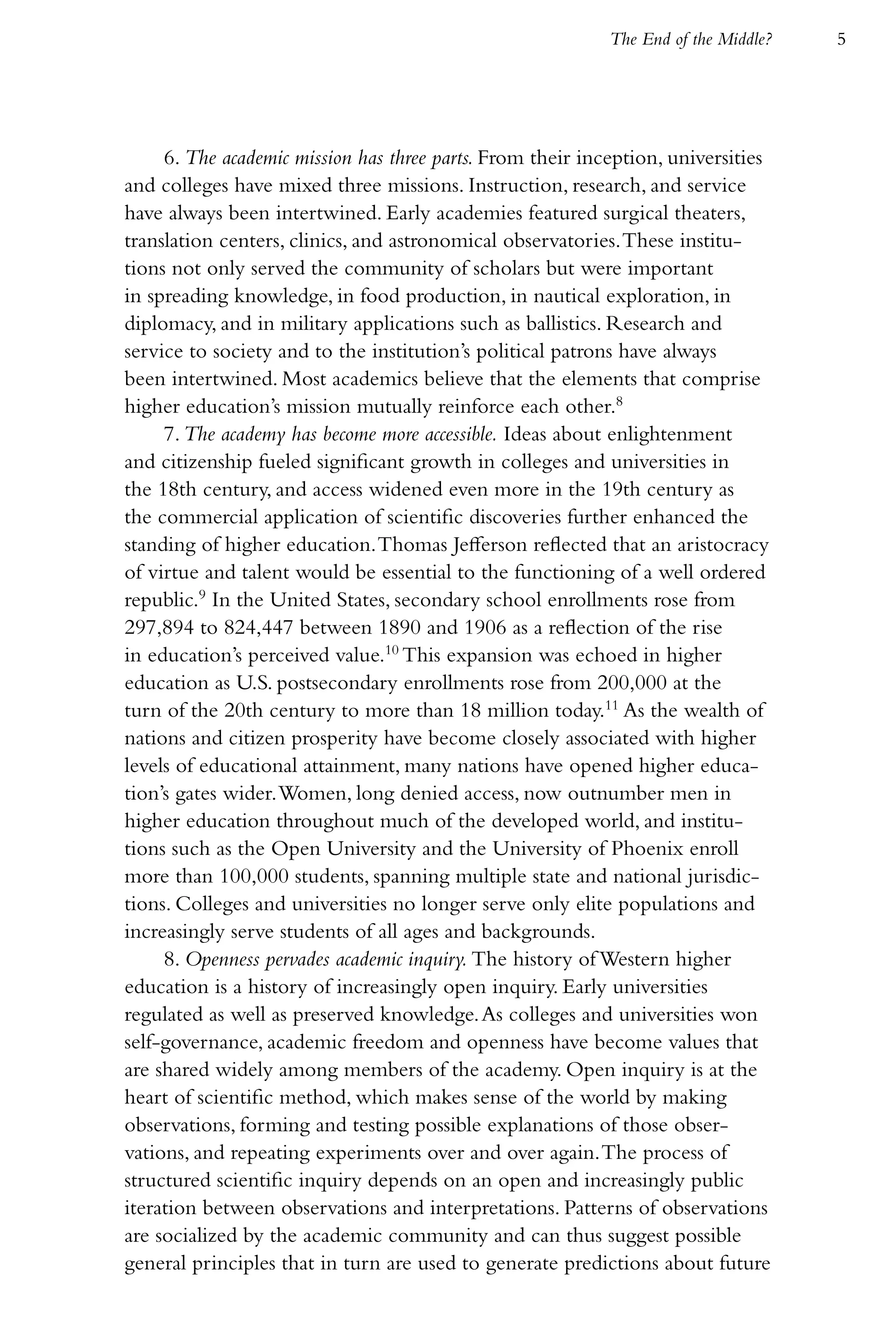 The End of the Middle?   5




     6. The academic mission has three parts. From their inception, universities
and colleges have mixed three missions. Instruction, research, and service
have always been intertwined. Early academies featured surgical theaters,
translation centers, clinics, and astronomical observatories. These institu-
tions not only served the community of scholars but were important
in spreading knowledge, in food production, in nautical exploration, in
diplomacy, and in military applications such as ballistics. Research and
service to society and to the institution’s political patrons have always
been intertwined. Most academics believe that the elements that comprise
higher education’s mission mutually reinforce each other.8
     7. The academy has become more accessible. Ideas about enlightenment
and citizenship fueled significant growth in colleges and universities in
the 18th century, and access widened even more in the 19th century as
the commercial application of scientific discoveries further enhanced the
standing of higher education. Thomas Jefferson reflected that an aristocracy
of virtue and talent would be essential to the functioning of a well ordered
republic.9 In the United States, secondary school enrollments rose from
297,894 to 824,447 between 1890 and 1906 as a reflection of the rise
in education’s perceived value.10 This expansion was echoed in higher
education as U.S. postsecondary enrollments rose from 200,000 at the
turn of the 20th century to more than 18 million today.11 As the wealth of
nations and citizen prosperity have become closely associated with higher
levels of educational attainment, many nations have opened higher educa-
tion’s gates wider. Women, long denied access, now outnumber men in
higher education throughout much of the developed world, and institu-
tions such as the Open University and the University of Phoenix enroll
more than 100,000 students, spanning multiple state and national jurisdic-
tions. Colleges and universities no longer serve only elite populations and
increasingly serve students of all ages and backgrounds.
     8. Openness pervades academic inquiry. The history of Western higher
education is a history of increasingly open inquiry. Early universities
regulated as well as preserved knowledge. As colleges and universities won
self-governance, academic freedom and openness have become values that
are shared widely among members of the academy. Open inquiry is at the
heart of scientific method, which makes sense of the world by making
observations, forming and testing possible explanations of those obser-
vations, and repeating experiments over and over again. The process of
structured scientific inquiry depends on an open and increasingly public
iteration between observations and interpretations. Patterns of observations
are socialized by the academic community and can thus suggest possible
general principles that in turn are used to generate predictions about future
 