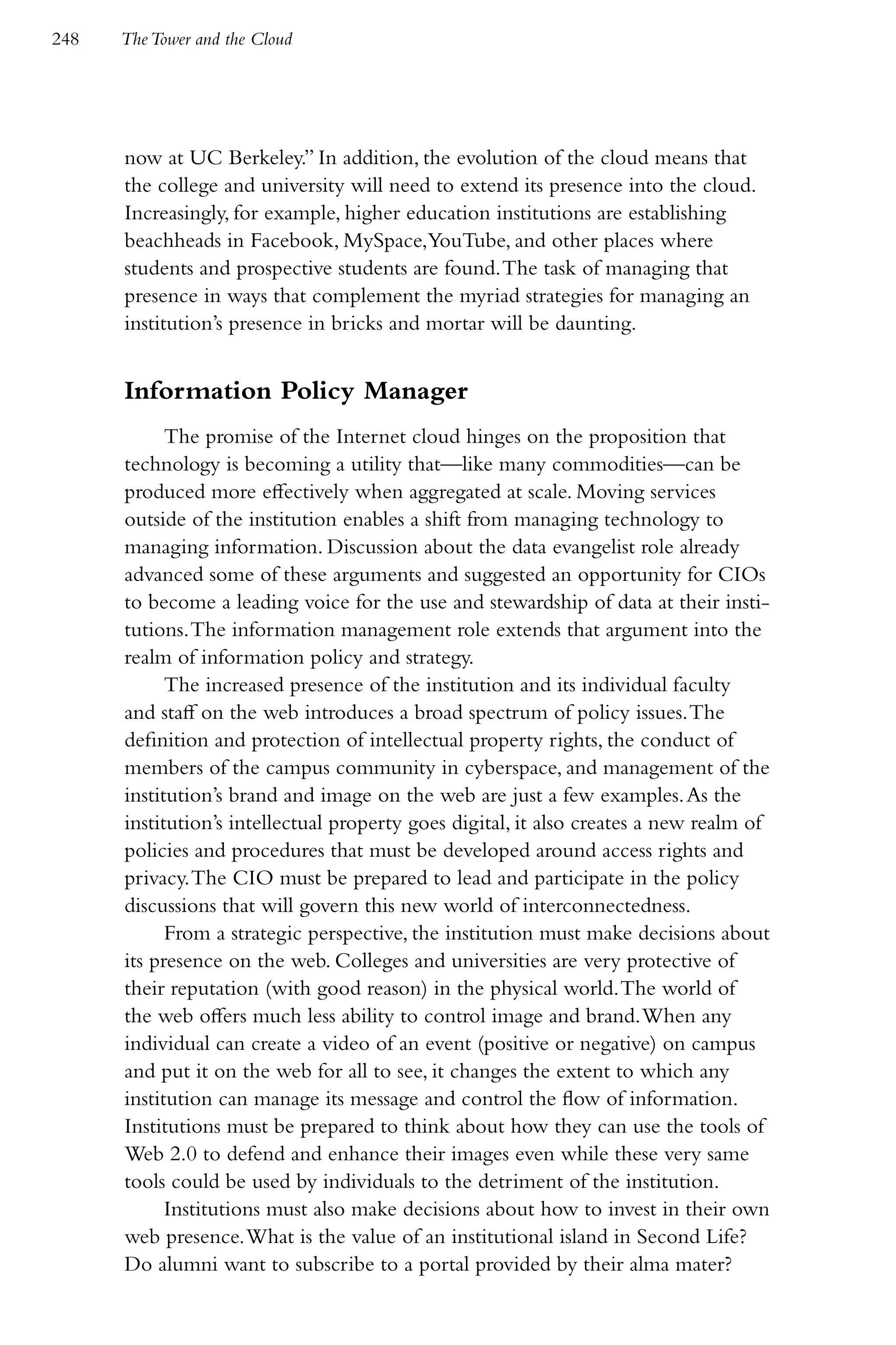 248   The Tower and the Cloud




      now at UC Berkeley.” In addition, the evolution of the cloud means that
      the college and university will need to extend its presence into the cloud.
      Increasingly, for example, higher education institutions are establishing
      beachheads in Facebook, MySpace,YouTube, and other places where
      students and prospective students are found. The task of managing that
      presence in ways that complement the myriad strategies for managing an
      institution’s presence in bricks and mortar will be daunting.


      Information Policy Manager
            The promise of the Internet cloud hinges on the proposition that
      technology is becoming a utility that—like many commodities—can be
      produced more effectively when aggregated at scale. Moving services
      outside of the institution enables a shift from managing technology to
      managing information. Discussion about the data evangelist role already
      advanced some of these arguments and suggested an opportunity for CIOs
      to become a leading voice for the use and stewardship of data at their insti-
      tutions. The information management role extends that argument into the
      realm of information policy and strategy.
            The increased presence of the institution and its individual faculty
      and staff on the web introduces a broad spectrum of policy issues. The
      definition and protection of intellectual property rights, the conduct of
      members of the campus community in cyberspace, and management of the
      institution’s brand and image on the web are just a few examples. As the
      institution’s intellectual property goes digital, it also creates a new realm of
      policies and procedures that must be developed around access rights and
      privacy. The CIO must be prepared to lead and participate in the policy
      discussions that will govern this new world of interconnectedness.
            From a strategic perspective, the institution must make decisions about
      its presence on the web. Colleges and universities are very protective of
      their reputation (with good reason) in the physical world. The world of
      the web offers much less ability to control image and brand. When any
      individual can create a video of an event (positive or negative) on campus
      and put it on the web for all to see, it changes the extent to which any
      institution can manage its message and control the flow of information.
      Institutions must be prepared to think about how they can use the tools of
      Web 2.0 to defend and enhance their images even while these very same
      tools could be used by individuals to the detriment of the institution.
            Institutions must also make decisions about how to invest in their own
      web presence. What is the value of an institutional island in Second Life?
      Do alumni want to subscribe to a portal provided by their alma mater?
 