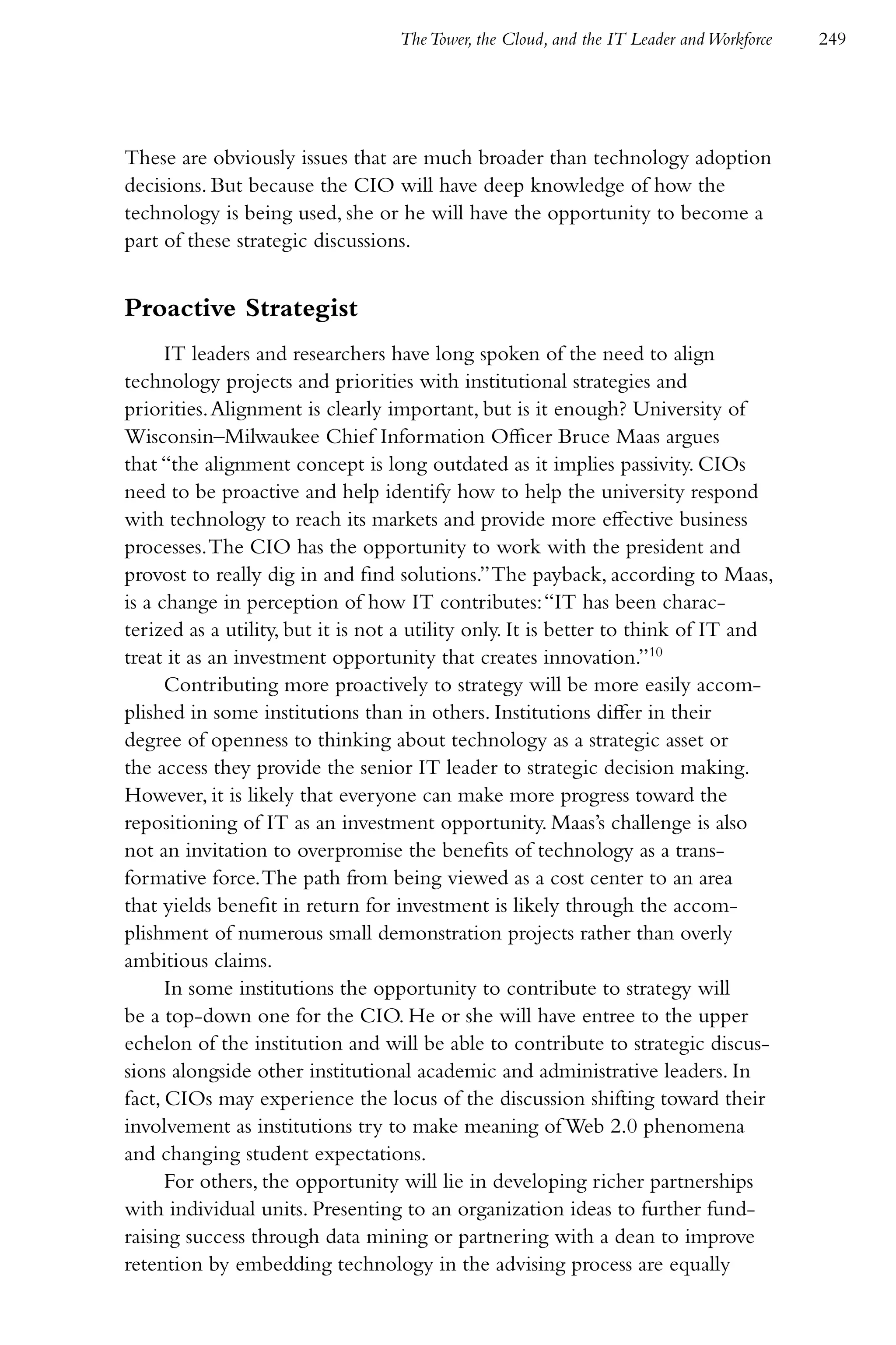 The Tower, the Cloud, and the IT Leader and Workforce   249




These are obviously issues that are much broader than technology adoption
decisions. But because the CIO will have deep knowledge of how the
technology is being used, she or he will have the opportunity to become a
part of these strategic discussions.


Proactive Strategist
      IT leaders and researchers have long spoken of the need to align
technology projects and priorities with institutional strategies and
priorities. Alignment is clearly important, but is it enough? University of
Wisconsin–Milwaukee Chief Information Officer Bruce Maas argues
that “the alignment concept is long outdated as it implies passivity. CIOs
need to be proactive and help identify how to help the university respond
with technology to reach its markets and provide more effective business
processes. The CIO has the opportunity to work with the president and
provost to really dig in and find solutions.” The payback, according to Maas,
is a change in perception of how IT contributes: “IT has been charac-
terized as a utility, but it is not a utility only. It is better to think of IT and
treat it as an investment opportunity that creates innovation.”10
      Contributing more proactively to strategy will be more easily accom-
plished in some institutions than in others. Institutions differ in their
degree of openness to thinking about technology as a strategic asset or
the access they provide the senior IT leader to strategic decision making.
However, it is likely that everyone can make more progress toward the
repositioning of IT as an investment opportunity. Maas’s challenge is also
not an invitation to overpromise the benefits of technology as a trans-
formative force. The path from being viewed as a cost center to an area
that yields benefit in return for investment is likely through the accom-
plishment of numerous small demonstration projects rather than overly
ambitious claims.
      In some institutions the opportunity to contribute to strategy will
be a top-down one for the CIO. He or she will have entree to the upper
echelon of the institution and will be able to contribute to strategic discus-
sions alongside other institutional academic and administrative leaders. In
fact, CIOs may experience the locus of the discussion shifting toward their
involvement as institutions try to make meaning of Web 2.0 phenomena
and changing student expectations.
      For others, the opportunity will lie in developing richer partnerships
with individual units. Presenting to an organization ideas to further fund-
raising success through data mining or partnering with a dean to improve
retention by embedding technology in the advising process are equally
 