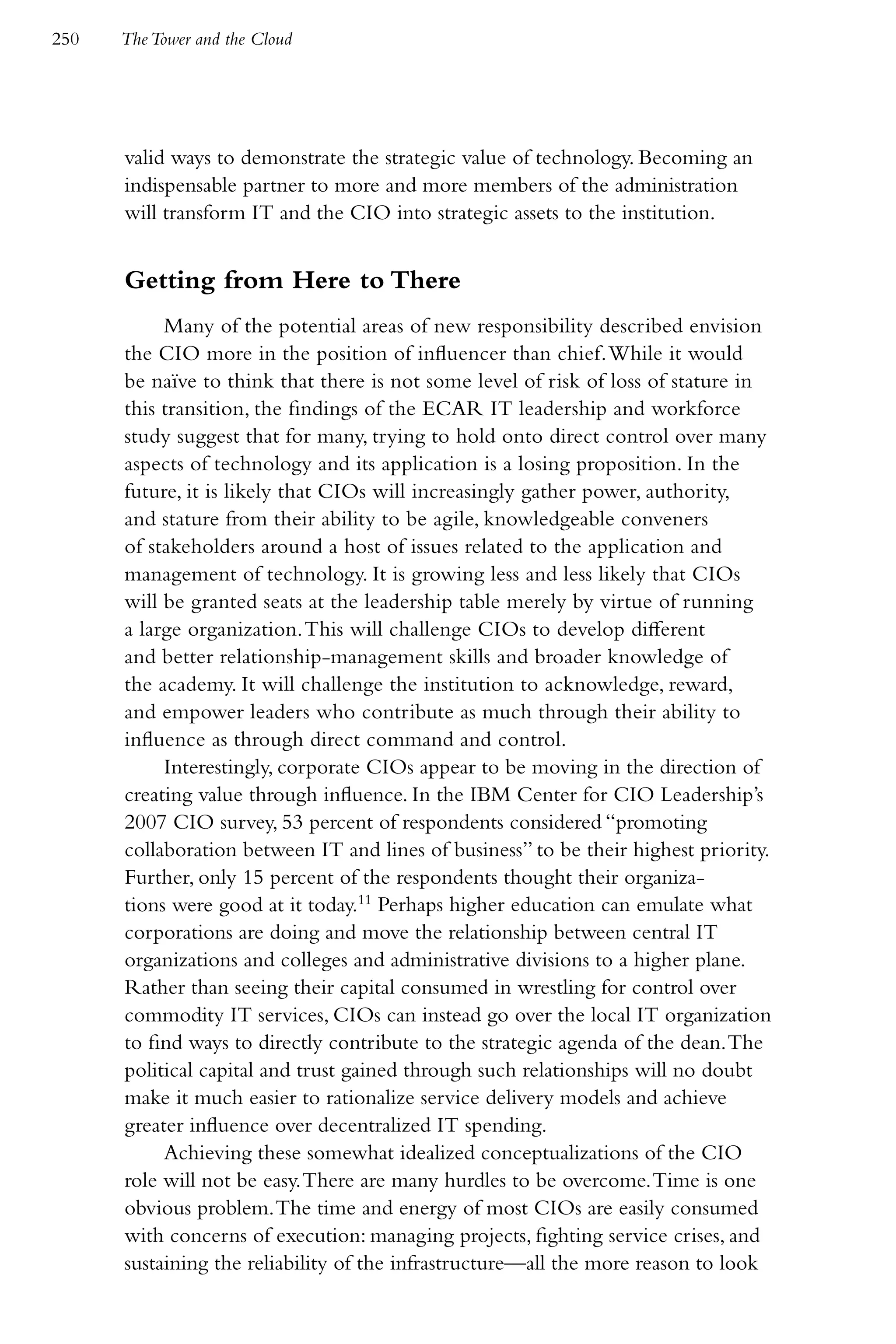 250   The Tower and the Cloud




      valid ways to demonstrate the strategic value of technology. Becoming an
      indispensable partner to more and more members of the administration
      will transform IT and the CIO into strategic assets to the institution.


      Getting from Here to There
           Many of the potential areas of new responsibility described envision
      the CIO more in the position of influencer than chief. While it would
      be naïve to think that there is not some level of risk of loss of stature in
      this transition, the findings of the ECAR IT leadership and workforce
      study suggest that for many, trying to hold onto direct control over many
      aspects of technology and its application is a losing proposition. In the
      future, it is likely that CIOs will increasingly gather power, authority,
      and stature from their ability to be agile, knowledgeable conveners
      of stakeholders around a host of issues related to the application and
      management of technology. It is growing less and less likely that CIOs
      will be granted seats at the leadership table merely by virtue of running
      a large organization. This will challenge CIOs to develop different
      and better relationship-management skills and broader knowledge of
      the academy. It will challenge the institution to acknowledge, reward,
      and empower leaders who contribute as much through their ability to
      influence as through direct command and control.
           Interestingly, corporate CIOs appear to be moving in the direction of
      creating value through influence. In the IBM Center for CIO Leadership’s
      2007 CIO survey, 53 percent of respondents considered “promoting
      collaboration between IT and lines of business” to be their highest priority.
      Further, only 15 percent of the respondents thought their organiza-
      tions were good at it today.11 Perhaps higher education can emulate what
      corporations are doing and move the relationship between central IT
      organizations and colleges and administrative divisions to a higher plane.
      Rather than seeing their capital consumed in wrestling for control over
      commodity IT services, CIOs can instead go over the local IT organization
      to find ways to directly contribute to the strategic agenda of the dean. The
      political capital and trust gained through such relationships will no doubt
      make it much easier to rationalize service delivery models and achieve
      greater influence over decentralized IT spending.
           Achieving these somewhat idealized conceptualizations of the CIO
      role will not be easy. There are many hurdles to be overcome. Time is one
      obvious problem. The time and energy of most CIOs are easily consumed
      with concerns of execution: managing projects, fighting service crises, and
      sustaining the reliability of the infrastructure—all the more reason to look
 